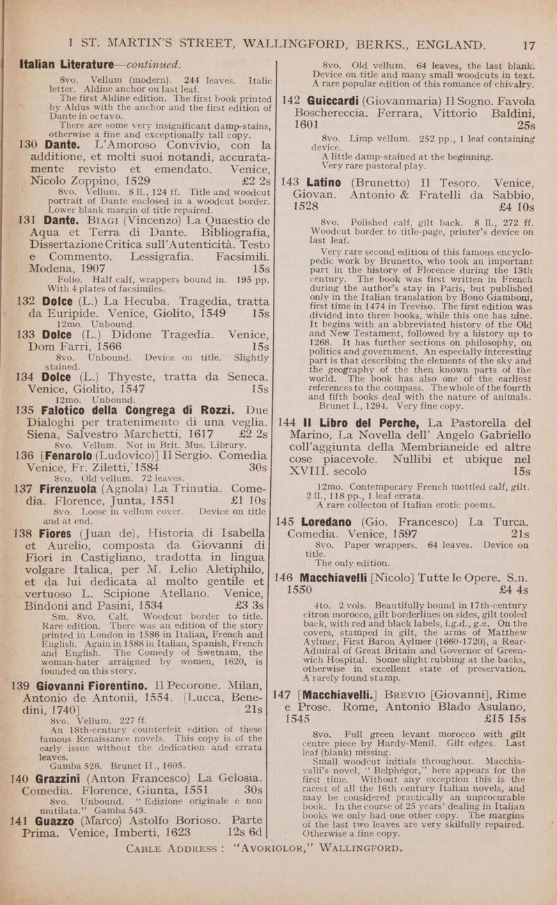 Italian Literature—continued. Vellum (modern). 244 leaves. letter. Aldine anchor on last leaf. The first Aldine edition. The first book printed at by Aldus with the anchor and the first edition of Dante in octavo. There are some very insignificant damp-stains, otherwise a fine and exceptionally tall copy. 130 Dante. L’Amoroso Convivio, con la additione, et molti suoi notandi, accurata- 8vo. Italic mente revisto et emendato. Venice, Nicolo Zoppino, 1529 £2 2s aid? 8vo. Vellum. 81l., 124 ff. Title and woodcut portrait of Dante enclosed in a woodcut border. Lower blank margin of title repaired. 131 Dante. Braci (Vincenzo) La Quaestio de Aqua et Terra di Dante. Bibliografia, Dissertazione Critica sull’ Autenticita. Testo e Commento. Lessigrafia. Facsimili. Modena, 1907 15s f Folio. Half calf, wrappers bound in. 195 pp. With 4 plates of facsimiles. | 132 Dolce (L.) La Hecuba. Tragedia, tratta da Euripide. Venice, Giolito, 1549 15s 12mo. Unbound. 133 Dolce (L.) Didone Tragedia. Venice, - Dom Farri, 1566 15s 8vo. Unbound. Device on title. Slightly stained. 134 Dolce (L.) Thyeste, tratta da Seneca. Venice, Giolito, 1547 15s 12mo. Unbound. ¢ _ 135 Falotico della Congrega di Rozzi. Due _ Dialoghi per tratenimento di una veglia. Siena, Salvestro Marchetti, 1617 £2 Qs 8vo. Vellum. Not in Brit. Mus. Library. 136 |Fenarolo (Ludovico)] Il Sergio. Comedia Venice, Fr. Ziletti, 1584 30s 8vo. Old vellum. 72 leaves. 137 Firenzuola (Agnola) La Trinutia. Come- dia. Florence, Junta, 1551 £1 10s 8vo. Loose in vellum cover. Device on title and at end. 138 Fiores (Juan de), Historia di Isabella et Aurelio, composta da Giovanni di Fiori in Castigliano, tradotta in lingua volgare Italica, per M. Lelio Aletiphilo, et da lui dedicata al molto gentile et vertuoso L. Scipione Atellano. Venice, Bindoni and Pasini, 1534 £3 3s Sm. 8vo. Calf. Woodcut border to title. Rare edition. There was an edition of the story printed in London in 1586 in Italian, French and English. Again in 1588 in Italian, Spanish, French and English. The Comedy of Swetnam, the woman-hater arraigned by women, 1620, is founded on this story. “139 Giovanni Fiorentino. [1 Pecorone. Milan, Antonio de Antonii, 1554. [Lucca, Bene- dini, 1740] Ais Svo. Vellum. 227 ff. An 18th-century counterfeit edition of these famous Renaissance novels. This copy is of the early issue without the dedication and errata leaves. Gamba 526. Brunet I1., 1605. 140 Grazzini (Anton Francesco) La Gelosia. Comedia. Florence, Giunta, 1551 30s 8vo. Unbound. ‘ Edizione originale e non rmoutilata.’’ Gamba 543. , “441 Guazzo (Marco) Astolfo Borioso. Parte Prima. Venice, Imberti, 1623 12s 6d 17 8vo. Old vellum. 64 leaves, the last blank. Device on title and many small woodcuts in text. A rare popular edition of this romance of chivalry. 142 Guiccardi (Giovanmaria) Il Sogno. Favola Boschereccia. Ferrara, Vittorio Baldini, 1601 25s 8vo. Limp vellum. 252 pp., 1 leaf containing device. A little damp-stained at the beginning. Very rare pastoral play. 143 Latino (Brunetto) I] Tesoro. Venice, Giovan. Antonio &amp; Fratelli da Sabbio, 1528 £4 10s Svo. Polished calf; gilt backs §8) le 272) ti. Woodcut border to title- -page, printer’s device on last leaf. Very rare second edition of this famous encyclo- pedic work by Brunetto, who took an important part in the history of Florence during the 13th century. The book was first written in French during the author’s stay in Paris, but published only in the Italian translation by Bono Giamboni, first time in 1474 in Treviso. The first edition was divided into three books, while this one has nine. It begins with an abbreviated history of the Old and New Testament, followed by a history up to 1268. It has further sections on philosophy, on politics and government. An especially interesting part is that describing the elements of the sky and the geography of the then known parts of the world. The book has also one of the earliest references to the compass. Thewhole of the fourth and fifth books deal with the nature of animals. Brunet I., 1294. Very fine copy. 144 Il Libro del Perche, La Pastorella del Marino, La Novella dell’ Angelo Gabriello coll’aggiunta della Membrianeide ed altre cose piacevole. Nullibi et ubique nel XVIII. secolo 15s 12mo. Contemporary French mottled calf, gilt. 211,118 pp., l leat errata. A rare collecton of Italian erotic poems. 145 Loredano (Gio. Francesco) La Turca. Comedia. Venice, 1597 21s 8vo. Paper wrappers. 64 leaves. Device on title. The only edition. 146 Macchiavelli [Nicolo] Tutte le Opere. S.n. 1550 £4 4s 4to. 2vols. Beautifully bound in 17th-century citron. morocco, gilt borderlines on sides, gilt tooled back, with red and black labels, i.g.d., ge. On the covers, stamped in gilt, the arms of Matthew Aylmer, First Baron Aylmer (1660-1720), a Rear- Adiniral of Great Britain and Governor of Green- wich Hospital. Some slight rubbing at the backs, otherwise in excellent state of preservation. A rarely found stamp. 147 [Macchiavelli.| Brevio [Giovannij, Rime e Prose. Rome, Antonio Blado Asulano, 1545 £15 15s 8vo. Full green levant morocco with gilt centre piece by Hardy-Menil. Gilt edges. Last leaf (blank) missing. Small woodcut initials throughout. Macchia- valli’s novel, ‘‘ Belphégor,’’ here appears for the first time. Without any exception this is the rarest of all the 16th century Italian novels, and may be considered practically an unprocurable book. In the course of 25 years’ dealing in Italian books we only had one other copy. The margins of the last two leaves are very skilfully repaired. Otherwise a fine copy.