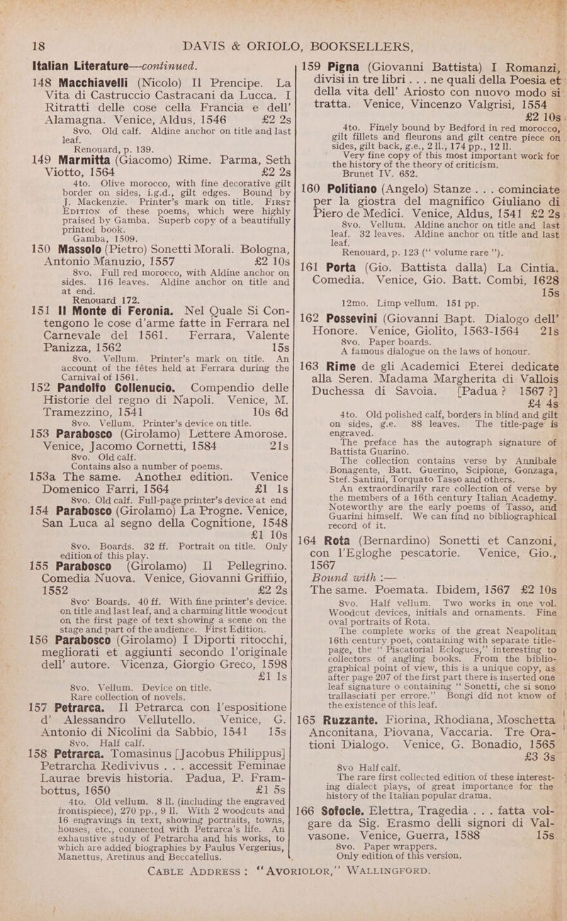 Italian Literature—continued. 148 Macchiavelli (Nicolo) Il Prencipe. La Vita di Castruccio Castracani da Lucca. I Ritratti delle cose cella Francia e dell’ Alamagna. Venice, Aldus, 1546 £2 2s 8vo. Old calf. Aldine anchor on title and last leaf. Renouard, p. 139. 149 Marmitta (Giacomo) Rime. Parma, Seth Viotto, 1564 £2 2s 4to. Olive morocco, with fine decorative gilt border on sides, i.g.d., gilt edges. Bound by J. Mackenzie. Printer’s mark on title. First EpiTion of these poems, which were highly praised by Gamba. Superb copy of a beautifully printed book. Gamba, 1509. 150 Massolo (Pietro) Sonetti Morali. Bologna, Antonio Manuzio, 1557 £2 10s 8vo. Full red morocco, with Aldine anchor on sides. 116 leaves. Aldine anchor on title and at end. Renouard 172. 151 Il Monte di Feronia. Nel Quale Si Con- tengono le cose d’arme fatte in Ferrara nel Carnevale del 1561. Ferrara, Valente Panizza, 1562 15s 8vo. Vellum. Printer’s mark on title. An account of the fétes held at Ferrara during the Carnival of 1561. 152 Pandolfo Gollenucio. Historie del regno di Napoli. Tramezzino, 1541 8vo. Vellum. Printer’s device on title. 153 Parabosco (Girolamo) Lettere Amorose. Compendio delle Venice, M. 10s 6d Venice, Jacomo Cornetti, 1584 21s 8vo. Old calf. Contains also a number of poems. 153a The same. Anothez edition. Venice Domenico Farri, 1564 £1 Is 8vo. Old calf. Full-page printer’s device at end 154 Parabosco (Girolamo) La Progne. Venice, San Luca al segno della Cognitione, 1548 £1 10s 8vo. Boards. 32 ff. Portrait on title. Only edition of this play. 155 Parabosco (Girolamo) [1 Pellegrino. Comedia Nuova. Venice, Giovanni Griffiio, | Gofey'4 £2 2s 8vo* Boards. 40 ff. With fine printer’s device. on title and last leaf, and a charming little woodcut on the first page of text showing a scene on the stage and part of the audience. First Edition. 156 Parabosco (Girolamo) I Diporti ritocchi, megliorati et aggiunti secondo Voriginale dell’ autore. Vicenza, Giorgio Greco, 1598 £1 Is S8vo. Vellum. Device on title. Rare collection of novels. 157 Petrarca. [1 Petrarca con l’espositione d’ Alessandro Vellutello. Venice, G. Antonio di Nicolini da Sabbio, 1541 15s 8vo. Half calf. 158 Petrarca. Tomasinus [Jacobus Philippus] Petrarcha Redivivus .. . accessit Feminae Laurae brevis historia. Padua, P. Fram- bottus, 1650 £1 ds 4to. Old vellum. 8 ll. (including the engraved frontispiece), 270 pp., 9 ll. With 2 woodcuts and 16 engravings in text, showing portraits, towns, houses, etc., connected with Petrarca’s life. An exhaustive study of Petrarcha and his works, to which are added biographies by Paulus Vergerius, Manettus, Aretinus and Beccatellus. 159 Pigna (Giovanni Battista) I Romanzi, divisi in tre libri. . . ne quali della Poesia et » della vita dell’ Ariosto con nuovo modo si tratta. Venice, Vincenzo Valgrisi, 1554 £2 10s: 4to. Finely bound by Bedford in red morocco,. gilt fillets and fleurons and gilt centre piece on. sides, gilt back, g.e., 21l., 174 pp., 12 11. ' Very fine copy of this most important work for the history of the theory of criticism. Brunet IV. 652. 160 Politiano (Angelo) Stanze . . . cominciate per la giostra del magnifico Giuliano di Piero de Medici. Venice, Aldus, 1541 £2 2s. 8vo. Vellum. Aldine anchor on title and last leaf. 32 leaves. Aldine anchor on title and last leaf. Renouard, p. 123 (“‘ volume rare’). 161 Porta (Gio. Battista dalla) La Cintia. Comedia. Venice, Gio. Batt. Combi, 1628 15s Limp vellum. 151 pp. 162 Possevini (Giovanni Bapt. Dialogo dell’ Honore. Venice, Giolito, 1563-1564 21s 8vo. Paper boards. A famous dialogue on the laws of honour. 163 Rime de gli Academici Eterei dedicate alla Seren. Madama Margherita di. Vallois Duchessa di Savoia. [Padua? 1567 ?] £4 As Old polished calf, borders in blind and gilt on sides, g.e. 88 leaves. The title-page is engraved. The preface has the autograph signature of Battista Guarino. The collection contains verse by Annibale .Bonagente, Batt. Guerino, Scipione, Gonzaga, Stef. Santini, Torquato Tasso and others. An extraordinarily rare collection of verse by the members of a 16th century Italian Academy. Noteworthy are the early poems of Tasso, and Guarini himself. We can find no bibliographical record of it. 164 Rota (Bernardino) Sonetti et Canzoni, con l’Egloghe pescatorie. Venice, Gio., 1567 Bound with :— The same. Poemata. Ibidem, 1567 £2 10s 8vo. Half vellum. Two works in one vol. Woodcut devices, initials and ornaments. Fine oval portraits of Rota. The complete works of the great Neapolitan 16th century poet, containing with separate title- page, the ‘‘ Piscatorial Eclogues,’’ interesting to collectors of angling books. From the biblio- graphical point of view, this is a unique copy, as after page 207 of the first part there is inserted one leaf signature o containing ‘‘ Sonetti, che si sono trallasciati per errore.’’ Bongi did not know of the existence of this leaf. 165 Ruzzante. Fiorina, Rhodiana, Moschetta | Anconitana, Piovana, Vaccaria. Tre Ora- | tioni Dialogo. Venice, G. Bonadio, 1565 £3 3s 8vo Half calf. The rare first collected edition of these interest- ing dialect plays, of great importance for the history of the Italian popular drama. 166 Sofocle. Elettra, Tragedia ... fatta vol- gare da Sig. Erasmo delli signori di Val- vasone. Venice, Guerra, 1588 15s 8vo. Paper wrappers. Only edition, of this version. 12mo. 4to.