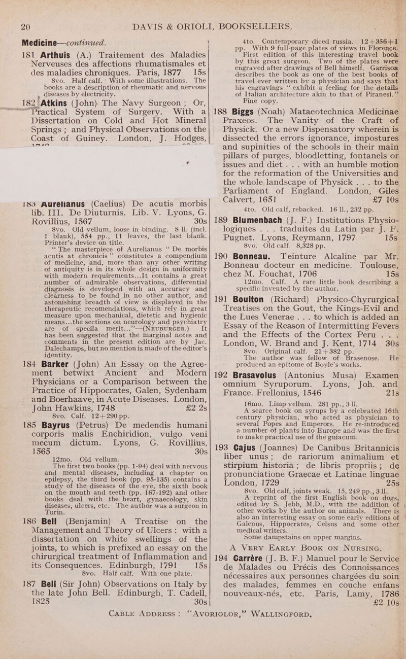 Medicine—continued. ] 181 Arthuis (A.) Traitement des Maladies Nerveuses des affections rhumatismales et des maladies chroniques. Paris, 1877 15s 8vo. Half calf. - With some illustrations. The books are a description of rheumatic and nervous , diseases by electricity. 182 Atkins (John). The Navy Surgeon ; Or, Dissertation on Cold and Hot Mineral Springs ; and Physical Observations on the Coast of Guiney. London, J. Hodges, 1R4m 185 Aurelianus (Caelius) De acutis morbis lib. III. De Diuturnis. Lib. V. Lyons, G. Rovillius, 1567 30s Svo. Old vellum, loose in binding. 8 ll. (incl. 1 blank), 554 pp., 11 leaves, the last blank. Printer’s device on title. ‘““The masterpiece of Aurelianus ‘‘ De morbis acutis at chronicis’’ constitutes a compendium of medicine, and, more than any other writing of antiquity is in its whole design in uniformity with modern requirements...It contains a great number of admirable observations, differential diagnosis is developed with an accuracy and clearness to be found in no other author, and astonishing breadth of view is displayed in the therapeutic recomendations, which rely in great measure upon mechanical, dietetic and hygienic means...the sections on neurology and psychiatry are of specila merit...”.—-(NEUBURGER.) It has been, suggested that the marginal notes and comments in the present edition are by Jac. Dalechamps, but no mention is made of the editor’s identity. 184 Barker (John) An Essay on the Agree- ment betwixt Ancient and Modern Physicians or a Comparison between the Practice of Hippocrates, Galen, Sydenham and Boerhaave, in Acute Diseases. London, John Hawkins, 1748 £2 2s 8vo. Calf. 12+ 290 pp. 185 Bayrus (Petrus) De medendis humani corporis malis Enchiridion, vulgo veni mecum dictum. Lyons, G. Rovillius, 1565 30s 12mo. Old vellum. The first two books (pp. 1-94) deal with nervous and mental diseases, including a chapter on epilepsy, the third book (pp. 95-135) contains a study of the diseases of the eye, the sixth book on the mouth and teeth (pp. 167-192) and other books deal with the heart, gynaecology, skin issases, ulcers, etc. The author was a surgeon in urin. 186 Bell (Benjamin) A Treatise on the Management and Theory of Ulcers: witha dissertation on white swellings of the joints, to which is prefixed an essay on the chirurgical treatment of Inflammation and its Consequences. Edinburgh, 1791 15s 8vo. Half calf. With one plate. 187 Bell (Sir John) Observations on Italy by the late John Bell. Edinburgh, T. Cadell, 1825 30s CABLE ADDRESS: 4to. Contemporary diced russia. 12+356+1 pp. With 9 full-page plates of views in Florence. First edition of this interesting travel book by this great surgeon. Two of the plates were engraved after drawings of Bell himself. Garrison describes the book as one of the best books of travel ever written by a physician and says that his engravings ‘‘ exhibit a feeling for the details of Italian architecture akin to that of Piranesi.’’ Fine copy. 188 Biggs (Noah) Mataeotechnica Medicinae Praxeos. The Vanity of the Craft?*o# Physick. Ora new Dispensatory wherein is dissected the errors ignorance, impostures and supinities of the schools in their main pillars of purges, bloodletting, fontanels or issues and diet . . . with an humble motion for the reformation of the Universities and the whole landscape of Physick . . . to the Parliament of England. London, Giles Calvert, 1651 £7 10s 4to. Old calf, rebacked. 16 ll., 232 pp. 189 Blumenbach (J. F.) Institutions Physio- logiques . . . traduites du Latin par J. F. Pugnet. Lyons, Reymann, 1797 15s 8vo. Oldcalf. 8,328 pp. - 190 Bonneau. Teinture Alcaline par Mr. Bonneau docteur en medicine. Toulouse, chez M. Fouchat, 1706 15s 12mo. Calf. A rare little book describing a specific invented by the author. 191 Boulton (Richard) Physico-Chyrurgical Treatises on the Gout, the Kings-Evil and the Lues Venerae . Essay of the Reason of Intermitting Fevers and the Effects of the Cortex Peru... London, W. Brand and J. Kent, 1714 30s 8vo. Original calf. 21+382 pp. The author was fellow of Brasenose. He produced an epitome of Boyle’s works. 192 Brasavolus (Antonius Musa) Examen omnium Syruporum. Lyons, Joh. and France. Frellonius, 1546 21s 16mo. Limpvellum. 281 pp., 3 ll. A scarce book on syrups by a celebrated 16th century physician, who acted as physician to several Popes and Emperors. He re-introduced a number of plants into Europe and was the first to make practical use of the guiacum. 193 Gajus (Joannes) De Canibus Britannicis liber unus; de rariorum animalium et stirpium historia; de libris propriis; de pronunciatione Graecae et Latinae linguae London, 1729 25s 8vo. Old calf, joints weak. 15, 249 pp., 311. A reprint of the first English book on dogs, edited by S. Jebb, M.D., with the addition of other works by the author on animals. There is also an interesting essay on some early editions of Galenus, Hippocrates, Celsus and some other medical writers. Some dampstains on upper margins. A VERY EARLY Book on NURSING. 194 Garrére (J. B. F.) Manuel pour le Service de Malades ou Précis des Connoissances nécessaires aux personnes chargées du soin des malades, femmes en couche enfans nouveaux-nés, etc. Paris, Lamy, 1786 £2 10s