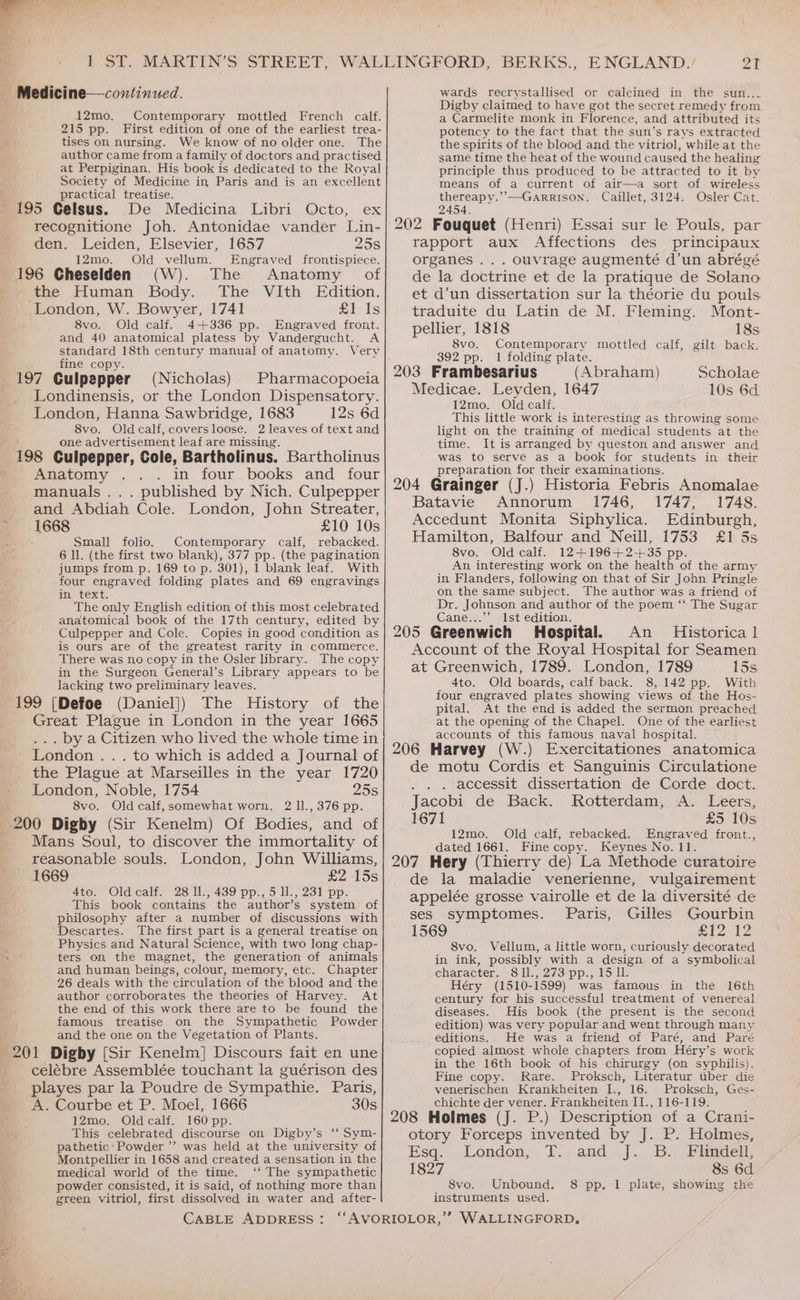 Medicine—continued. 12mo. Contemporary mottled French calf. 215 pp. First edition of one of the earliest trea- tises on nursing. We know of no older one. The author came from a family of doctors and practised at Perpiginan. His book is dedicated to the Royal Society of Medicine in Paris and is an excellent practical treatise. E 195 Celsus. De Medicina Libri Octo, ex recognitione Joh. Antonidae vander Lin- den. Leiden, Elsevier, 1657 25s 12mo. Old vellum. Engraved frontispiece. 196 Cheselden (W). The Anatomy of the Human Body. The VIth Edition. London, W. Bowyer, 1741 Lilo ts 8vo. Old calf. 4+336 pp. Engraved front. and 40 anatomical platess by Vandergucht. A standard 18th century manual of anatomy. Very fine copy. * : 197 Culpepper (Nicholas) Pharmacopoeia Londinensis, or the London Dispensatory. London, Hanna Sawbridge, 1683 12s 6d 8vo. Oldcalf, coversloose. 2 leaves of text and one advertisement leaf are missing. 198 Culpepper, Cole, Bartholinus. Bartholinus Anatomy .. . in four books and four manuals... published by Nich. Culpepper and Abdiah Cole. London, John Streater, 1668 £10 10s Small folio. Contemporary calf, rebacked. 6 ll. (the first two blank), 377 pp. (the pagination jumps from p. 169 to p. 301), 1 blank leaf. With four engraved folding plates and 69 engravings in text. The only English edition of this most celebrated anatomical book of the 17th century, edited by Culpepper and Cole. Copies in good condition as is ours are of the greatest rarity in commerce. There was no copy in the Osler library. The copy in the Surgeon General’s Library appears to be lacking two preliminary leaves. 199 [Defoe (Daniel]) The History of the Great Plague in London in the year 1665 .. by a Citizen who lived the whole time in London .. . to which is added a Journal of the Plague at Marseilles in the year 1720 London, Noble, 1754 25s 8vo. Old calf, somewhat worn. 2 ll., 376 pp. 200 Digby (Sir Kenelm) Of Bodies, and of Mans Soul, to discover the immortality of reasonable souls. London, John Williams, 1669 £2 15s 4to. Oldcalf. 28 ll., 439 pp., 5 ll., 231 pp. This book contains the author’s system of philosophy after a number of discussions with Descartes. The first part is a general treatise on Physics and Natural Science, with two long chap- ters on the magnet, the generation of animals and human beings, colour, memory, etc. Chapter 26 deals with the circulation of the blood and the author corroborates the theories of Harvey. At the end of this work there are to be found the famous treatise on the Sympathetic Powder and the one on the Vegetation of Plants. 201 Digby [Sir Kenelm] Discours fait en une celébre Assemblée touchant la guérison des _ playes par la Poudre de Sympathie. Paris, A. Courbe et P. Moel, 1666 30s 12mo. Oldcalf. 160 pp. This celebrated discourse on Digby’s ‘‘ Sym- pathetic: Powder ”’ was held at the university of Montpellier in 1658 and created a sensation in the medical world of the time. ‘‘ The sympathetic powder consisted, it is said, of nothing more than green vitriol, first dissolved in water and after- 21 wards recrystallised or calcined in the sun... Digby claimed to have got the secret remedy from a Carmelite monk in Florence, and attributed its potency to the fact that the sun’s rays extracted the spirits of the blood and the vitriol, while at the same time the heat of the wound caused the healing principle thus produced to be attracted to it by means of a current of air—a sort of wireless .’—GARRISON. Caillet, 3124. Osler Cat. 202 Fouquet (Henri) Essai sur le Pouls, par rapport aux Affections des _ principaux organes .. . ouvrage augmenté d’un abrégé de la doctrine et de la pratique de Solano et d’un dissertation sur la théorie du pouls traduite du Latin de M. Fleming. Mont- pellier, 1818 18s 8vo. Contemporary mottled calf, gilt back. 392 pp. 1 folding plate. 203 Frambesarius (Abraham) Scholae Medicae. Leyden, 1647 10s 6d 12mo. Old calf. This little work is interesting as throwing some light on the training of medical students at the time. It is arranged by queston and answer and was to serve as a book for students in their preparation for their examinations. 204 Grainger (J.) Historia Febris Anomalae Batavie Annorum 1746, 1747, 1748. Accedunt Monita Siphylica. Edinburgh, Hamilton, Balfour and Neill, 1753 £1 5s 8vo. Old calf. 12+196+2+35 pp. An interesting work on the health of the army in Flanders, following on that of Sir John Pringle on the same subject. The author was a friend of Dr. Johnson and author of the poem “ The Sugar Cane...’’ Ist edition. : ; 205 Greenwich Hospital. An _ Historical Account of the Royal Hospital for Seamen at Greenwich, 1789. London, 1789 15s. 4to. Old boards, calf back. 8,142 pp. With four engraved plates showing views of the Hos- pital. At the end is added the sermon preached at the opening of the Chapel. One of the earliest accounts of this famous naval hospital. i 206 Harvey (W.) Exercitationes anatomica de motu Cordis et Sanguinis Circulatione . . accessit dissertation de Corde doct. Jacobi de Back. Rotterdam, A. Leers, 1671 £5 10s 12mo. Old calf, rebacked. Engraved front., dated 1661. Fine copy. Keynes No. 11. , 207 Hery (Thierry de) La Methode curatoire de la maladie venerienne, vulgairement appelée grosse vairolle et de la diversité de ses symptomes. Paris, Gilles Gourbin 1569 a ANI 8vo. Vellum, a little worn, curiously decorated in ink, possibly with a design of a symbolical eharacter.. Sil., 273 pp., 15 IT. Héry (1510-1599) was famous in the 16th century for his successful treatment of venereal diseases. His book (the present is the second edition) was very popular and went through many editions. He was a friend of Paré, and Paré copied almost whole chapters from Héry’s work in the 16th book of his chirurgy (on syphilis). Fine copy. Rare. Proksch, Literatur uber die venerischen Krankheiten I., 16. Proksch, Ges- chichte der vener. Frankheiten II., 116-119. : 208 Holmes (J. P.) Description of a Crani- otory Forceps invented by J. P. Holmes, Esq. -London, T..and J. B.. Flindell 1827 8s 6d S8vo. Unbound. 8 pp. 1 plate, showing the instruments used.