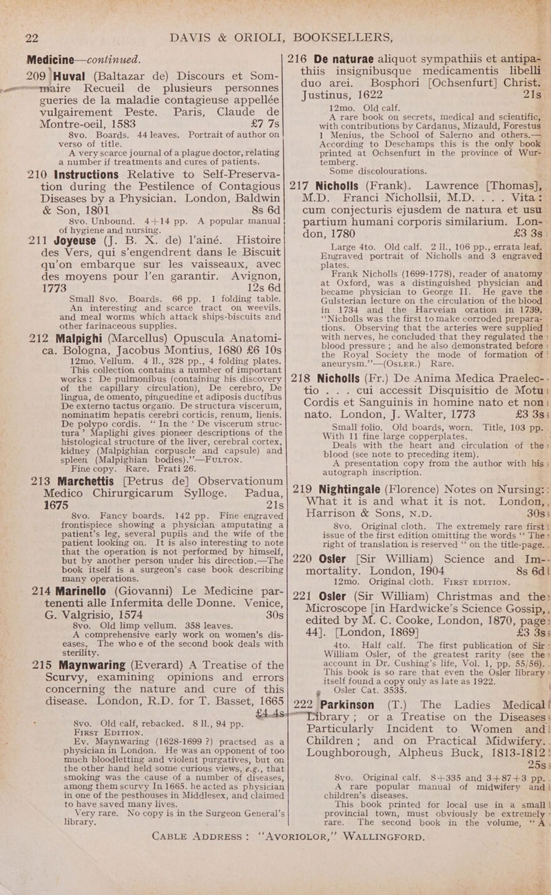 t Recueil de plusieurs personnes yulgairement -Peste. Paris, Claude de Montre-oeil, 1583 £7 7s S8vo. Boards. 44leaves. Portrait of author on! verso of title. ‘ A very scarce journal of a plague doctor, relating a number if treatments and cures of patients. 8s 6d 8vo. Unbound. 4-+14 pp. A popular manual of hygiene and nursing. Histoire Avignon, 12s 6d Small 8vo. Boards. 66 pp. 1 folding table. An interesting and scarce tract on weevils. and meal worms which attack ships-biscuits and other farinaceous supplies. 12mo. Vellum. 4 ll., 328 pp., 4 folding plates. This collection contains a number of important works: De pulmonibus (containing his discovery of the capillary circulation), De cerebro, De lingua, de omento, pinguedine et adiposis ductibus De externo tactus organo. De structura viscerum, nominatim hepatis cerebri corticis, renum, lienis. De polypo cordis. ‘‘ In the ‘ De viscerum struc- tura’ Maplighi gives pioneer descriptions of the histological structure of the liver, cerebral cortex, kidney (Malpighian corpuscle and capsule) and spleen (Malpighian bodies).’’—FUuLTon. Fine copy. Rare. Frati 26. Padua, 8vo. Fancy boards. 142 pp. Fine engraved frontispiece showing a physician amputating a patient’s leg, several pupils and the wife of the patient looking on. It is also interesting to note that the operation is not performed by himself, but by another person under his direction.—The book itself is a surgeon’s case book describing many operations. 8vo. Old limp vellum. 358 leaves. A comprehensive early work on women’s dis- eases, The whoe of the second book deals with sterility. thiis insignibusque medicamentis libelli duo arei. Bosphori [Ochsenfurt] Christ. Justinus, 1622 21s 12mo. Old calf. ; A rare book on secrets, medical and scientific, with contributions by Cardanus, Mizauld, Forestus 1 Menius, the School of Salerno and others.— According to Deschamps this is the only book — printed at Ochsenfurt in the province of Wur-— temberg. Some discolourations. Lawrence [Thomas], . Vitas £3380 Large 4to. Old calf. 211., 106 pp., errata leaf. Engraved portrait of Nicholls and 3 engraved plates. Frank Nicholls (1699-1778), reader of anatomy © at Oxford, was a distinguished physician and . became physician to George II. He gave the > Gulsterian lecture on the circulation of the blood | in 1734 and the Harveian oration in 1739. “‘Nicholls was the first to make corroded prepara- tions. Observing that the arteries were supplied | with nerves, he concluded that they regulated the : blood pressure ; and he also demonstrated before : the Royal Society the mode of formation of ' aneurysm.’’—(OsLER.) Rare. .) De Anima Medica Praelec- - . cui accessit Disquisitio de Motu £3 3s; Small folio. Old boards, worn. Title, 103 pp. With 11 fine large copperplates. blood (see note to preceding item). A presentation copy from the author with his; autograph inscription. London,, 30s3 8vo. Original cloth. The extremely rare first } issue of the first edition omitting the words ‘‘ The = right of translation is reserved “‘ on the title-page. . Science and Im-- 8s 6d | 12mo. Original cloth. First EDITION. £3 3s3 4to. Half calf. The first publication of Sir: William Osler, of the greatest rarity (see the: account in Dr. Cushing’s life, Vol. 1, pp. 55/56). itself found a copy only as late as 1922. ’ Osler) Cat... 3535. : 222 Parkinson (T.) The Ladies Medical! SOUUMGTE CIE (eehaciede B 112 Ox E4.AStoT brary ; ; or a Treatise on the Diseases: ee es aang mae pa get Particularly Incident to Women and} Ev. Maynwaring (1628-1699 ?) practsed as a physician in London. He was an opponent of too much bloodletting and violent purgatives, but on the other hand held some curious views, e.g., that smoking was the cause of a number of diseases, among them scurvy In 1665. he acted as physician in one of the pesthouses in Middlesex, and claimed to have.saved many lives. and on Practical Midwifery. 2583 8vo. Original calf. 8+335 and 3+87+3 pp.. A rare popular manual of midwifery and | children’s diseases. This book printed for local use in a small! _ Very rare. No copy is in the Surgeon General’s provincial town, must obviously be extremely ' library. rare. The second book in the volume, “A, CABLE ADDRESS: “‘AVORIOLOR,’’ WALLINGFORD. eee