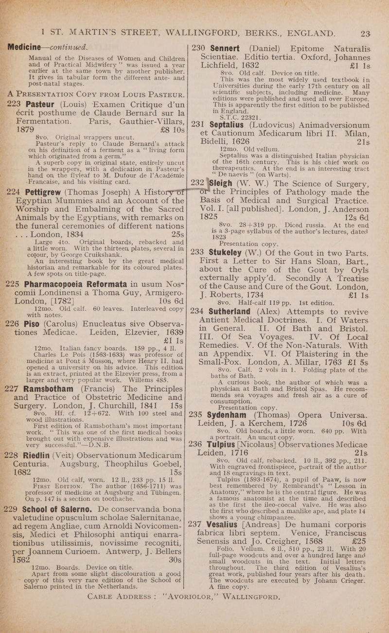 ag me ‘ Batt ST. - Medicine—continued. earlier at the same town by another publisher. It gives in tabular form the different ante- and post-natal stages. hy ; = PRESENTATION COPy FROM LOUIS PASTEUR. 223 Pasteur (Louis) Examen Critique d’un écrit posthume de Claude Bernard sur la Fermentation. Paris, Gauthier-Villars, 1879 £8 10s 8vo. Original wrappers uncut. Pasteur’s reply to Claude Bernard’s attack on, his definition of a ferment as a “living form which originated from a germ.”’ A superb copy in original state, entirely uncut in the wrappers, with a dedication in Pasteur’s hand on the flyleaf to M. Dufour de l’Académie -Francaise, and his visiting card. 224 Pettigrew (Thomas Joseph) A Histo Egyptian Mummies and an Account of the ' Worship and Embalming of the Sacred Animals by the Egyptians, with remarks on the funeral ceremonies of different nations . London, 1834 25s Large 4to. Original boards, rebacked and a little worn. With the thirteen plates, several in cofour, by George Cruikshank. An, interesting book by the great medical historian and remarkable for its coloured plates. A few spots on, title-page. 295 Pharmacopoeia Reformata in usum Nos- -comii Londinensi a Thoma Guy, Armigero. Ree tac, Po ee See a Se ur Le? % ee eee te Ra 7 we a ¥ ~ London, [1782] 10s 6d Ne i 12mo. Old calf. 60 leaves. Interleaved copy “§ with notes, 226 Piso (Carolus) Enucleatus sive Observa- y tiones Medicae. lLeiden, Elzevier, 1639 a ei is 12mo. Italian fancy boards. 159 pp., 4 Il. Charles Le Pois (1563-1633) was professor of medicine at Pont 4 Musson, where Henry II. had opened a university on his advice. This edition is an extract, printed at the Elzevier press, froma larger and very popular work. Willems 485. 297 Ramsbotham (Francis) The Principles and Practice of Obstetric Medicine and Surgery. London, J. Churchill, 1841 15s 8vo. Hf: cf. 12+672. With 100 steel and wood illustrations. First edition of Ramsbotham’s most important eth iced re d work. ‘‘ This was one of the first medical books a brought out with expensive illustrations and was Be very successful.””—D.N.B. 228 Riedlin (Veit) Observationum Medicarum i. -Centuria. Augsburg, Theophilus Goebel, — -:1682 15s 12mo. Old calf, worn. 12-Il., 233 pp. 15 Il. First Epition. The author (1656-1711) was professor of medicine at Augsburg and Tiibingen. On p. 147 is a section on toothache. 229 School of Salerno. De conservanda bona valetudine opusculum scholae Salernitanae, ad regem Angliae, cum Arnoldi Novicomen- sis, Medici et Philosophi antiqui enarra- _ tionibus utilissimis, novissime recogniti, A per Joannem Curioem. Antwerp, J. Bellers — 1562 30s . 12mo. Boards. Device on title. Apart from some slight discolouration a good ~ copy of this very rare edition of the School of Salerno printed in the Netherlands. ON Pee ww Ye Laake 8 wd ry ‘ 7 tae aL ee ‘7 bk Wy oa rit 23: 230 Sennert (Daniel) Epitome Naturalis Scientiae. Editio tertia. Oxford, Johannes Lichfield, 1632 £1 Is. 8vo. Oldcalf. Device on title. This was the most widely used textbook in Universities during the early 17th century on all scientific subjects, including medicine. Many editions were published and used all over Europe. This is apparently the first edition to be published in England. ©. 0. C. 22321. 231 Septalius (Ludovicus) Animadversionum et Cautionum Medicarum libri II. Milan, Bidelli, 1626 ae 12mo. Old vellum. Septalius was a distinguished Italian physician of the 16th century. This is his chief work on thereapeutics. At the end is an interesting tract “* De naevis ”’ (on Warts). 232 ‘Sleigh (W. W.) The Science of Surgery, ™ the Principles of Pathology made the Basis of Medical and Surgical Practice. Vol. I. [all published]. London, J. Anderson 1825 12s 6d 8vo. 28+319 pp. Diced russia. At the end oS 3-page syllabus of the author’s lectures, dated 1823 Presentation copy. 233 Stukeley (W.) Of the Gout in two Parts. First a Letter to Sir Hans Sloan, Bart., about the Cure of the Gout by Oyls externally apply’d. Secondly A Treatise of the Cause and Cure of the Gout. London, J. Roberts, 1734 £1 1s 8vo. Half- calf 119 pp. Ist edition. 234 Sutherland (Alex) Attempts to revive Antient Medical Doctrines. I. Of Waters in General. II. Of Bath and Bristol. III. Of Sea Voyages. TV. OT “Local Remedies. V. Of the Non-Naturals. With an Appendix. VI. Of Plaistering in the Small-Pox. London, A. Millar, 1763 £1 5s. 8vo. Calf. 2 vols in 1. Folding plate of oe baths of Bath. A curious book, the author of which was a physician at Bath and Bristol Spas. He recom- mends sea voyages and fresh air as a cure of consumption. Presentation copy. 235 Sydenham (Thomas) Opera Universa. Leiden, J. a Kerchem, 1726 10s 6d 8vo.. Old boards, a little worn. 640 pp. With a portrait. An uncut copy. 236 Tulpius [Nicolaus] Observationes Medicae Leiden, 1716 21s. 8vo. Old calf, rebacked. 10 ll., 392 pp., 211. With engraved frontispiece, portrait of the author and 18 engravings in text. Tulpius (1593-1674), a pupil of Paaw, is now best remembered by Rembrandt’s ‘‘ Lesson in Anatomy,’ where he is the central figure. He was a famous anatomist at the time and described as the first the ileo-coecal valve. He was also the first who described a manlike ape, and plate 14 shows a young chimpanzee. 237 Vesalius [Andreas] De humani corporis fabrica libri septem. Venice, Franciscus Senensis and Jo. Creigher, 1568 £25 Folio. Vellum. 6 l11., 510 pp., 23 ll. With 20 full-page woodcuts and over a hundred large and small woodcuts in the text. Initial letters throughout. The third edition of Vesalius’s great work, published four years after his death. The woodcuts are executed by Johann Crieger. A fine copy.