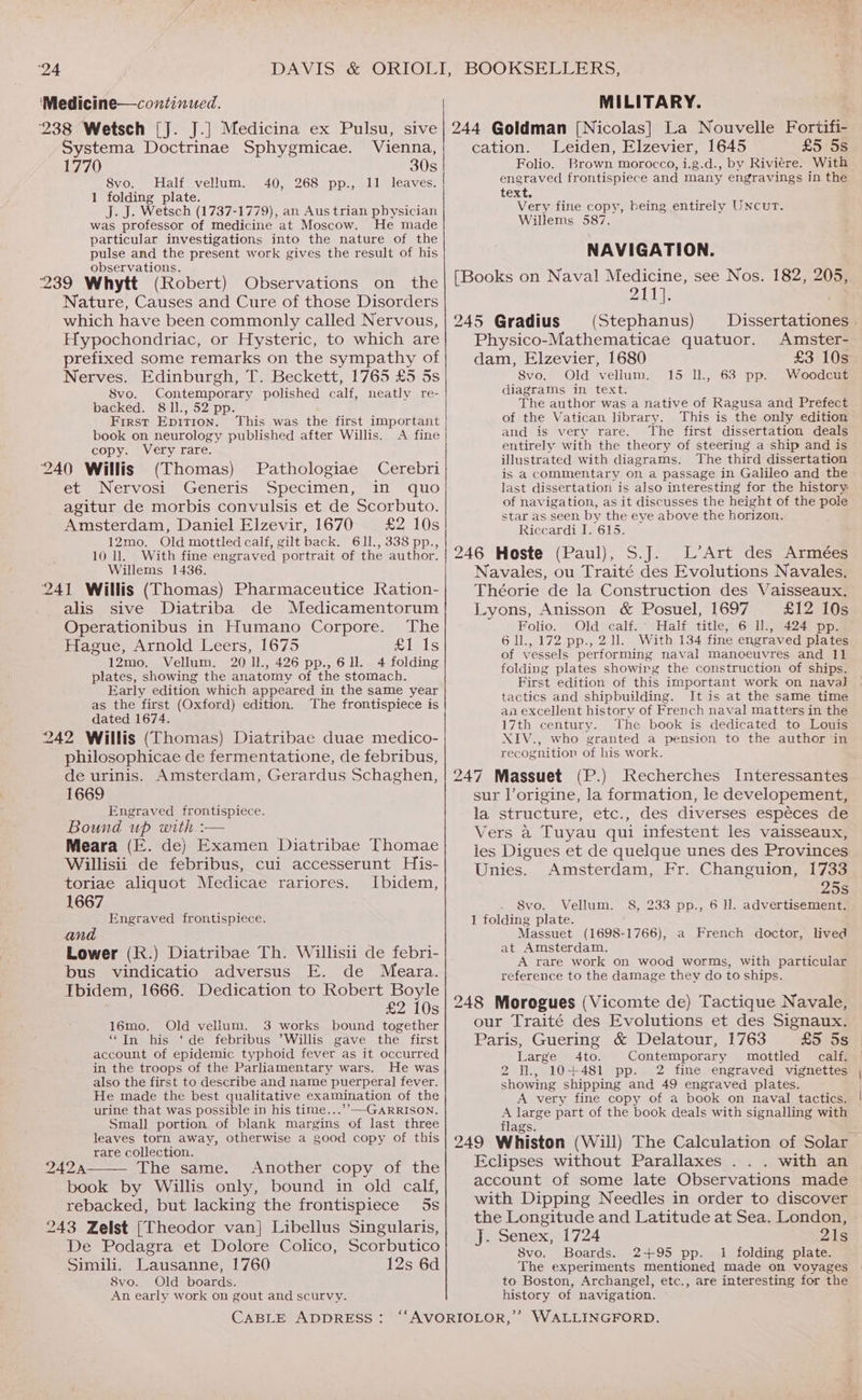 ‘24 ‘Medicine—continued. MILITARY. Systema Doctrinae Sphygmicae. Vienna, 1770 30s 8vo. Half vellum. 40, 268 pp., 11 leaves. 1 folding plate. J. J. Wetsch (1737-1779), an Aus trian physician was professor of medicine at Moscow. He made particular investigations into the nature of the pulse and the present work gives the result of his observations. 239 Whytt (Robert) Observations on the Nature, Causes and Cure of those Disorders which have been commonly called Nervous, Hypochondriac, or Hysteric, to which are prefixed some remarks on the sympathy of Nerves. Edinburgh, T. Beckett, 1765 £5 5s 8vo. Contemporary polished calf, neatly re- backed. 81l., 52 pp. First EDITION. book on neurology published after Willis. copy. Very rare. This was the first important A. fine 240 Willis (Thomas) Pathologiae Cerebri et Nervosi Generis Specimen, in quo agitur de morbis convulsis et de Scorbuto. Amsterdam, Daniel Elzevir, 1670 £2 10s 12mo, Old mottled calf, gilt back. 611., 338 pp., 10 ll. With fine engraved portrait of the author. Willems 1436. 241 Willis (Thomas) Pharmaceutice Ration- alis sive Diatriba de Medicamentorum Operationibus in Humano Corpore. The Hague, Arnold Leers, 1675 Biels 12mo. Vellum. 20 11., 426 pp.,6U. 4 folding plates, showing the anatomy of the stomach. Early edition which appeared in the same year as the first (Oxford) edition. The frontispiece is dated 1674. 242 Willis (Thomas) Diatribae duae medico- philosophicae de fermentatione, de febribus, de urinis. Amsterdam, Gerardus Schaghen, 1669 Engraved frontispiece. Bound up with :— Meara (E. de) Examen Diatribae Thomae Willisii de febribus, cui accesserunt His- toriae aliquot Medicae rariores. Ibidem, 1667 Engraved frontispiece. and . Lower (R.) Diatribae Th. Willisii de febri- bus vindicatio adversus E. de Meara. Ibidem, 1666. Dedication to Robert Boyle £2 10s 16mo. Old vellum. 3 works bound together “In his ‘de febribus ’Willis gave the first account of epidemic typhoid fever as it occurred in the troops of the Parliamentary wars. He was also the first to describe and name puerperal fever. He made the best qualitative examination of the urine that was possible in his time...’-—-GARRISON. Small portion of blank margins of last three leaves torn away, otherwise a good copy of this rare collection. 242A The same. Another copy of the book by Willis only, bound in old calf, rebacked, but lacking the frontispiece 5s 243 Zelst [Theodor van} Libellus Singularis, De Podagra et Dolore Colico, Scorbutico Simili. Lausanne, 1760 12s 6d 8vo. Old boards. An early work on gout and scurvy. CABLE ADDRESS : cation. Leiden, Elzevier, 1645 £5 5s Folio. Brown morocco, i.g.d., by Riviére. With engraved frontispiece and many engravings in the text. Very fine copy, Willems 587. being entirely UNcurT. NAVIGATION. [Books on Naval Medicine, see Nos. 182, 205, Qi 245 Gradius (Stephanus) Dissertationes . Physico-Mathematicae quatuor. Amster- dam, Elzevier, 1680 £3) 10as 8vo. Old vellum. 15 ll, 63 pp. Woodcut diagrams in text. The author was a native of Ragusa and Prefect of the Vatican library. This is the only edition and is very rare. The first dissertation deals entirely with the theory of steering a ship and is illustrated with diagrams. The third dissertation is a commentary on a passage in Galileo and the last dissertation is also interesting for the history of navigation, as it discusses the height of the pole star as seen by the eye above the horizon. Riccardi I. 615. shal fe 246 Heste (Paul), L’Art des Armées Navales, ou Traité des Evolutions Navales. Théorie de la Construction des Vaisseaux. Lyons, Anisson &amp; Posuel, 1697 £12 10s Folio. Old calf.’ Half title, 6 Il., 424 pp. 6 ll., 172 pp., 21l. With 134 fine engraved plates of vessels performing naval manoeuvres and 11 folding plates showirg the construction of ships. First edition of this important work on naval tactics and shipbuilding. It is at the same time aa excellent history of French naval matters in the 17th century. The book is dedicated to Louis XIV., who granted a pension to the author in recognition of his work. 247 Massuet (P.) Recherches Interessantes sur l’origine, la formation, le developement, la structure, etc., des diverses espéces de Vers a Tuyau qui infestent les vaisseaux, les Digues et de quelque unes des Provinces Unies. Amsterdam, Fr. Changuion, 1733 25s Svo. Vellum. 8S, 233 pp., 6 ll. advertisement. 1 folding plate. Massuet (1698-1766), at Amsterdam. A rare work on wood worms, with particular reference to the damage they do to ships. a French doctor, lived 248 Morogues (Vicomte de) Tactique Navale, our Traité des Evolutions et des Signaux. Paris, Guering &amp; Delatour, 1763 £5 5s Large 4to. Contemporary mottled calf. 2 ll, 10+481 pp. 2 fine engraved vignettes showing shipping and 49 engraved plates. A very fine copy of a book on naval tactics. A large part of the book deals with signalling with flags. Eclipses without Parallaxes . . . with an account of some late Observations made with Dipping Needles in order to discover the Longitude and Latitude at Sea. London, J. Senex, 1724 21s 8vo. Boards. 2+95 pp. 1 folding plate. The experiments mentioned made on voyages to Boston, Archangel, etc., are interesting for the history of navigation.