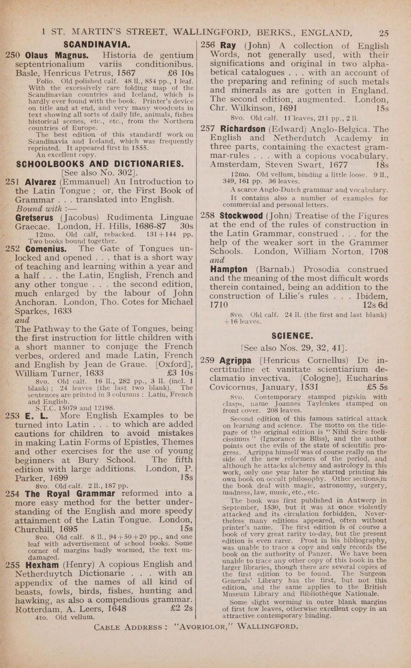 : SCANDINAVIA. 256 Ray (John) A collection of English 250 Olaus Magnus. Historia de gentium Words, not generally used, with their septentrionalium _-variis _conditionibus.| significations and original in two alpha- Basle, Henricus Petrus, 1567 £6 10s betical catalogues . . . with an account of Folio. Old polished calf. 48 ll., 854 pp., 1 leaf. the preparing and refining of such metals With the excessively rare folding map of the Scandinavian countries and Iceland, which is hardly ever found with the book. Printer’s device on title and at end, and very many woodcuts in text showing all sorts of daily life, animals, fishes historical scenes, etc., etc., from the Northern countries of Europe. The best edition of this standardf work on Scandinavia and Iceland, which was frequently reprinted. It appeared first in 1555. An excellent copy. SCHOOLBOOKS AND DICTIONARIES. [See also No. 302]. r the Latin Tongue; or, the First Book of Grammar... translated into English. Bound with :— Gretserus (Jacobus) Rudimenta Linguae London, H. Hills, 1686-87 30s 12mo. Old calf, rebacked. 131+144 pp. Two books bound together. The Gate of Tongues un- . that is a short way of teaching and learning within a year and a half... the Latin, English, French and any other tongue . . . the second edition, much enlarged by the labour of John Anchoran. London, Tho. Cotes for Michael Sparkes, 1633 and The Pathway to the Gate of Tongues, being the first instruction for little children with verbes, ordered and made Latin, French and English by Jean de Graue. [Oxford], William Turner, 1633 £5 10s Svion | Oldacalt- ~ 16: ll) 282, pp...o Jlatinel. <1 blank); 24 leaves (the last two blank). The sentences are printed in 3 columns: Latin, French and English. S.T.C. 15079 and 12198. More English Examples to be turned into Latin .. . to which are added cautions for children to avoid mistakes in making Latin Forms of Epistles, Themes and other exercises for the use of young beginners at Bury School. The fifth edition with large additions. London, P. Parker, 1699 15s 8vo. Oldcalf. 211., 187 pp. 7 - more easy method for the better under- standing of the English and more speedy attainment of the Latin Tongue. London, Churchill, 1695 15s 8vo. Old calf. 8 ll., 94+50-+20 pp., and one leaf with advertisement of school books. Some corner of margins badly wormed, the text un- damaged. 5 Ye al Netherduytch Dictionarie with an appendix of the names of all kind of beasts, fowls, birds, fishes, hunting and hawking, as also a compendious grammar. £2 2s Old vellum. Ato. and minerals as are gotten in England. The second edition, augmented. London, Chr. Wilkinson, 1691 15s 8vo. Old calf. 11 leaves, 211 pp., 211. English and Netherdutch Academy in three parts, containing the exactest gram- mar-rules . . . with a copious vocabulary. Amsterdam, Steven Swart, 1677 18s 12mo. Old vellum, binding a little loose. 9 11, 349, 161 pp. 36 leaves. A scarce Anglo-Dutch grammar and vocabulary. It contains also a number of examples for commercial and personal letters. at the end of the rules of construction in the Latin Grammar, construed .. . for the help of the weaker sort in the Grammer Schools. London, William Norton, 1708 and Hampton (Barnab.) Prosodia construed and the meaning of the most difficult words therein contained, being an addition to the construction of Lilie’s rules . Ibidem, 1710 12s 6d 8vo. Old calf. 24 Il. (the first and last blank) +16 leaves. SCIENGE. [See also Nos. 29, 32, 41]. De in- certitudine et vanitate scientiarium de- clamatio invectiva. [Cologne], Eucharius Covicornus, January, 1531 £5 5s Contemporary stamped pigskin with clasps, name Joannes Taylenkes stamped on front cover. 208 leaves. Second edition of this famous satirical attack on learning and science. The motto on the title- page of the original edition is ‘‘ Nihil Scire foeli- cissimus ’ > (Ignorance is Bliss), and the author points out the evils of the state of scientific pro- gress. Agrippa himself was of course really on the side of the new reformers of the period, and although he attacks alchemy and astrology in this work, only one year later he started printing his own, book on occult philosophy. Other sectionsiin the book deal with magic, astronomy, surgery, madness, law, music, etc., etc. The book was first published in Antwerp in September, 1530, but it was at once violently attacked and its circulation forbidden, Never- theless many editions appeared, often without printer’s name. ‘The first edition is of course a book of very great rarity to-day, but the present edition is even rarer. Prost in his bibliography, was unable to trace a copy and only records the book on the authority of Panzer. We have been unable to trace any other copy of this book in the larger libraries, though there are several copies of the first edition to be found. The Surgeon Generals’ Library has the first, but not this edition, and the same applies to the British Museum Library and Bibliothéque Nationale. Some slight worming in outer blank margins of first few leaves, otherwise excellent copy in an attractive contemporary binding. Svo.