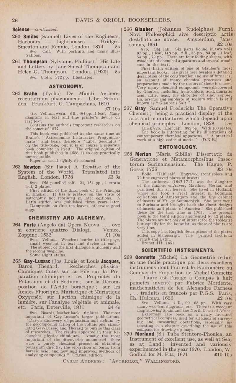 Science—continued. 266 Glauber (Johannes Rudolphus) Furni. 260 Smiles (Samuel) Lives of the Engineers, Novi Philosophici sive descriptio artis’ Harbours — Lighthouses — Bridges. destillatoriae novae. Amsterdam, Jans- sonius, 1651 £2 10s Smeaton and Rennie, London, 1874 5s 8vo. Old calf. Six parts bound in two vols 8vo. Calf. With portraits and many illus- trations. 261 Thompson (Sylvanus Phillips). His Life and Letters by Jane Smeal Thompson and Helen G. Thompson. London, [1920] 5s 8vo. Cloth. 372 pp. Illustrated. ASTRONOMY. 262 Brahe (Tycho) De Mundi Aetherei recentioribus phaenomenis. Liber Secun- dus. Frankfurt, G. Tampachius, 1610 67 pp., 1 leaf, 148 pp., 2 Il., 55 pp., 83 pp., 1 leaf, 54 pp., 72 pp. There are four folding sheets, with woodcuts of chemical apparatus and several wood- cuts in, the text. First Latin edition of one of Glauber’s most important books. He gives here besides a detailed description of the construction and use of furnaces, an account of many chemical processes and preparations made by the means of these furnaces. ‘Very many chemical compounds were discovered by Glauber, including hydrochloric acid, muriatic acid, nitric acid, the chlorides of zinc, copper, tin, arsenic and sulphate of sodium which is still known as ‘‘ Glauber’s Salt.”’ 4to. Vellum, worn. 81l.,464pp.,1 leaf. Many diagrams in text and fine printer’s device on last leaf. Contains the author’s important researches on the comet of 1577. This book was published at the same time as Brahe’s ‘‘ Astronomiae Instauratae Progymnas- mata’’ and bears therefore ‘‘ Liber Secundus ”’ on, the title-page, but it is of course a separate book complete in itself. The original edition of this book published in 1588, is to-day practically unprocurable. Paper as usual slghtly discoloured. 263 Newton (Sir Isaac) A Treatise of the System of the World. Translated into English. London, 1728 £3 3s | 8vo. Old panelled calf. 24, 154 pp., 1 errata leaf, 2 plates. First edition of the third book of the Principia in English. It has a preface on the state of astronomy not reprinted in later editions. A Latin edition was published three years later. Dampstain on first ten leaves, otherwise good copy. CHEMISTRY AND ALCHEMY. 264 Forte (Angelo da) Opera Nuova... ove si contiene quattro Dialogi. Venice, Zoppino, 1532 £1 10s 8vo. Vellum. Woodcut border to title-page, small woodcut in text and device at end. The subject of the first dialogue is alchemy and the second medicine. Some slight stains. 265 Gay-Lussac (Jos. Louis) et Louis Jacques, Baron Thenard. Recherches physico- Chimiques faites sur la Pile sur la Pre- paration chimique et les Proprietés du Potassium et du Sodium; sur la Décom- position de l’Acide boracique; sur les Acides Fluorique, Muriatique et Muriatique Oxygenée, sur l’action chimique de la lumiére, sur l’analyse végétale et animale, etc. Paris, Deterville, 1811 £4 4s 8vo. Boards, leather back. 6plates. The most important of Gay-Lussac’s larger publications. “ Davy’s discovery of potassium and sodium by the decomposing action of the voltaic pile, stimu- lated Gay-Lussac and Therard to pursue this class of researches. The results appeared in, their Re- cherches physico-chimiques. Among the most important of the discoveries announced there were a purely chemical process of obtaining potassium directly, the separation of borax from boracic acid, and new and improved methods of analysing compounds.”’ Original edition. Chemist ; being a practical display of the arts and manufactures which depend upon chemical principles. London, 1828 15s Thick 8vo. Halfcalf. 882pp. With 100 plates. The book is interesting for its illustrations of contemporary chemical apparatus. ‘‘ A practical work of a high order of merit.’’—(D.N.B.) ENTOMOLOGY. 268 Merian (Maria Sibilla) Dissertatio de Generatione et Metamorphosibus Insec- torum Surinamensium. The Hague, P. Gosse, 1726 £3 10s Folio. Half calf. Engraved frontispiece and 72 fine engraved plates of insects. The authoress (1647-1717) was the daughter of the famous engraver, Matthieu Merian, and © practised this art herself. She lived in Holland, where she took a great interest in botanical collections of Amsterdam and the fine cabinet of insects of Mr. de Sommerdyk. She later went to Surinam and brought back the finest designs of insects and plants of America. She published these for the first time in 1705. The present. book is the third edition augmented by 12 plates. The plates are not only of interest for the zoologist but equally for the botanist, as those of plants are very fine. This copy has English descriptions of the plates added in manuscript. The printed textis in French and Latin. : Brunet IIf. 1651. SCIENTIFIC INSTRUMENTS. 269 Connette (Michel) La Geometrie reduit en une facile practique par deux excellens instrumens dont l’un est le Pantométre ou Compas de Proportion de Michel Connette laure est l’usage a Compas a huit poinctes inventé par Fabrice Mordente, mathematicien de feu Alexandre Farnese © .. . traduits en francois par P.G.S. Paris, Ch. Hulceau, 1626 £2 10s | 8vo. Vellum. 4 ll., 90+63 pp. With very ° many woodcut diagrams, etc. There is a woodcut map showing Spain and the North Coast of Africa. Extremely rare book on a newly invented geometrical compass, used for all kinds of survey- ing and measuring operations, especially in- — teresting is a chapter describing the use of this - compass for drawing up maps. 270 Morland (S.) Tuba Stentoro-Phonica, an Instrument of excellent use, as well at Sea, as at Land; invented and _ variously experimented in the year 1670. London, W. Godbid for M. Pitt, 1671 £10 10s