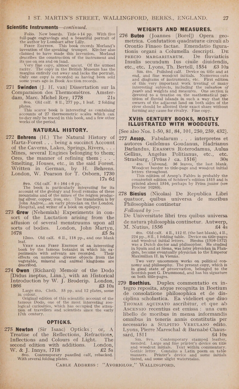 ios q Scientific Instruments—continued. Folio. New boards. Title+14 pp. With five full-page engravings and a beautiful portrait of bay” the author by Lombart after Lilly. First Epition. This book records Morland’s invention of the speaking trumpet. Kircher also claimed to have made this invention. Morland describes the construction, of the instrument and sa +, Fe, ae any : ra its use on, sea and on land. wis Very fine copy, almost uncut. Of the utmost < rarity. The copy in the British Museum has the er. margins entirely cut away and lacks the portrait. Bic Only one copy is recorded as having been sold some years ago in Book Auction records. 271 Swinden (J. H. van) Dissertation sur la Comparaison des Thermomeétres. Amster- dam, Marc. Michel Rey, 1778 21s 8vo. Oldcalf. 8 ll., 277 pp., 1 leaf. 2 folding plates. oT ga ey ee This scarce book is interesting as containing accounts of 27 thermometric scales which can im po ey oy. be eo in this book, and a few other $1 WOTKS O € perilod. 7 NATURAL HISTORY. _ 272 Behrens (H.) The Natural History of ‘, Hartz-Forest .. . being a succinct Account ¥ _of the Caverns, Lakes, Springs, Rivers, ; Mines, several Engines belonging to them; _ Ores, the manner of refining them ; x Smelting, Houses, etc., in the said Forest. ee Written in German, by H._ Behrens. ee London, W. Pearson for T. Osborn, 1730 17s 6d 8vo. Old calf. 8+164+6 pp. The book is particularly interesting for its account of the geology and fossil remains of these mountains and of the mines of the reigion produc- ing silver. copper, iron, etc. The translation is by Jobn Andree,...an early physcian on, the London. Hospital, and writer of a book on epilepsy. 273 Grew (Nehemiah) Experiments in con- sort of the Luctation arising from the affusion of several menstruums upon all sorts of bodies. London, John Martyn, a er —<— a ica “ae ce pint uk a e ©1678 £5 5s Se : 12mo. Old calf. 611., 118 pp., and one blank D eaf. i VERY RARE First EpITION of an interesting ¥ book by the famous botanist in which his ex- * periments with solvents are recorded. Their E effects on numerous diverse objects from the vegetable, described. 274 Owen (Richard) Memoir of the Dodo [Didus ineptus, Linn.], with an Historical Introduction by W. J. Broderip. London, 1866 £3 10s Large 4to. 55 pp. and 12 plates, some in colour. Original edition of this scientific account of the famous Dodo, one of the most interesting zoo- logical curiosities, which has occupied the atten- tion of travellers and scientists since the early 17th century. mineral and animal kingdoms are a aa Si = ~ = Cloth. OPTICKS. 275 Newton (Sir Isaac) Opticks; or, A Treatise of the Reflections, Refractions, Inflections and Colours of Light. The second edition with additions. London, W. &amp; J. Innys, 1718 £2 5s 8vo. Contemporary panelled calf, rebacked. With several folding plates. 27 WEIGHTS AND MEASURES. 276 Buteo (Joannes [Borel]) Opera geo- metrica. Confutation quadrature circuli ab Orontio Finaeo factae. Emendatio figura- tionis organi a Columella descripti. DE PRECIO MARGARITARUM. De fluviaticis Insulis secundum lIus ciuile diuidendis, etc., etc. Lyons, Th. Bertell, 1554 £3 10s Sm. 4to. Polished calf. Device on title and at end, and fine woodcut initials. Numerous cuts and diagrams of instruments, etc. First edition of this very important work treating of many interesting subjects, including the valuation of pearls and weights and measures. One section is devoted to a treatise on the mathematical par- tition of fluvial islands in such a way that the owners of the adjacent land on both sides of the river should be allotted their exact share without forming any cause for rivalry. Fine copy. XVith CENTURY BOOKS, MOSTLY ILLUSTRATED WITH WOODCUTS. [See also Nos. 1-50, 81, 84, 101, 250, 259, 432}. 277 Aesop. Fabularum .. . interpretes et autores Guilelmus Goudanus, Hadrianus Barlandus, Erasmus Roterodamus, Aulus Gellius, Angelus Politianus, etc., etc. Strasburg, [Priiss? ca. 1516] 30s 4to. Unbound. 36 leaves, the last blank. Woodcut border to title-page and woodcut initial letters throughout. This edition of Aesop’s Fables is probably the counterfeit edition of Schiirer’s edition 1515 and is printed about 1516, perhaps by Priiss junior (see Proctor 10265). 278 Biesius (Nicolas) De Republica Libri quatuor, quibus universa de moribus Philosophiae continetur Followed by :— De Universitate libri tres quibus universa de natura philosophia continetur. Antwerp, M. Nutius, 1556 £4 As 4to. Oldcalf. 411, 112 ff. (the last blank), 411., 224 pp., 811., 1 folding table. Device on title-pages and woodcut initial letters. Buiestus (1516-1572) was a Dutch doctor and philosopher. He studied in Spain and at Siena, was later physician in Flan- ders, became eventually physician to the Emperor Maximilian IT. in Vienna. Two very uncommon works on political eco- nomy and philosophy. The present copy, which is ° in good state of preservation, belonged to the Scottish poet G. Drummond, and has his signature on both title-pages. 279 Boethius. Duplex commentatio ex in- tegro reposita, atque recognita in Boetium de consolatione philosophica et de dis- ciplina scholastica. Ea videlicet que diuo THOMAE AQUINATO ascribitur, et que ab ASCENSIO recentius est emissa: una cum libello de moribus in mensa informandis omnibus in teneris annis constitutis per necessario a SULPITIO VERULANO edito. Lyons, Pierre Mareschal &amp; Barnabé Chaus- sards 151i £4 10s Sm. S8vo. Contemporary stamped leather, mended. Large and fine printer’s device on title and woodcut initials. Text within commentary. Gothic letter. Contains a Latin poem on table manners. Printer’s device and some initials tinted, and some slight waterstains.