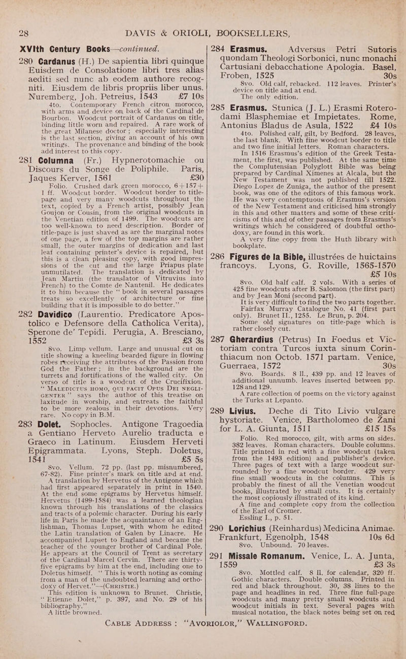 XVith Century Books—continued. 280 Cardanus (H.) De sapientia libri quinque Euisdem de Consolatione libri tres alias aediti sed nunc ab eodem authore recog- niti. Eiusdem de libris propriis liber unus. Nuremberg, Joh. Petreius, 1543 £7 10s 4to. Contemporary French citron morocco, with arms and device on, back of the Cardina! de Bourbon. Woodcut portrait of Cardanus on title, binding little worn and repaired. A rare work of the great Milanese doctor; especially interesting is the last section, giving an account of his own writings. The provenance and binding of the book add interest to this copy. 281 Columna (Fr.) Hypnerotomachie ou Discours du Songe de Poliphile. Paris, Jaques Kerver, 1561 £30 Folio. Crushed dark green morocco, 6+157+ 1 ff. Woodcut border. Woodcut border to title- page and very many woodcuts throughout the text, copied by a French artist, possibly Jean Goujon or Cousin, from the original woodcuts in the Venetian edition of 1499. The woodcuts are too well-known to need description. Border of title-page is just shaved as are the marginal notes of one page, a few of the top margins are rather small, the outer margins of dedication and last leaf containing printer’s device is repaired, but this is a clean pleasing copy, with good impres- sions of the cut and the large Priapus plate unmutilated. The translation is dedicated by Jean Martin (the translator of Vitruvius into French) to the Comte de Nantenil. He dedicates it to him because the ‘‘ book in several passages treats so excellently of architecture or fine building that it is impossible to do better.” 282 Davidico (Laurentio. Predicatore Apos- tolico e Defensore della Catholica Verita), Sperone de’ Tepidi. Perugia, A. Bresciano, 8vo. Old calf, rebacked. 112 leaves. Printer’s: device on title and at end. The only edition. 4to. Polished calf, gilt, by Bedford. 28 leaves, the last blank. With fine woodcut border to title and two fine initial letters. Roman characters. In 1516 Erasmus’s edition of the Greek Testa- ment, the first, was published. At the same time the Complutensian Polyglott Bible was being » prepared by Cardinal Ximenes at Alcala, but the New Testament was not published till 1522. Diego Lopez de Zuniga, the author of the present book, was one of the editors of this famous work. He was very contemptuous of Erasmus’s version of the New Testament and criticised him strongly in this and other matters and some of these criti- cisms of this and of other passages from Erasmus’s writings which he considered of doubtful ortho- doxy, are found in this work. A very fine copy from the Huth library with bookplate. £5 10s 8vo. Old half calf. 2 vols. With a series of 425 fine woodcuts after B. Salomon (the first part) and by Jean Moni (second part). It is very difficult to find the two parts together. Fairfax Murray Catalogue No. 41 (first part only). Brunet II., 1255. Le Brun, p. 204. Some old signatures on title-page which is rather closely cut. 8vo. Limp vellum. Large and unusual cut on title showing a kneeling bearded figure in flowing robes receiving the attributes of the Passion from God the Father; in the background are the turrets and fortifications of the walled city. On verso of title is a woodcut of the Crucifixion. ““ MALEDICTUS HOMO, QUI FACIT Opus DEI NEGLI- GENTER’’ says the author of this treatise on laxitude in worship, and entreats the faithful to be more zealous in their devotions. Very rare. Nocopy in B.M. 283 Dolet. Sophocles. Antigone Tragoedia a Gentiano Herveto Aurelio traducta e Graeco in Latinum. Eiusdem Herveti Epigrammata. Lyons, Steph. Doletus, 1541 £5 5s 8vo. Vellum. 72 pp. (last pp. misnumbered, 67-82). Fine printer’s mark on title and at end. A translation by Hervetus of the Antigone which had first appeared separately in print in 1540. At the end some epigrams by Hervetus himself. Hervetus (1499-1584) was a learned theologian known through his translations of the classics and tracts of a polemic character. During his early life in Paris he made the acquaintance of an Eng- lishman, Thomas Lupset, with whom he edited the Latin translation of Galen by Linacre. He accompanied Lupset to England and became the teacher of the younger brother of Cardinal Pole. He appears at the Council of Trent as secretary of the Cardinal Marcel Cervin. There are thirty- five epigrams by him at the end, including one to Doletus himself. ‘‘ This is worth noting as coming from a man of the undoubted learning and ortho- doxy of Hervet.’’—(CuHRISTIE.) This edition is unknown to Brunet. Christie, ericnne, DOlet, supra so 7.6400 NOwe29 SOLs his bibliography.” A little browned. 8vo. Boards. 8 ll., 439 pp. and 12 leaves of additional unnumb. leaves inserted between pp. 128 and 129. A rare collection of poems on the victory against the Turks at Lepanto. Folio. Red morocco, gilt, with arms on sides. 382 leaves. Roman characters. Double columns. Title printed in red with a fine woodcut (taken from the 1493 edition) and publisher’s device. Three pages of text with a large woodcut sur- rounded by a fine woodcut border. 429 very fine small woodcuts in the columns. This is probably the finest of all the Venetian woodcut books, illustrated by small cuts. It is certainly the most copiously illustrated of its kind. A fine and complete copy from the collection of the Earl of Cromer. Essling I., p. 51. 8vo. Unbound. 70 leaves. 8vo. Mottled calf. 8 Il. for calendar, 320 ff. Gothic characters. Double columns, Printed in red and black throughout. 30, 38 lines to the page and headlines in red. Three fine full-page woodcuts and many pretty small woodcuts and woodcut initials in text. Several pages with musical notation, the black notes being set on red