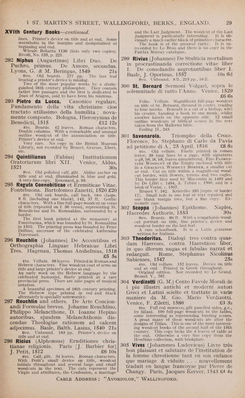 , | t ; 1 ST. MARTIN’S STREET, WALLINGFORD, BERKS., ENGLAND. 29 XVIth Century Books—continued. and the Last Judgment. The woodcut of the Last Judgment is particularly interesting. It is ob- lines. Printer’s device on title and at end. Some viously a much earlier block of primitive character. wormholes in the margins and dampstained at beginning and end. Wheale Bohatta 1136 (lists only two copies). Rivoli, No. 135, p. 221. 292 Niphus (Augustinus) Libri Duo. De Puchro, primus. De Amore, secundus. Lyons, G. &amp; M. Beringus, 1549 21s 8vo. Old boards. 277 pp. bearing a printer’s device is missing. Two of the most popular works by a distin- guished 16th century philosopher. They contain rather free passages and the first is dedicated to Joan of Aragon, said to have been his mistress. 293 Pietro da Lucca. Canonico regulare, Fundamento della vita christiane cioe tractato utilissimo della humilita; nova- mente composto. Bologna, Hieronymus de Benedicti, 1515 £12 12s 4to. Boards. 42 leaves. Roman characters. Double columns. With a remarkable and unusual outline woodcut of the annunciation on title. Printer’s device at end. Very rare. No copy in the British Museum Library, not recorded by Brunet, Graesse, Ebert, Qaiee The last leaf 294 Quintilianus (Fabius) Institutionum Oratoriarum libri XII. Venice, Aldus, 1521 30s 8vo. Old polished calf, gilt. Aldine anchor on title and at end, illuminated in blue and gold. A very fine copy. Renouard, p. 93. 295 Regula Coenobiticae et Eremiticae Vitae. Fontebuona. Bartolomeo Zanetti, 1520 £20 4to. Old oak boards, calf back, two clasps. 8 ll. (including one blank), 142, 37 ff. Gothic characters. With a fine full-page woodcut on verso of title (repeated on f. 36 verso), representing St. Benedictus and St. Romualdus, surrounded by a border. The first book printed at the monastery at Fontebuona, which was founded by St. Romualdus in 1502. The printing press was founded by Peter Delfino, successor of the celebrated Ambrosius Traversari. 296 Reuchlin (Johannes). De Accentibus et Orthographia Linguae MHebraicae Libri Tres. Hagenau, Thomas Anshelmus, 1518 ; £5 Ss 4to. Vellum. 88leaves. Printedin Roman and Hebrew characters. Fine woodcut coat of arms on title and large printer’s device at end. An early work on the Hebrew language by the celebrated humanist, finely printed at a rare provincial press. There are nine pages of musical notation. A beautiful specimen of 16th century printing. The Hebrew type printed in red and black alternately is specially noteworthy. 297 Reuchlin and others. De Arte Concion- andi Formulae breves. Johanne Reuchlino, Philippo Melancthone, D. Ioanne Hepino autoribus, ejusdem Melanchthonis dis- cendae Theologiae rationem ad calcem adjecimus. Basle, Balth. Lasius, 1540 21s 8vo. Unbound. 183 pp. Printer’s device on title and at end. 298 Ricius (Alphonsus) Eruditiones chris- _ tianae religionis. Paris {[J. Barbier for] T Petit, 1512 £6 10s 4to. Calf, gilt. 34 leaves. Roman characters. With Petit’s small device on title, woodcut initials throughout and several large and small f woodcuts in the text. The cuts represent the ‘a Virgin and attributes, the Confession, a marriage The book is of the greatest rarity. It is un- recorded by Le Brun and there is no copy in the Fairfax Murray catalogue. 299 Rivius (Johannes) De Stulticia mortalium in procrastinanda correctione vitae liber I. De consolandis aegrotantibus liber I. Basle, J. Oporinus, 1557 10s 6d 8vo. Unbound. 81l., 215 pp., 1611. 300 St. Bernard Sermoni Volgari, sopra le solemnitade di tutto l’Anno. Venice, 1529 £6 6s Folio. Vellum. Magnificent full-page woodcut on title of St. Bernard, throned in centre, reading to four monks. Beneath is a cut of a bishop, with his crozier, handing a book to one monk, whilst another kneels on the opposite side. 12 small outline woodcuts of biblical scenes in the text taken from the Mallermi bible. Essling II., 243. 301 Savonarola. Triompho della Croce. Florence, Io. Stephano di Carlo da Pavia ad petitione di A., 25 April, 1516 £8 8s 4to. Old vellum. Finely printed in roman letter, 39 long lines to a page, with signatures a-g8, h6, i8, k6, leaves unnumbered. Fine FLOREN- TINE Woopcut of the Trinity enclosed with title in a GRACEFUL WoopcuT BorDER, a smaller cut at end. Cut on title within a magnificent wood- cut border, with flowers, tritons and two eagles. This border first used by Miscomini in 1493 ‘and by De Libri c. 1494, A. Tubini c. 1500, and in a book of Verini, c. 1507. Brunet V. 162. Kristeller 393 {repro. of border 17]. Small hole in one leaf of text repaired and one blank margin torn, but a fine copy. Ex- tremelv rare. 302 Scoppa (Johannes) Epithome. Naples, Haeredes Authoris, 1553 30s 8vo. Boards. 80 ff. With a remarkable wood- cut portrait on title, fine printer's device and woodcut border on the last leaf. A rare schoolbook. It is a Latin written for Italians. 303 Theodoritus. Dialogi tres contra quas- dam Haereses, contra Haereticos liber, in quo illorum nugas et fabulas narrat et grammar redarguit. Rome, Stephanus Nicolinus ee 1547 25s 4to. Old vellum. 152 leaves. Device on title Printed in Greek throughout. Not recorded by Le Grand. and at end. Original edition. Brunet V., 787. 304 Verdizotti (G. M.) Cento Favole Morali de i piu illustri antichi et moderni autori Greci et Latini scielte et trattate.in varie maniere da M. Gio. Mario Verdizotti. Venice, F. Ziletti, 1586 £3 3s 4to. Full red morocco, gilt panelled sides, g.e., by Silani. 100 full-page woodcuts to the fables, some interesting as representing hunting scenes. A great many of these woodcuts are after the designs of Titian. This is one of the most interest- ing woodcut books of the second half of the 15th century. This copy lacks the 4 leaves of table at the end. Otherwise a very fine copy from the Heseltine collection, with bookplate. 305 Vives (Johammes Ludovicus) Livre trés bon plaisant et salutaire de l’institution de la femme chrestienne tant en son enfance que mariage &amp; viduite .. . nouvellement traduit en langue francoyse par Pierre de Changy. Paris, Jacques Kerver, 1543 £4 4s