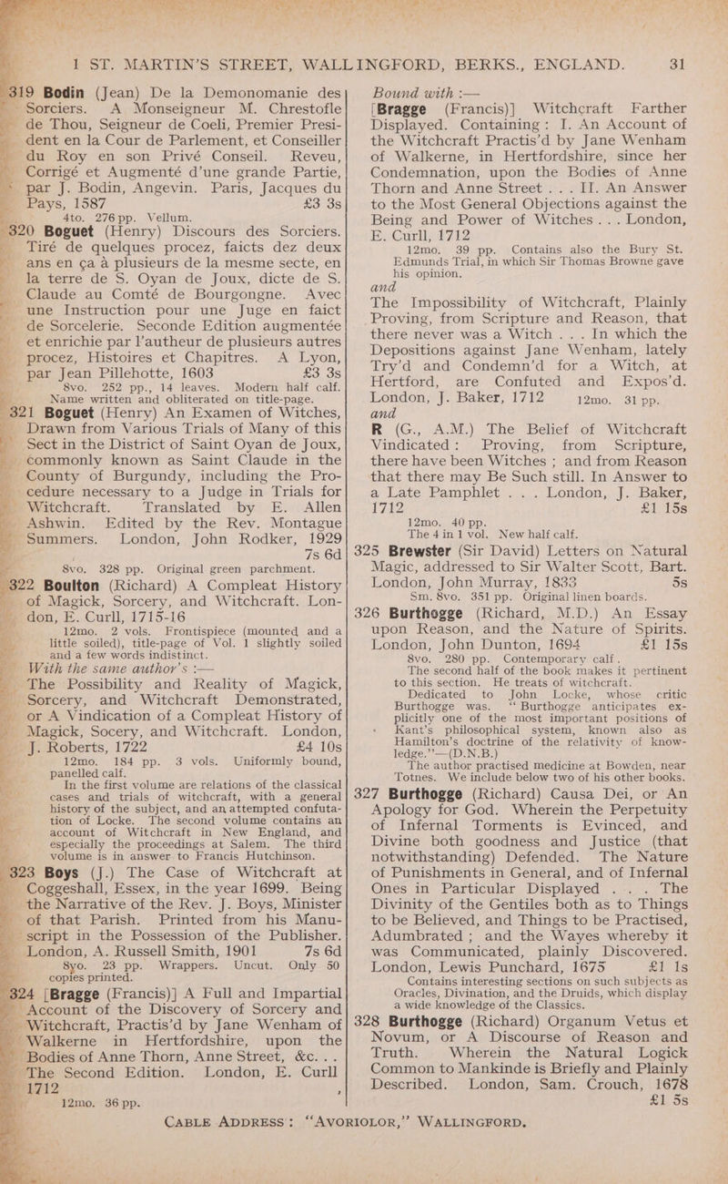 PS. aay eed vs oe re a dB er 319 Bodin (Jean) De la Demonomanie des - Sorciers. A Monseigneur M. Chrestofle de Thou, Seigneur de Coeli, Premier Presi- _ dent en la Cour de Parlement, et Conseiller » du Roy en son Privé Conseil. Reveu, _ Corrigé et Augmenté d’une grande Partie, * par J. Bodin, Angevin. Paris, Jacques du Pays, 1587 £3 3s 4to. 276pp. Vellum. “320 Boguet (Henry) Discours des Sorciers. FE wiré de quelques procez, faicts dez deux _ ans en ¢a a plusieurs de la mesme secte, en 4 Peweme des. Oyan de. Joux, dicte de S. Claude au Comté de Bourgongne. Avec 4 une Instruction pour une Juge en faict de Sorcelerie. Seconde Edition augmentée et enrichie par l’autheur de plusieurs autres Mm procez, Histoires et Chapitres. A Lyon, : par Jean Pillehotte, 1603 £3 3s 8vo. 252 pp., 14 leaves. Modern half calf. 321 Boguet (Henry) An Examen of Witches, _ Drawn from Various Trials of Many of this - Sect in the District of Saint Oyan de Joux, commonly known as Saint Claude in the County of Burgundy, including the Pro- cedure necessary to a Judge in Trials for _ Witchcraft. Translated by E. Allen » Ashwin. Edited by the Rev. Montague Summers. London, John Rodker, 1929 7s 6d a 8vo. 328 pp. Original green parchment. 322 Boulton (Richard) A Compleat History of Magick, Sorcery, and Witchcraft. Lon- » don, E. Curll, 1715-16 i. 12mo. 2 vols. Frontispiece (mounted and a ag little soiled), title-page of Vol. 1 slightly soiled pS and a few words indistinct. With the same author’s :— The Possibility and Reality of Magick, _ Sorcery, and Witchcraft Demonstrated, or A Vindication of a Compleat History of _ Magick, Socery, and Witchcraft. London, J. Roberts, 1722 £4 10s 12mo. 184 pp. 3 vols. Uniformly bound, panelled calf. In the first volume are relations of the classical cases and trials of witchcraft, with a general : history of the subject, and an attempted confuta- “a tion of Locke. The second volume contains an ee account of Witchcraft in New England, and 4 especially the proceedings at Salem. The third ry volume is in answer to Francis Hutchinson. 323 Boys (J.) The Case of Witchcraft at a: my osecshall, Essex, in the year 1699. Being the Narrative of the Rev. J. Boys, Minister of that Parish. Printed from his Manu- script in the Possession of the Publisher. _ London, A. Russell Smith, 1901 7s 6d 8yo. 23 pp. Wrappers. Uncut. Only 50 copies printed. 324 [Bragge (Francis)| A Full and Impartial a Account of the Discovery of Sorcery and i _ Witchcraft, Practis’d by Jane Wenham of _ Walkerne in Hertfordshire, upon the ; BBodies of Anne Thorn, Anne Street, &amp;c... _ The Second Edition. London, E. Curll 1712 ; ¥ 12mo. 36 pp. Bound with :— [Bragge (Francis)] Witchcraft Farther Displayed. Containing: I. An Account of the Witchcraft Practis’d by Jane Wenham of Walkerne, in Hertfordshire, since her Condemnation, upon the Bodies of Anne Thorn and Anne Street .. . IJ. An Answer to the Most General Objections against the Being and Power of Witches... London, BeCurlhilii2 12mo. 39 pp. Contains also the Bury St. Edmunds Trial, in which Sir Thomas Browne gave his opinion. and The Impossibility of Witchcraft, Plainly Proving, from Scripture and Reason, that there never was a Witch . . . In which the Depositions against Jane Wenham, lately Try'd and Condemn’d for a Witch, at Hertford, are Confuted and Expos’d. and R (G., A.M.) The Belief of Witchcraft Vindicated: Proving, from . Scripture, there have been Witches ; and from Reason that there may Be Such still. In Answer to a Late Pamphiet .,:.....london,,.].Baker: 1712 £1, 15s 12mo. 40 pp. The 4in 1 vol. New half calf. 325 Brewster (Sir David) Letters on Natural Magic, addressed to Sir Walter Scott, Bart. London, John Murray, 1833 5s Sm. 8vo. 351 pp. Original linen boards. 326 Burthogge (Richard, M.D.) An Essay upon Reason, and the Nature of Spirits. London, John Dunton, 1694 £1 15s 8vo. 280 pp. Contemporary calf. The second half of the book makes it pertinent to this section. He treats of witchcraft. Dedicated to John Locke, whose critic Burthogge was. ‘‘ Burthogge anticipates ex- plicitly one of the most important positions of Kant’s philosophical system, known also as Hamilton’s doctrine of the relativity of know- ledge.’’—(D.N.B.) The author practised medicine at Bowden, near Totnes. We include below two of his other books. 327 Burthogge (Richard) Causa Dei, or An Apology for God. Wherein the Perpetuity of Infernal Torments is Evinced, and Divine both goodness and Justice (that notwithstanding) Defended. The Nature of Punishments in General, and of Infernal Ones in Particular Displayed The Divinity of the Gentiles both as to Things to be Believed, and Things to be Practised, Adumbrated ; and the Wayes whereby it was Communicated, plainly Discovered. London, Lewis Punchard, 1675 Zi, is Contains interesting sections on such subjects as Oracles, Divination, and the Druids, which display a wide knowledge of the Classics. 328 Burthogge (Richard) Organum Vetus et Novum, or A Discourse of Reason and Truth. Wherein the Natural Logick Common to Mankinde is Briefly and Plainly Described. London, Sam. Crouch, 1678 £1 Ss =