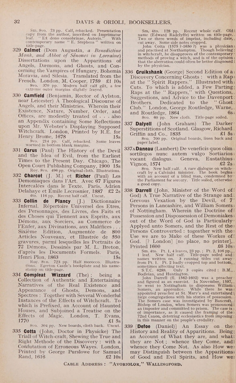 Sm, 8vo. 73 pp. Calf, rebacked. Presentation copy from the author, inscribed on Imprimatur leaf. ‘‘ EX dono consobrinae, Autoris.’”’ With contemporary name “ E. Stephens’’ written on title-page. Monk, and Abbot of Sénones in Lorraine) Dissertations upon the Apparitions of Angels, Demons, and Ghosts, and Con- Sm, 4to. 128 pp. Recent whole calf. Oldi name (Edward Radclyffe) written on title-page. . Two or three words of imprint, including date, , cut away. Some side notes cropped. John Cotta (1575 ?-1650 ?) was a physician: and practised at Northampton. Though believing ; in witchcraft, he disapproves of the contemporary © methods of proving a witch, and is of the opinion! that the aberration could often be better diagnosed | by the physician. cerning the Vampires of Hungary, Bohemia] 336 Gruikshank (George) Second Edition of ai Moravia, and Silesia. Translated from the Discovery Concerning Ghosts: witha Rap) French. London, M. Cooper, 1759 £1 10s} at the “Spirit Rappers.” Illustrated with: Svo. 370 pp. Modern half calf gilt, a few! Cuts. To which is added, a Few Parting: extreme outer margins slightly frayed. Raps Ae eee Rappers 7 eS Question’ ’ 330 Camfield (Benjamin, Rector of Aylston, Suggestions, and Advice to the Davenport : near Leicester) A Theological Discourse of Brothers. Dedicated to the ‘‘ Ghost: Angels, and their Ministries. Wherein their Club.” London, George Routledge, Warne, , Existence, Nature, Number, Order, and and Routledge, 1864 ‘ 6s i Offices, are modestly treated of . . . also 8vo. 60 pp. New cloth. Title-page soiled. an Appendix containing Some Reflections 337 Dalyell (John Graham) The Darker’ upon Mr. Webster’s Displaying Supposed Tre i Witchcrait. London, Printed by R.E. for| otperstitions of Scotland. Glasgow a a Henry Brome, 1678 15s 8vo. 700 pp. Original boards, linen back and . Svo. 214 pp. Calf, rebacked. Some leaves paper label. wormed in bottom blank margins. . os : 331 Carus (Paul) The History of the Devil 3374 Daneau (Lambert) De veneficis quos olim | e sortilegos nunc autem vulgo Sortiarios; and the Idea of Evil, from the Earliest vocant dialogus Geneva.» ustan Times to the P . Chicag es to the Present Day. Chicago, The Vignon, 1574 £2 2s; Open Court Publishing Company, 1900 15s Roy. 8vo. 496 pp. Original cloth. Illustrations. 332 Charcot (J. M.) et Richer (Paul) Les Demoniaques dans l’Art. Avec 67 Figures Intercalées Gans le Texte. Paris, Adrien Delahaye et Emile Lecrosnier, 1887 £2 2s 4to. 116 pp. Recent half calf. Uncut. 333 Collin de Plancy (J.) Dictionnaire Infernal. Répertoire Universel des Etres, des Personnages, des Livres, des Faits et des Choses qui Tiennent aux Esprits, aux Démons, aux Sorciers, au Commerce de lVEnfer, aux Divinations, aux Maléfices... Sixiéme Edition, Augmentée de 800 Articles Nouveaux, et Illustrée de 350 gravures, parmi lesquelles les Portraits de 72 Démons, Dessinés par M. L. Breton, d’aprés les Documents Formels. Paris, Henri Plon, 1863 15s _ Roy. 8vo. 723 pp. Half morocco. Illustra- tions. Egerton Castle’s bookplate and his name- stamp on title-page. (Dele Dene 2, Collection of Authentic and Entertaining Narratives of the Real Existence and Appearance of Ghosts, Demons, and Spectres : Together with Several Wonderful Instances of the Effects of Witchcraft. To which is Prefixed, an Account of Haunted Houses, and Subjoined a Treatise on the itects of Magic... London, Tt. Evans, 1770 £1 5s Svo. 304 pp. New boards, cloth back. Uncut. Triall of Witch-craft, Shewing the True and Right Methode of the Discovery: with a Confutation of Erroneous Wayes. London, Printed by George Purslowe for Samuel Rand, 1616 £2 10s CABLE ADDRESS: 8vo. New half calf. A rare dialogue on witch- - craft by a Calvinist minister. The book begins; with an account of a blind man, condemned by” the Parliament for sorcery. Title soiled, otherwise : a good copy. God) A True Narrative of the Strange and | Grevous Vexation by the Devil, of 7’ Possession and Dispossession of Demoniakes ; out of the Word of God is Particularly’ Persons Controverted : togeather with the: Use we are to Make of these Workes of! God. [? London] [no place, no printer],, Printed 1600 £6 10s; Sm. 4to. Pt. 1, 4 leaves, 23 pp, ; Pt] 2,106 pps 1 leaf. New half calf. Title-page soiled and | names written on. 3 running titles cut away” from Pt. 1. Pt. 2 badly cropped top and bottom, , sometimes affecting text. Say Car G28s: Only 3 copies cited: BiMgy Bodleian, and Huntington. John Darrell (fl. 1562-1602) was a preacher: and figured as an exorcist. In November, 1597, , Somers, an apprentice. appointed preacher at St. Mary’s and entertained | large congregations with his stories of possession. . The Somers case was investigated by Bancroft, | Bishop of London, when Somers was pronounced | an imposter and committed to prison. The case is; 72nd Canon, deterring ecclesiastics from imposing | in this manner on the people’s credulity. History and Reality of Apparitions. Being; an Account of What they are, and whatt they are Not; whence they Come Not. As also How we: may Distinguish between the Apparitions; of Good and Evil Spirits, and How we: