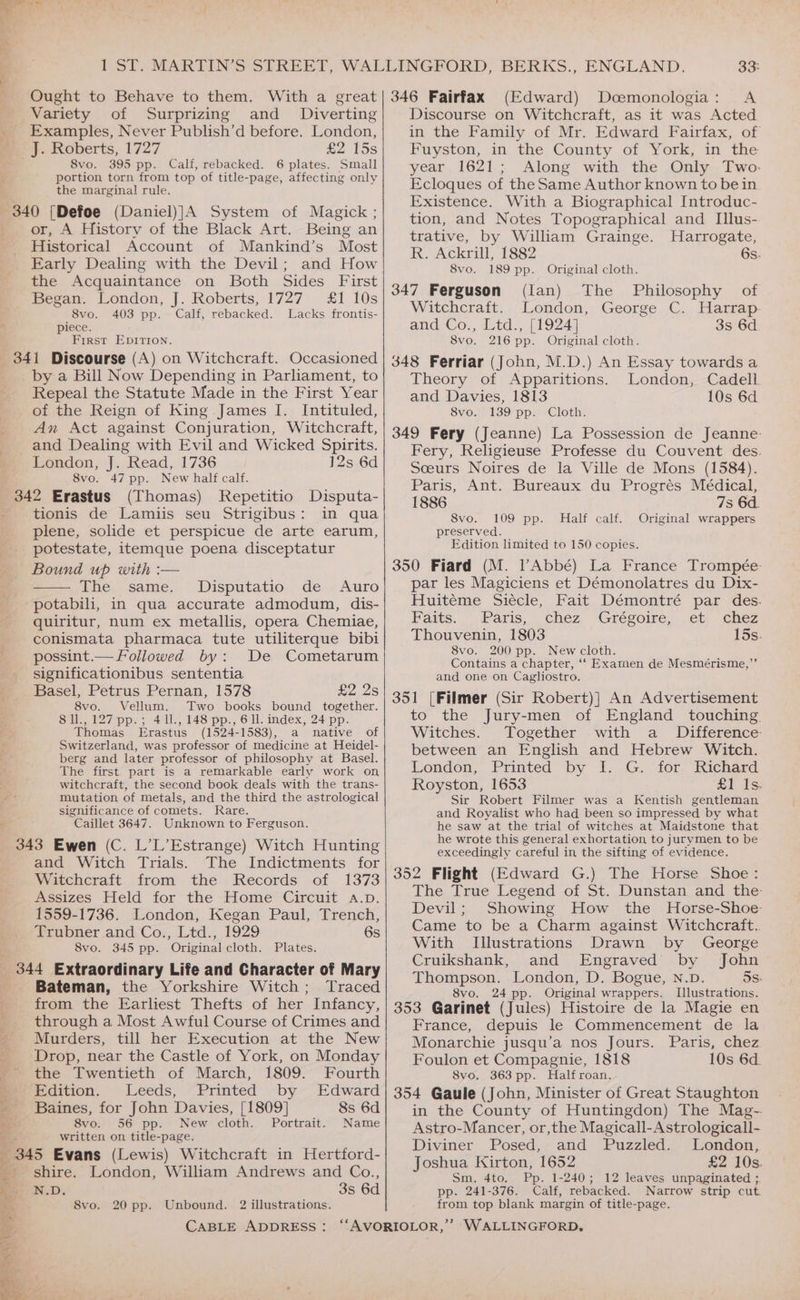 Variety of Surprizing and Diverting _ Examples, Never Publish’d before. London, mJ. Roberts, 1727 £2 15s 8vo. 395 pp. Calf, rebacked. 6 plates. Small portion torn from top of title-page, affecting only the marginal rule. 340 [Defoe (Daniel)]A System of Magick ; or, A History of the Black Art. Being an Historical Account of Mankind’s Most Early Dealing with the Devil; and How the Acquaintance on Both Sides First Began. London, J. Roberts, 1727 £1 10s 8vo. 403 pp. Calf, rebacked. Lacks frontis- . piece. First EDITION. _ 341 Discourse (A) on Witchcraft. Occasioned by a Bill Now Depending in Parliament, to Repeal the Statute Made in the First Year of the Reign of King James I. Intituled, Am Act against Conjuration, Witchcraft, and Dealing with Evil and Wicked Spirits. London, J. Read, 1736 12s 6d 8vo. 47 pp. New half calf. 342 Erastus (Thomas) Repetitio Disputa- tionis de Lamiis seu Strigibus: in qua plene, solide et perspicue de arte earum, potestate, itemque poena disceptatur Bound up with :— The same. Disputatio de Auro potabili, in qua accurate admodum, dis- quiritur, num ex metallis, opera Chemiae, conismata pharmaca tute utiliterque bibi possint.— Followed by: De Cometarum _. significationibus sententia Basel, Petrus Pernan, 1578 £2.25 8vo. Vellum. Two books bound together. 8ll.,127 pp.; 411., 148 pp., 6 ll. index, 24 pp. Thomas Erastus (1524-1583), a native of Switzerland, was professor of medicine at Heidel- berg and later professor of philosophy at Basel. The first part is a remarkable early work on witchcraft, the second book deals with the trans- mutation of metals, and the third the astrological significance of comets. Rare. Caillet 3647. Unknown to Ferguson. 343 Ewen (C. L’L’Estrange) Witch Hunting and Witch Trials. The Indictments for Witchcraft from the Records of 1373 Assizes Held for the Home Circuit a.p. 1559-1736. London, Kegan Paul, Trench, Trubner and Co., Ltd., 1929 6s 8vo. 345 pp. Original cloth. Plates. _ 344 Extraordinary Life and Character of Mary - Bateman, the Yorkshire Witch; Traced from the Earliest Thefts of her Infancy, _ through a Most Awful Course of Crimes and * Murders, till her Execution at the New Drop, near the Castle of York, on Monday the Twentieth of March, 1809. Fourth Edition. Leeds, Printed by Edward Baines, for John Davies, [1809] 8s 6d 8vo. 56 pp. New cloth. Portrait. Name written on title-page. 345 Evans (Lewis) Witchcraft in Hertford- shire. London, William Andrews and Co., N.D. 3s 6d 8vo. 20 pp. Unbound. 2 illustrations. EN EE EN Discourse on Witchcraft, as it was Acted in the Family of Mr. Edward Fairfax, of Fuyston, in the County of York, in the year 1621; Along with the Only Two. Ecloques of the Same Author known to bein Existence. With a Biographical Introduc- tion, and Notes Topographical and Illus- trative, by William Grainge. Harrogate, R. Ackrill, 1882 6s. 8vo. 189 pp. Original cloth. Witchcraft. London, George C. Harrap and:Co,, detd., | 1924) 3s 6d 8vo. 216 pp. Original cloth. Theory of Apparitions. London, Cadell and Davies, 1813 10s 6d 8vo. 139 pp. Cloth. Fery, Religieuse Professe du Couvent des. Sceurs Noires de la Ville de Mons (1584). Paris, Ant. Bureaux du Progrés Médical, 1886 7s 6d. S8vo. 109 pp. Half calf. Original wrappers preserved. Edition limited to 150 copies. par les Magiciens et Démonolatres du Dix- Huitéme Siecle, Fait Démontré par des. Faits. Paris, chez, Grégoire, et; “chez Thouvenin, 1803 15s. 8vo. 200 pp. New cloth. Contains a chapter, ‘‘ Examen de Mesmérisme,”’ and one on Cagliostro. to the Jury-men of England touching. Witches. Together with a _ Difference between an English and Hebrew Witch. London, Printed by I. G. for Richard Royston, 1653 £1 Is. Sir Robert Filmer was a Kentish gentleman and Royalist who had been so impressed by what he saw at the trial of witches at Maidstone that he wrote this general exhortation to jurymen to be exceedingly careful in the sifting of evidence. The True Legend of St. Dunstan and the: Devil; Showing How the Horse-Shoe- Came to be a Charm against Witchcraft.. With Illustrations Drawn by George Cruikshank, and Engraved by John Thompson. London, D. Bogue, N.D. 5s. 8vo, 24 pp. Original wrappers. Illustrations. France, depuis le Commencement de la Monarchie jusqu’a nos Jours. Paris, chez Foulon et Compagnie, 1818 10s 6d. 8vo. 363 pp. Halfroan. in the County of Huntingdon) The Mag- Astro-Mancer, or,the Magicall-Astrologicall- Diviner Posed, and Puzzled. London, Joshua Kirton, 1652 £2 10s. Sm, 4to. Pp. 1-240; 12 leaves unpaginated ;. pp. 241-376. Calf, rebacked. Narrow strip cut. from top blank margin of title-page.