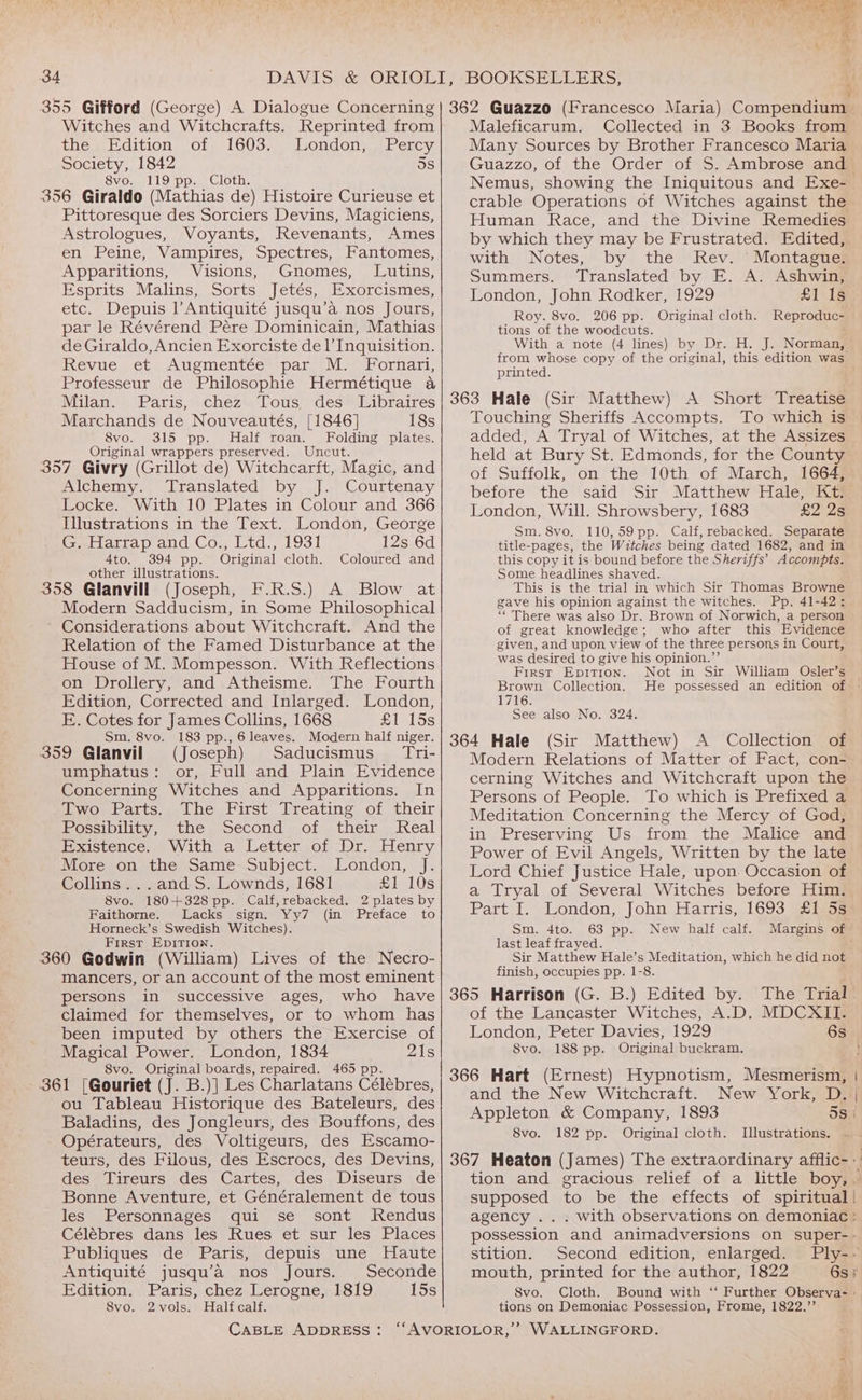 Witches and Witchcrafts. Reprinted from the s,.cition, Oty 16035, london. Percy Society, 1842 5s SvVo. 119 spp. Cloth, Pittoresque des Sorciers Devins, Magiciens, Astrologues, Voyants, Revenants, Ames en Peine, Vampires, Spectres, Fantomes, Apparitions, Visions, Gnomes, Lutins, Esprits Malins, Sorts Jetés, Exorcismes, etc. Depuis l’Antiquité jusqu’a nos Jours, par le Révérend Pére Dominicain, Mathias de Giraldo, Ancien Exorciste de l Inquisition. Revue et Augmentée par M. Fornari, Professeur de Philosophie Hermétique 4 Milan. Paris, chez Tous des Libraires Marchands de Nouveautés, [1846] 18s 8vo. 315 pp. Half roan. Folding plates. Original wrappers preserved. Uncut. Alchemy. Translated by J. Courtenay Locke. With 10 Plates in Colour and 366 Illustrations in the Text. London, George ieeiditap and Cow td., 1931 12s 6d 4to. 394 pp. Original cloth. Coloured and other illustrations. (josephea.H.R.S.) (A. Blow at Modern Sadducism, in Some Philosophical Considerations about Witchcraft. And the Relation of the Famed Disturbance at the House of M. Mompesson. With Reflections on Drollery, and Atheisme. The Fourth Edition, Corrected and Inlarged. London, E. Cotes for James Collins, 1668 £1 15s Sm, 8vo. 183 pp., 6leaves. Modern half niger. (Joseph) Saducismus_ Tri- umphatus: or, Full and Plain Evidence Concerning Witches and Apparitions. In Two Parts. The First Treating of their Possibility, the Second of their Real Hexistence,. With a Letter of or. Henry MoLeson ative) same-subject., London, _}. Collins. ..andS. Lownds, 1681 £1 10s 8vo. 180+328 pp. Calf, rebacked. 2 plates by Faithorne. Lacks sign. Yy7 (in Preface to Horneck’s Swedish Witches). First Epition. mancers, or an account of the most eminent persons in successive ages, who have claimed for themselves, or to whom has been imputed by others the Exercise of Magical Power. London, 1834 218 8vo. Original boards, repaired. 465 p ou Tableau Historique des Bateleurs, des Baladins, des Jongleurs, des Bouffons, des Opérateurs, des Voltigeurs, des Escamo- teurs, des Filous, des Escrocs, des Devins, des Tireurs des Cartes, des Diseurs de Bonne Aventure, et Généralement de tous les Personnages qui se sont MRendus Célébres dans les Rues et sur les Places Publiques de Paris, depuis une Haute Antiquité jusqu’a nos Jours. Seconde Edition. Paris, chez Lerogne, 1819 15s Svo. 2vols. Halfcalf. Maleficarum. Collected in 3 Books from Many Sources by Brother Francesco Maria Guazzo, of the Order of S. Ambrose and Nemus, showing the Iniquitous and Exe- crable Operations of Witches against the Human Race, and the Divine Remedies by which they may be Frustrated. Edited, with Notes, by the Rev. Montague. Summers. Translated by E. A. Ashwin, London, John Rodker, 1929 £1 Ig Roy. 8vo. 206 pp. Original cloth. Reproduc- tions of the woodcuts. With a note (4 lines) by Dr. H, J. Norman, printed. Touching Sheriffs Accompts. To which is added, A Tryal of Witches, at the Assizes held at Bury St. Edmonds, for the County of Suffolk, on the 10th of March, 1664, before the said Sir Matthew Hale, Kt: London, Will. Shrowsbery, 1683 £2 2s Sm. 8vo. 110,59pp. Calf, rebacked. Separate title-pages, the Witches being dated 1682, and in this copy it is bound before the Sheriffs’ Accompts. Some headlines shaved. This is the trial in which Sir Thomas Browne gave his opinion against the witches. Pp. 41-42: ‘‘ There was also Dr. Brown of Norwich, a person of great knowledge; who after this Evidence given, and upon view of the three persons in Court, was desired to give his opinion.”’ First Epition. Not in Sir William Osler’s Brown Collection. 1716. See also No. 324. (Sir Matthew) Modern Relations of Matter of Fact, con- cerning Witches and Witchcraft upon the Persons of People. To which is Prefixed a Meditation Concerning the Mercy of God, in Preserving Us from the Malice and Power of Evil Angels, Written by the late Lord Chief Justice Hale, upon Occasion of a Tryal of Several Witches before Him. Part I. London, John Harris, 1693 £1 5s Sm. 4to. 63 pp. New half calf. last leaf frayed. Sir Matthew Hale’s Meditation, which he did not finish, occupies pp. 1-8. of the Lancaster Witches, A.D. MDCXII. 8vo. 188 pp. Original buckram, and the New Witchcraft. 8vo. 182 pp. Original cloth. Illustrations. supposed to be the effects of spiritual | agency .. stition. Second edition, enlarged. Svo. tions on Demoniac Possession, Frome, 1822.’’