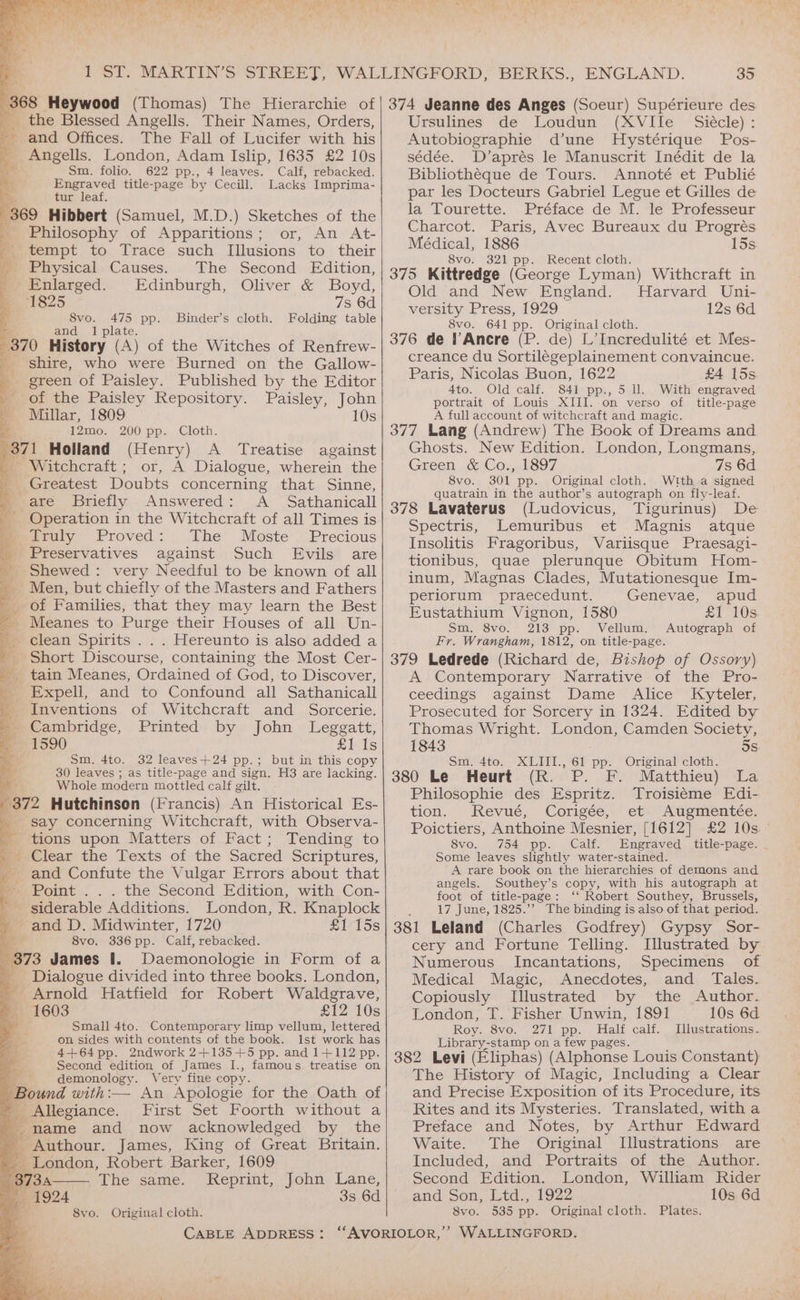 and Offices. &amp; The Fall of Lucifer with his a _ Angells. London, Adam Islip, 1635 £2 10s Sm. folio. 622 pp., 4 leaves. Calf, rebacked. ee title-page by Cecill. Lacks Imprima- tur leaf 369 Hibbert (Samuel, M.D.) Sketches of the _ Philosophy of Apparitions; or, An At- m tempt to Trace such Illusions to their _ Physical Causes. The Second Edition, -Enlarged.. Edinburgh, Oliver &amp; Boyd, 1825 7s 6d 8vo. BA pp. Binder’s cloth. Folding table and Ip 370 History ye ) of the Witches of Renfrew- _ shire, who were Burned on the Gallow- green of Paisley. Published by the Editor ' of the Paisley Repository. Paisley, John Py os » Millar, 1809 10s 12mo. 200 pp. Cloth. a7 Holland (Henry) A Treatise against - Witchcraft : or, A Dialogue, wherein the Greatest Doubts concerning that Sinne, are Briefly Answered: A _ Sathanicall Operation in the Witchcraft of all Times is Truly Proved: The Moste Precious Preservatives against Such Evils are Shewed : very Needful to be known of all Men, but chiefly of the Masters and Fathers of Families, that they may learn the Best _ Meanes to Purge their Houses of all Un- clean Spirits . . . Hereunto is also added a Short Discourse, containing the Most Cer- _ tain Meanes, Ordained of God, to Discover, _ Expell, and to Confound all Sathanicall Inventions of Witchcraft and Sorcerie. ' Cambridge, Printed by John Leggatt, &amp; 1590 £1 Is ie Sm. 4to. 32 leaves+24 pp.; but in this copy 30 leaves ; as title-page and sign. H8 are lacking. Whole modern mottled calf gilt. j Be Hutchinsen (Francis) An Historical Es- _ say concerning Witchcraft, with Observa- _ tions upon Matters of Fact; Tending to ma Clear the Texts of the Sacred Scriptures, _ and Confute the Vulgar Errors about that me Point... the Second Edition, with Con- siderable Additions. London, R. Knaplock » and D. Midwinter, 1720 £1 15s oc 8vo. 336 pp. Calf, rebacked. 373 James I. Daemonologie in Form of a _ Dialogue divided into three books. London, _ Arnold Hatfield for Robert Waldgrave, — =1603 £12 10s i Small 4to. Contemporary limp vellum, lettered on sides with contents of the book. Ist work has 4+64pp. 2ndwork 2+135+5 pp. and 1+112 pp. Second edition of James I., famous treatise on Le demonology. Very fine copy. Bound with:— An Apologie for the Oath of ~ Allegiance. First Set Foorth without a 3 mame and now acknowledged by the 5 Bsadon, “Robert Tee 1609 35 374 Jeanne des Anges (Soeur) Supérieure des Ursulines de Loudun (XVIle — Siécle) : Autobiographie d’une MHystérique Pos- sédée. D’aprés le Manuscrit Inédit de la Bibliotheque de Tours. Annoté et Publié par les Docteurs Gabriel Legue et Gilles de la Tourette. Préface de M. le Professeur Charcot. Paris, Avec Bureaux du Progrés Médical, 1886 15s 8vo. 321 pp. Recent cloth. 375 Kittredge (George Lyman) Withcraft in Old and New England. Harvard Uni- versity Press, 1929 12s 6d 8vo. 641 pp. Original cloth. 376 de ’Ancre (P. de) L’Incredulité et Mes- creance du Sortilegeplainement convaincue. Paris, Nicolas Buon, 1622 £4 15s 4to. Old calf. 841 pp., 5 ll. With engraved portrait of Louis XIII. on verso of title-page A full account of witchcraft and magic. 377 Lang (Andrew) The Book of Dreams and Ghosts. New Edition. London, Longmans, Green &amp; Co., 1897 7s 6d 8vo. 301 pp. Original cloth. Wtth a signed quatrain in the author’s autograph on fly-leaf. 378 Lavaterus (Ludovicus, Tigurinus) De Spectris, Lemuribus et Magnis atque Insolitis Fragoribus, Variisque Praesagi- tionibus, quae plerunque Obitum Hom- inum, Magnas Clades, Mutationesque Im- periorum praecedunt. Genevae, apud Eustathium Vignon, 1580 £1 10s. Sm. 8vo. 213 pp. Vellum. Autograph of Fr. Wrangham, 1812, on title-page. 379 Ledrede (Richard de, Bishop of Ossory) A Contemporary Narrative of the Pro- ceedings against Dame Alice Kyteler, Prosecuted for Sorcery in 1324. Edited by Thomas Wright. London, Camden Society, 1843 5s Sm. 4to. XLIII., 61 pp. Original cloth. 380 Le Heurt (R. P. F. Matthieu) La Philosophie des Espritz. Troisiéme Edi- tion. Revué, Corigee,, etx Augmentee: Poictiers, Anthoine Mesnier, [1612] £2 10s 8vo. 754 pp. Calf. Engraved title-page. . Some leaves slightly water-stained. A rare book on the hierarchies of demons and angels. Southey’s copy, with his autograph at foot of title-page: ‘‘ Robert Southey, Brussels, 17 June, 1825.’ The binding is also of that period. 381 Leland (Charles Godfrey) Gypsy Sor- cery and Fortune Telling. I[lustrated by Numerous Incantations, Specimens of Medical Magic, Anecdotes, and Tales. Copiously Illustrated by the Author. London, T. Fisher Unwin, 1891 10s 6d. Roy. 8vo. 271 pp. Half calf. Illustrations. Library-stamp on a few pages. 382 Levi (Eliphas) (Alphonse Louis Constant) The History of Magic, Including a Clear and Precise Exposition of its Procedure, its Rites and its Mysteries. Translated, with a Preface and Notes, by Arthur Edward Waite. The Original Illustrations are Included, and Portraits of the Author. The same. Reprint, John Lane, Second Edition. London, William Rider 3s 6d and Son, Ltd., 1922 10s 6d 8vo. Original cloth. 8vo. 535 pp. Original cloth. Plates. CABLE ADDRESS: ‘“‘AVORIOLOR,” WALLINGFORD.