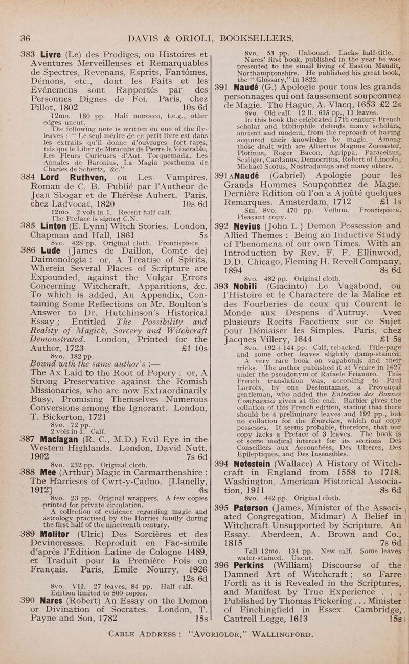 383 Livre (Le) des Prodiges, ou Histoires et Aventures Merveilleuses et Remarquables de Spectres, Revenans, Esprits, Fantémes, Démons, etc., dont les Faits et les Evénemens sont Rapportés par _ des Personnes Dignes de Foi. Paris, chez Pillot, 1802 10s 6d 12mo. 180 pp. Half morocco, t.e.g., other edges uncut. The following note is written on one of the fly- leaves: ‘‘ Le seul mérite de ce petit livre est dans les extraits qu’il donne d’ouvrages fort rares, tels que le Liber de Miraculis de Pierre le Vénérable, Les Fleurs Curieuses d’Ant. Torquemada, Les Annales de Baronius, La Magia posthuma de Charles de Schertz, &amp;c.”’ 384 Lord Ruthven, ou Les Vampires. Roman de C. B. Publié par l’Autheur de Jean Sbogar et de Thérése Aubert. Paris, chez Ladvocat, 1820 10s 6d 12mo. 2 volsin 1. Recent half calf. The Preface is signed C.N. 385 Linton (E. Lynn) Witch Stories. London, Chapman and Hall, 1861 5s 8vo. 428 pp. Original cloth. Frontispiece. 386 Lude (James de Daillon, Comte de) Daimonologia: or, A Treatise of Spirits, Wherein Several Places of Scripture are Expounded, against the Vulgar Errors Concerning Witchcraft, Apparitions, «c. To which is added, An Appendix, Con- taining Some Reflections on Mr. Boulton’s Answer to Dr. Hutchinson’s Historical Essay; Entitled The Possibility and eality of Magick, Sorcery and Witchcraft Demonstrated. London, Printed for the Author, 1723 £1 10s 8vo. 182 pp. Bound with the same author’s :— The Ax Laid to the Root of -Popery: or, A Strong Preservative against the Romish Missionaries, who are now Extraordinarily Busy, Promising Themselves Numerous Conversions among the Ignorant. London, T. Bickerton, 1721 8VO. 272.Dp- 2volsin1. Calf. 387 Maclagan (R. C., M.D.) Evil Eye in the Western Highlands. London, David Nutt, 1902 7s 6d 8vo. 232 pp. Original cloth. 388 Mee (Arthur) Magic in Carmarthenshire : The Harrieses of Cwrt-y-Cadno. [Llanelly, 1912] 6s 8vo. 23 pp. Original wrappers. A few copies printed for private circulation. A collection of evidence regarding magic and astrology practised by the Harries family during the first half of the nineteenth century. 389 Molitor (Ulric) Des Sorciéres et des Devineresses. Reproduit en Fac-simile d’aprés l’Edition Latine de Cologne 1489, et Traduit pour la Premiere Fois en Frangais. Paris, Emile Nourry, 1926 12s 6d 8vo. VII. 27 leaves, 84 pp. Half calf. Edition limited to 500 copies. -390 Nares (Robert) An Essay on the Demon or Divination of Socrates. London, T. Payne and Son, 1782 15s CABLE ADDRESS: 8vo. 53 pp. Unbound. Lacks half-title. ~ Nares’ first book, published in the year he was presented to the small living of Easton Maudit, Northamptonshire. He published his great book, the ‘‘ Glossary,”’ in 1822. 391 Naudé (G.) Apologie pour tous les grands personnages qui ont faussement soupconnez de Magie. The Hague, A. Vlacq, 1653 £2 2s 8vo. Old calf. 12 11., 615 pp., 11 leaves. In this book the celebrated 17th century French scholar and bibliophile defends many scholars, ancient and modern, from the reproach of having acquired their knowledge by magic. Among those dealt with are Albertus Magnus Zoroaster, Plotinus, Roger Bacon, Agrippa, Paracelsus, Scaliger, Cardanus, Democritus, Robert of Lincoln, Michael Scotus, Nostradamus and many others. 391aNaudé (Gabriel) Apologie pour les Grands Hommes Soupconnez de Magie. Derniére Edition ot l’on a Ajotité quelques Remarques. Amsterdam, 1712 £1 1s Sm. 8vo. 470 pp. Vellum. Frontispiece. Pleasant copy. 392 Nevius (John L.) Demon Possession and Allied Themes: Being an Inductive Study of Phenomena of our own Times. With an Introduction by Rev. F. F. Ellinwood, D.D. Chicago, Fleming H. Revell Company, 1894 8s 6d 8vo. 482 pp. Original cloth. 393 Nobili (Giacinto) Le Vagabond, ou )’ Histoire et le Charactere de la Malice et des Fourberies de ceux qui Courent le Monde aux Despens d’Autruy. Avec plusieurs Recits Facetieux sur ce Sujet pour Déniaiser les Simples. Jacques Villery, 1644 £1 5s 8vo. 192+144 pp. Calf, rebacked. Title-page and some other leaves slightly damp-stained. tricks. The author published it at Venice in 1627 under the pseudonym of Rafaele Frianoro. This French translation was, according to Paul Lacroix, by one Desfontaines, a Provencal gentleman, who added the Entretien des Bonnes Compagnies given at the end. Barbier gives the collation of this French edition, stating that there no collation for the Entretien, which our copy possesses. It seems probable, therefore, that our copy lacks a Preface of 3 leaves. The book is of some medical interest for its sections Des Conseillers aux Accouchées, Des Ulcerez, Des Epileptiques, and Des Insensibles. craft in England from 1558 to 1718. Washington, American Historical Associa- tion, 1911 8vo. 442 pp. Original cloth. Essay. Aberdeen, A. Brown and Co., 1815 7s 6d. Tall 12mo. 134 pp. New calf. Some leaves . water-stained. Uncut. : 396 Perkins (William) Discourse of the: Damned Art of Witchcraft; so Farre: and Manifest by True Experience of Finchingfield in Essex. Cantrell Legge, 1613