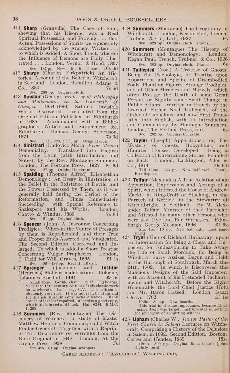 411 Sharp (Granville) The Case of Saul, shewing that his Disorder was a Real Spiritual Possession, and Proving . . . that Actual Possessions of Spirits were generally acknowledged by the Ancient Writers... to which is Added, A Short Tract, wherein the Influence of Demons are Fully Illus- trated ... London, Vernor &amp; Hood, 1807 8vo. 187 pp. New half calf. Uncut. 10s 6d 412 Sharpe (Charles Kirkpatrick) An His- torical Account of the Belief in Witchcraft in Scotland. London, Hamilton, Adams &amp; Co., 1884 7s 6d 8vo. 268 pp. Original cloth, 413 Sinclair (George, Professor of Philosophy and Mathematics in the University of Glasgow, 1654-1696) Satan’s Invisible World Discovered. Reprinted from the Original Edition Published at Edinburgh in 1685. Accompanied with a _ Biblio- graphical Notice and Supplement, &amp;c. Edinburgh, Thomas George Stevenson, 1871 7s 6d 8vo. LIII., 220, CIII. pp. Original cloth. 414 Sinistrari (Ludovico Maria, Friay Minor) Demoniality. Translated into English from the Latin (with Introduction and Notes), by the Rev. Montague Summers. London, The Fortune Press, [1927] 8s 6d 8vo. 127 pp. Original buckram. 415 Spalding (Thomas Alfred) Elizabethan Demonology : An Essay in Illustration of the Belief in the Existence of Devils, and the Powers Possessed by Them, as it was generally held during the Period of the Reformation, and Times Immediately Succeeding ; with Special Reference to Shakspere and his Works. London, Chatto &amp; Windus, 1880 7s 6d 8vo. 151 pp. Original cloth. 416 Spencer (John) A Discourse Concerning Prodigies : Wherein the Vanity of Presages by them is Reprehended, and their True and Proper Ends Asserted and Vindicated. The Second Edition, Corrected and In- larged. To which is added a Short Treatise Concerning Vulgar Prophecies. London, J. Field for Will. Graves, 1665 UIs 8vo. 408+136 pp. Recent half calf. 417 Sprenger (Jacobus) and Institor (Henricus) Malleus maleficarum. Cologne, Johannes Koelhoff, 1494 £5 OS Small folio. Gothic char. 112 ff. Old boards. Very rare 15th century edition of this classic work on witchcraft. Lacks sig. C.V. This edition is obviously very rare. It was not seen by Hain and the British Museum copy lacks 2 leaves. Blank corner of last leaf repaired, otherwise a good copy, with initials in red and black. Hain 9244. B.M.C. I. 298. 418 Summers (Rev. Montague) The Dis- covery of Witches: a Study of Master Matthew Hopkins. Commonly call’d Witch of THE DISCOVERY OF WITCHES from the Rare Original of 1647. London, At the Cayme Press, 1928 5s Sm. 4to. 61 pp. Original wrappers. Witchcraft. London, Kegan Paul, Trench, Lrubner.cc&amp;,Cojvtd..ap es 6s. 8vo. 623 pp. Original cloth. Plates. Witchcraft and Demonology. London, Kegan Paul, Trench, Trubner &amp; Co., 1926: 8vo. 353 pp. Original cloth. Plates. 6s | Being the Psichologie, or Treatise upon. Apparitions and Spirits, of Disembodied . Souls, Phantom Figures, Strange Prodigies, , and of Other Miracles and Marvels, which: often Presage the Death of some Great: Person, or Signify some Swift Change int Public Affairs. Written in French by the: Learned Father Noel Taillepied, of the: Order of Capuchins, and now First Trans-- lated into English, with an Introduction: and Commentary, by Montague Summers. . London, The Fortune Press, N.D. 6s; 8vo. 262 pp. Original buckram., 422 Taylor (Joseph) Apparitions; or, The: Mystery of Ghosts, Hobgoblins, and! Haunted Houses, Developed. Being ai Collection of Entertaining Stories, Founded! on Fact. London, Lackington, Allen &amp;: Co., 1814 10s 6d! Tall 12mo. 223 pp. New half calf. Uncut.. Frontispiece. Apparition, Expressions and Actings of ai Spirit, which Infested the House of Andrewy Mackie in Ring-Croft of Stocking, in thee Parroch of Kerrick, in the Stewartry off Kircudbright, in Scotland. By M. Alex-- ander Telfair, Minister of that Parroch:: and Attested by many other Persons, whoo were also Eye and Ear Witnesses. Edin-- burgh, George Mosman, 1696 £1 5ss a Ato, 16 pp. New half calf. Last pe an Information for being a Cheat and Im-- poster, for Endeavouring to Take Awayy the Life of Sarah Morduck, for Being aa Witch, at Surry Assizes, Begun and Heldi in the Burrough of Southwark, March thee 24th, 1702. In which is Discovered thee Malicious Designs of the Said Imposter,, with an Account of his Pretended Inchant-- ments and Witchcraft. Before the Righti Honourable the Lord Chief Justice Holt and Mr. Baron Hatsell. London, Isaacy Cleave, 1702 £1 Fey Folio. 30 pp. New boards. This trial is of some importance, because Chiefi. Justice Holt was largely instrumental in settee the precedent of acquitting witches. First Church in Salem) Lectures on Witch-- craft, Comprising a History of the Delusiom in Salem, in 1692. Second Edition. Boston), Carter and Hendee, 1832 15s. 12mo. 300 pp. Original linen boards (joint slightly torn). ;