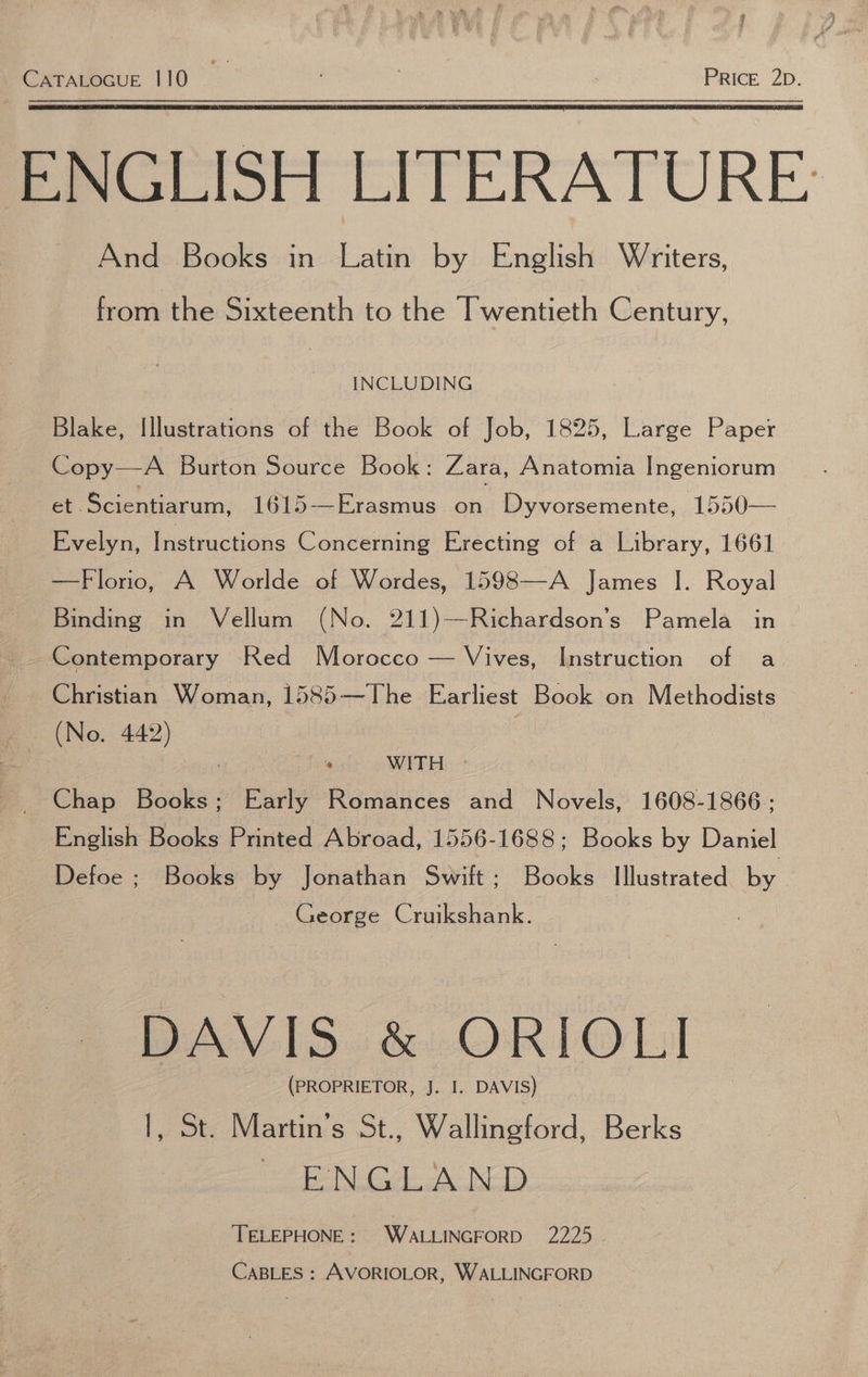 CATALOGUE 110 M8 ’ PRIcE 2D. ENGLISH LITERATURE And Books in Latin by English Writers, from the Sixteenth to the Twentieth Century, INCLUDING Blake, Illustrations of the Book of Job, 1825, Large Paper Copy—A Burton Source Book: Zara, Anatomia Ingeniorum et Scientiarum, 1615—Erasmus on Dyvorsemente, 1550— Evelyn, Instructions Concerning Erecting of a Library, 1661 —Florio, A Worlde of Wordes, 1598—-A James |. Royal Binding in Vellum (No. 211)—Richardson’s Pamela in Contemporary Red Morocco — Vives, Instruction of a Christian Woman, 1585—The Earliest Book on Methodists (No. 442) ‘a WITH © Chap Books; Early Romances and Novels, 1608-1866: English Books Printed Abroad, 1556-1688; Books by Daniel Defoe ; Books by Jonathan Swift; Books Illustrated by - : George Cruikshank. DAVIS &amp; ORIOL] (PROPRIETOR, J. I. DAVIS) |, St. Martin’s St., Wallingford, Berks NG A BED ‘TELEPHONE: WALLINGFORD 2225 CABLES : AVORIOLOR, WALLINGFORD