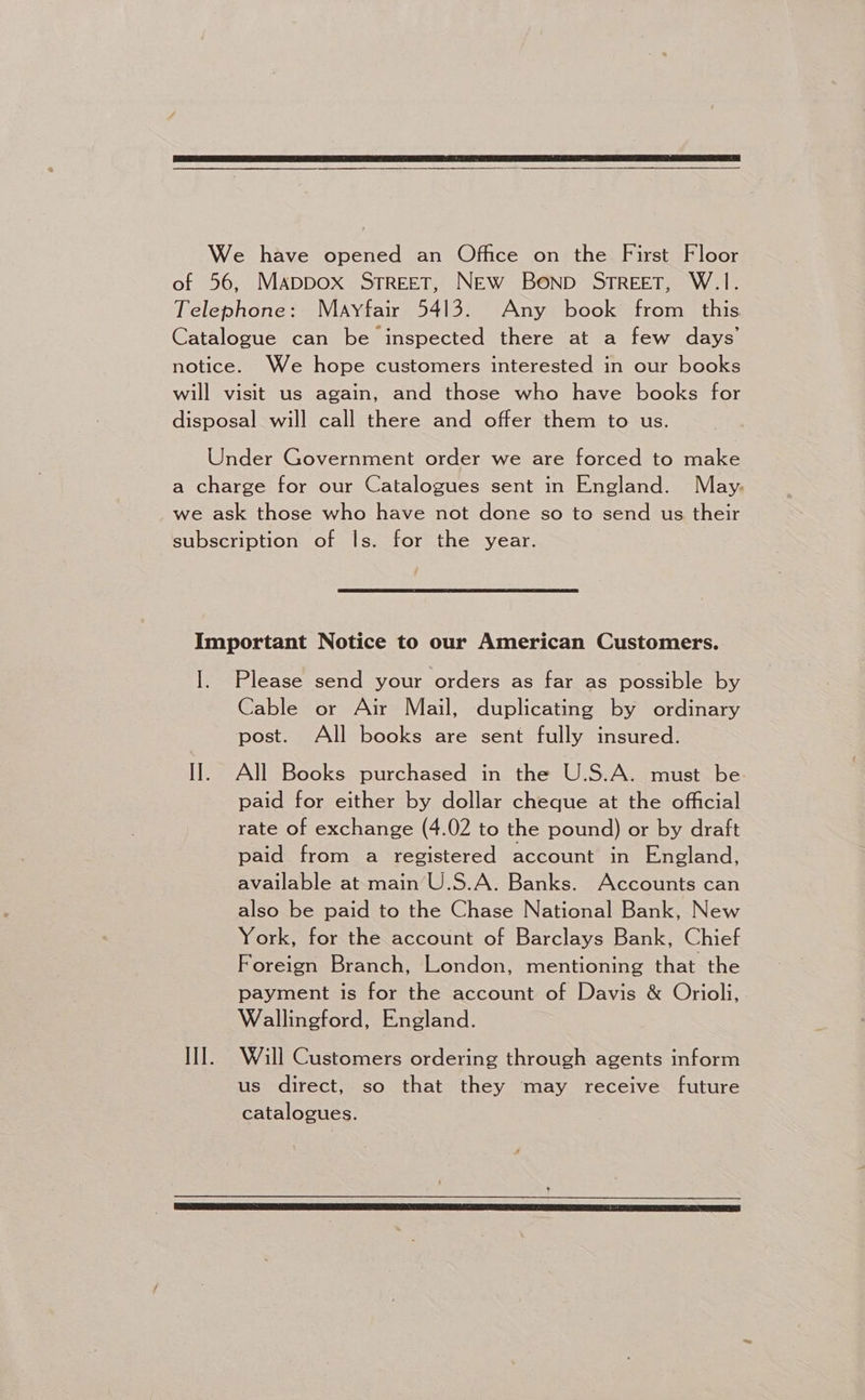 We have opened an Office on the First Floor of 56, Mappox STREET, New Bonpb STREET, W.1. Telephone: Mayfair 5413. Any book from this Catalogue can be inspected there at a few days’ notice. We hope customers interested in our books will visit us again, and those who have books for disposal will call there and offer them to us. Under Government order we are forced to make a charge for our Catalogues sent in England. May. we ask those who have not done so to send us their subscription of ls. for the year. Important Notice to our American Customers. I. Please send your orders as far as possible by Cable or Air Mail, duplicating by ordinary post. All books are sent fully insured. I]. All Books purchased in the U.S.A. must be. paid for either by dollar cheque at the official rate of exchange (4.02 to the pound) or by draft paid from a registered account in England, available at main U.S.A. Banks. Accounts can also be paid to the Chase National Bank, New York, for the account of Barclays Bank, Chief Foreign Branch, London, mentioning that the payment is for the account of Davis &amp; Orioli, Wallingford, England. III]. Wall Customers ordering through agents inform us direct, so that they may receive future catalogues.