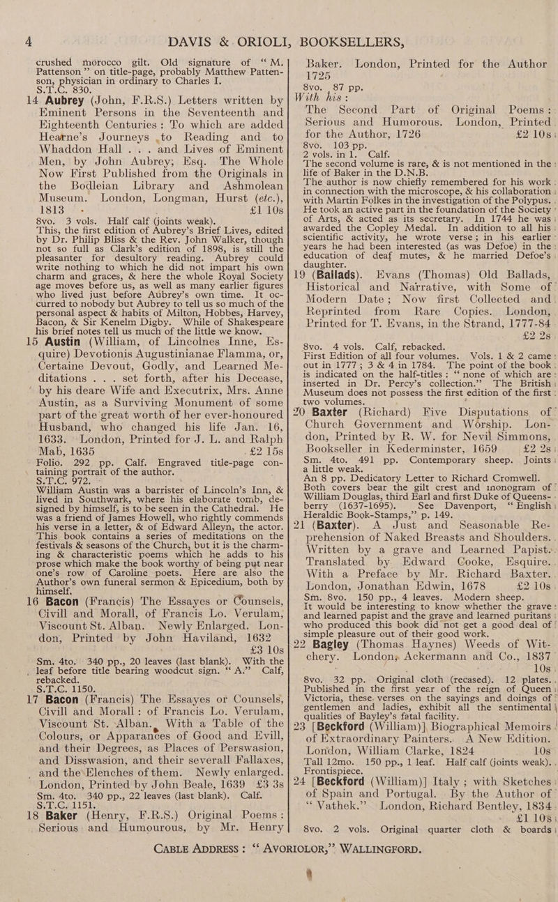 4 crushed morocco gilt. Old signature of ‘“‘ M. Pattenson ”’ on title-page, probably Matthew Patten- son, physician in ordinary to Charles I. Sn Gams a0y Eminent Persons in the Seventeenth and Kighteenth Centuries: To which are added Hearne’s Journeys .to Reading and _ to Whaddon Hall... and Lives of Eminent Men, by John Aubrey; Esq. The Whole Now First Published from the Originals in the Bodleian Library and Ashmolean Museum. London, Longman, Hurst (eéc.), 1813 - £1 10s 8vo. 3 vols. Half calf (joints weak). This, the first edition of Aubrey’s Brief Lives, edited by Dr. Philip Bliss &amp; the Rev. John Walker, though not so full as Clark’s edition of 1898, is still the pleasanter for desultory reading. Aubrey could write nothing to which he did not impart his own charm and graces, &amp; here the whole Royal Society age moves before us, as well as many earlier figures who lived just before Aubrey’s own time. It oc- curred to nobody but Aubrey to tell us so much of the personal aspect &amp; habits of Milton, Hobbes, Harvey, Bacon, &amp; Sir Kenelm Digby. While of Shakespeare his brief notes tell us much of the little we know. EKs- quire) Devotionis Augustinianae Flamma, or, Certaine Devout, Godly, and Learned Me- ditations . . . set forth, after his Decease, Austin, as a Surviving Monument of some part of the ‘great worth of her ever-honoured Husband, who changed his life Jan. 16, 1633. London, Printed for J. L. and Ralph Mab, 1635 Pe otos Folio. 292 pp. Calf. Engraved title-page con- taining portrait of the author. Se Gis9 723433 William Austin was a barrister of Lincoln’s Inn, &amp; lived in Southwark, where his elaborate tomb, de- signed by himself, is to be seen in the Cathedral. He was a friend of James Howell, who rightly commends his verse in a letter, &amp; of Edward Alleyn, the actor. This book contains a series of meditations on the festivals &amp; seasons of the Church, but it is the charm- ing &amp; characteristic poems which he adds to his prose which make the book worthy of being put near one’s row of Caroline poets. Here are also the Author’s own funeral sermon &amp; Epicedium, both by himself. Civill and Morall, of Francis Lo. Verulam, Viscount St. Alban. Newly Enlarged. Lon- don, Printed by John Haviland, 1632 £3 10s Sm. 4to. 340 pp., 20 leaves (last blank). With the _ leaf before title bearing woodcut sign. “A.” Calf, rebacked. S.T.G. 1150. Civill and Morall: of Francis Lo. Verulam, Viscount St. Alban. , With a Table of the Colours, or Apparances of Good and Evill, and their Degrees, as Places of Perswasion, and Disswasion, and their severall Fallaxes, and the Elenches of them. Newly enlarged. London, Printed by John Beale, 1639 £3 3s 340 pp., 22 leaves (last blank), Calf. Sir Gal 15)s Serious: and Humourous, by Mr. CABLE ADDRESS : Baker. Printed for the Author 1725 8vo. London, 87 pp. The Serious and Humorous. for the Author, 1726 8vo. 103 pp. 2 vols.in1. Calf. The second volume is rare, &amp; is not mentioned in the: life of Baker in the D.N.B. The author is now chiefly remembered for his work : in connection with the microscope, &amp; his collaboration : with Martin Folkes in the investigation of the Polypus. . He took an active part in the foundation of the Society ° of Arts, &amp; acted as its secretary. In 1744 he was; awarded the Copley Medal. In addition to all his : scientific activity, he wrote verse; in his earlier’ years he had been interested (as was Defoe) in the: education of deaf mutes, &amp; he married Defoe’s : ioe hter. 9 (Ballads). Evans (Thomas) Old Ballads, Coa} and Narrative, with Some of’ Modern Date; Now first Collected and. Second. Part of Original Poems: London, Printed £2108; Reprinted from Rare Copies. London, Printed for T. Evans, in the Strand, 1777-84 £2 28 8vo. 4 vols. Calf, rebacked. First Edition of all four volumes. Vols. 1 &amp; 2 came: out in 1777; 3 &amp; 4in 1784. The point of the book : is indicated on the half-titles: ‘ none of which are: inserted in Dr. Percy’s collection.”? The British Museum does not possess the first edition of the first : two volumes. (Richard) Five Disputations of’ Church Government and Worship. Lon- don, Printed by R. W. for Nevil Simmons, Bookseller in Kederminster, 1659 £2. 28 Sm. 4to. 491 pp. Contemporary sheep. . Joints ; a little weak. An 8 pp. Dedicatory Letter to Richard Cromwell. Both covers bear the gilt crest and inonogram of ° William Douglas, third Earl and first Duke of Queens- - berry (1637-1695). See Davenport, ‘* English: Heraldic Book-Stamps,”’ p. 149. : 21 (Baxter). A Just and Seasonable Re- prehension of Naked Breasts and Shoulders. . Written by a grave and Learned Papist.. Translated by Edward Cooke, Esquire. With a Preface by Mr. Richard Baxter. London, Jonathan Edwin, 1678 £21085 Sm. 8vo. 150 pp., 4 leaves. Modern sheep. It would be interesting to know whether the grave: and learned papist and the grave and learned puritans who produced this book did not get a good deal of ! simple pleasure out of their good work. Eee London; Ackermann and Co., 1837. 10s | 8vo. 32 pp. Original cloth motakay 12 plates. . Published in the first year of the reign of Queen1 Victoria, these. verses on the sayings and doings of ° gentlemen and ladies, exhibit all the sentimental | qualities of Bayley’s fatal facility. of Extraordinary Painters. A New Edition. London, William Clarke, 1824 10s Tall 12mo. 150 pp., 1 leaf. Half calf (joints weak). . Frontispiece. of Spain and Portugal. By the Author of- ‘“ Vathek.’? London, Richard Bentley, 1834. £1 108; 8vo. 2 vols. Original quarter cloth &amp; boards; > WALLINGFORD. 9