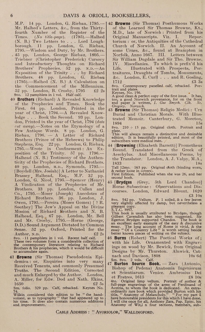 M.P. 14 pp. Mr. Halhed’s Letters, &amp;c., fourth Number of the from the Thirty- Register of the Times. (No title-page). (1795).—Halhed (N. B.) Two Letters to . .. Lord Lough- borough. 11 pp. London, G. Riebau, 1795.—Wisdom and Duty, by Mr. Brothers. . 45 pp. London, George Riebau, 1805.— Triebner (Christopher Frederick) Cursory and Introductory Thoughts on Richard Brothers’ Prophecies. 52 pp. N.p.—An Exposition of the Trinity . by Richard Brothers. 48 pp. London, G. Riebau (1795).—Halhed (N. B.) A Calculation on the Commencement of the Millennium. 52 pp. London, B. Crosby, 1795 £2 2s 8vo. 12 pamphletsin1 vol. Half calf. 40 Brothers (Richard) A Revealed Knowledge of the Prophecies and Times. Book the First. 64 . London, Printed in the year of Christ, 1794.—A Revealed Know- ledge . . . Book the Second. 93 pp. Lon- don, Printed in the year of Christ, 1794 (date cut away).—Notes on the Etymology of a Few Antique Words. 8 pp. London, G. Riebau, 1796. — A Letter of Richard Brothers (Prince of the Hebrews) to Philip Stephens, Esq. 22 pp. London, G. Riebau, 1795.—Wrote in Confinement: An Ex- position of the Trinity. 57 pp. 1796.— Halhead (N. B.) Testimony of the Authen- ticity of the Prophecies of Richard Brothers. 40 pp. London, H.p., Symonds, 1795.— [ Boydell (Mrs. Josiah) | A Letter to Nathaniel Brassey , Halhead, pede jsp Bel adel” SS vba g oy ny Spencer (Henry) A Valldien tion of aye Prophecies of Mr. Brothers. 33 pp. London, Cullen and Co., 1795.—Moser (Joseph) Anecdotes of Richard Brothers. 36- pp. London, J. Owen, 1795.—Pereira (Moses Gomez) [ ? R. Southey] The Jew’s Appeal on the Divine Mission of Richard Brothers and N. B. Halhead, Esq.. 67 pp. London, Mr. Bell and Mr. Crosby, 1795.—Horne (George, D.D.) Sound Argument Dictated by Common Sense. 52 pp. Oxford,~ Printed for the Author, N.D. £2 2s 8vo. -11 pamphlets in 1 vol. Recent half calf. These two volumes form a considerable collection of the contemporary literature relating to Richar Brothers &amp; his prophecies, which it would be difficult _ to accumulate again. 4] Browne (Sir Thomas) Pseudodoxia Epi- demica: or, Enquiries into very many Received Tenents, and commonly Presumed Truths. The .Second Edition, Corrected and much Enlarged by the Author. London, A. Miller, for Edw. Dod and Nath. Ekins, 1650 £2 5s Sm. folio. 329 pp. Calf, rebacked. Keynes No. 74. Wilkin considered this edition to be.“ the hand- somest, as to typography ”’ that had appeared up to his time. It.does also contain numerous additions and. improvements, CABLE ADDRESS : of the Learned Sir Thomas Browne, Kt., M.D., late of Norwich: Printed from his Original Manuscripts. Viz. I. Repor- torium : or, the Antiquities of the Cathedral Church of Norwich. II. some Urnes, &amp;c., found at Brampton in Norfolk, Anno 1667. III. Letters between Sir William Dugdale and Sir Tho. Browne. IV. Miscellanies. To which is prefix’d his Life. Illustrated with Prospects, Por- traitures, Rape to of pom Monuments, &amp;c. London, E. Curll . . . and R. Gosling, 1712 £3 3s 8vo. Contemporary panelled. calf, rebacked. Por- trait and plates. Keynes, No. 156. “ A good clean &amp; perfect copy of the first issue. It has, too, a good Norwich provenance, for on the front end paper is written, J. Gee Smyth. Clk. St. Gregory. Norwich. Urn With LIllus- Moreton, 15s 210 + 13 pp. Original cloth. Portrait and Burial and Christian Morals. trated Memoir. Canterbury, G. 1894 8vo. plate. : RIE : This will always remain a distinctive and desirable edition. It is beautifully printed, and most of the subscribers were medical men. , Bound. Translated from the Aeschylus. And Miscellaneous Poems, by the Translator. London, A. J. Valpy, M.A., 1833 18s Tall 12mo. 163 pp. Original doth (binding worn, &amp; rather loose in covers). First Edition. Published when she was 26, and her second book. 45 [Brydges (Grey, 5th Lord Chandos)] Horae Subsecivae: Observations and Dis- courses.. London, Edward Blount, 1620 £3 10s 8vo. 542 pp. Vellum. P. 1 soiled, &amp; a few leaves very slightly affected by damp, but nevertheless a pleasant copy. Solr Gu5O>ire This book is usually attributed to Brydges, though Gilbert Cavendish has also been suggested. Sir Egerton Brydges supported Chandos. The book is an excellent early example of the easy &amp; discursive essay. The long account of Rome is vivid, &amp; the essay ‘“‘ Of a Country Life” is worth setting beside better known pieces of writing on the subject. with his Life. Ornamented with Engrav- ings on wood by Mr. Bewick, from Original Designs by Mr. Thurston. Alnwick, Cat- Bishop of Pedena) Anatomia Ingeniorum et Scientiarum. Venice. Ambrosius Dei et Fratres, 1615 £8 10s 4to. Original limp vellum. Portrait of author &amp; Austria, to whom the book is dedicated. An extra- ordinarily rare book which provided Burton with his title, “‘ Anatomy of Melancholy.” ‘‘ For my part I have honourable presidents for this which.I have done. I will cite once for all, Anthony Zara, Pap. Episc. his Anatomy of Wit,i n four sections, members, sub- WALLINGFORD. nach and Davison, 1808 10s 6d © Sm. 8vo. 2 vols. Calf. 47 Burton Source Book. — Zara (Antonio,