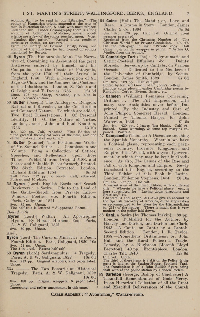 man in Burtonian fashion, &amp; deals with most subjects under the sun. Under Cosmography there is a long account of Columbus. Medicine, music, occult science are a few of the topics touched upon. . Vogt, ** Catalog. libr. rarior.””’ ‘‘Rempli, d’une érudition curieuse et choisie, est fort raré.’’ From the library of Edward Bensly, being one volume of the collection he had formed of authors mentioned by Burton. 49 Byron (The Honourable John) The Narra- tive of, Containing an Account of the great Distresses suffered by himself and _ his Companions on the Coasts of Patagonia, from the year 1740 till their Arrival in England, 1746. With a Description of St. Jago de Chili, and the Manners and Customs of the Inhabitants. London, S. Baker and G. Leigh ; and T. Davies, 1785 12s 6d 12mo. 193 pp. Sheep, rebacked, gilt. Not in B.M. A scarce edition. 50 Butler (Joseph) The Analogy of Religion, Natural and Revealed, to the Constitution and Course of Nature. To which are added, Two Brief Dissertations: I. Of Personal Identity. II. Of the Nature of Virtue. London, James, John and Paul Knapton, 1736 £3 10s 4to. 320 pp. Calf, rebacked. First Edition of ** the greatest theological work of the time, and one of the most original of any time.” 51 Butler (Samuel) The Posthumous Works of Mr. Samuel Butler . . . Compleat in one Volume. Being a Collection of Satires, Speeches, and Reflections, upon those Times. Publish’d from Original MSS. and Scarce and Valuable Pieces formerly Printed. The Sixth Edition, Corrected. London, Richard Baldwin, 1754 8s 6d Tall 12mo. 312 pp., 6 leaves. Calf, rebacked. Portrait and 10 plates. 52 Byron (Lord) English Bards and Scotch Reviewers: a Satire. Ode to the Land of the Gaul.—Sketch from Private Life.— Windsor Poetics, etc. Fourth Edition. Paris, Galignani, 1821 8vo. 82 pp. Uncut. The half-title is lettered ‘‘ Suppressed Poems.” Bound with : [Byron (Lord)] Waltz: An Apostrophic Hymn. By Horace Hornem, Esq. Paris, A. &amp; W. Galignani, 1821 8vo. 30 pp. Uncut. And: Byron (Lord) The Curse of Minerva: a Poem. Fourth Edition. Paris, Galignani, 1820 10s 8vo. 21 pp. Uncut. The 3 in 1 vol. Recent half calf. 53 Byron (Lord) Sardanapulus: a Tragedy. Paris, A. &amp; W. Galignani, 1822 10s 6d 8vo. 213 pp. Original wrappers, and paper label. Uncut. 534 ——— The Two Foscari: an Historical Tragedy. Paris, A. &amp; W. Galignani, 1822 10s 6d 8vo. 188 pp. . Original wrappers, &amp; paper label. Uncut. ; : : Interesting, and rather uncommon, in this state. Race. A Drama in Story. London, James Clarke &amp; Co., 1894 7s 6d Sm. 8vo. 170 pp. Half calf. Original front wrapper preserved. Reprinted from the Christmas Number of “‘ The Christian World ” for Private Circulation. No. 57. On the title-page in ink: ‘‘ Private copy. Hall Caine”; &amp; on the wrapper in pencil: “‘ Arthur O. Mudie, from the Author.”’ Satiric-Poetical Effusions; &amp;c. Dainty Morsels. Served up by Cantabs, on Various Occasions. Dedicated to the Members of the University of Cambridge, by Socius. London, James Smith, 1823 8s 6d Sm. 8vo. 289 pp. Half calf gilt. Edited by Richard Gooch, of St. John’s College. Includes some pleasant earlier Cambridge poems by Randolph, Corbet, Byrom, Smart, etc. Britaine ... The Fift Impression, with many rare Antiquities never before .Im- printed. By the Industry and Care of John Philpot, Somerset Herald. London, Printed by Thomas Harper, for John Waterson, 1636 £1 5s backed. Some worming, &amp; some top margins re- paired. Portrait. the Spanish Monarchy. Wherein we have a Political glasse, representing each parti- cular Country, Province, Kingdome, ’ and Empire of the World, with wayes of govern- ment by which they may be kept in Obedi- ence. As also, The Causes of the Rise and Fall of each Kingdom and Empire. Newly translated into English, according to the Third Edition of this Book in Latine. London, Philemon Stephens, 1654 £6 10s Sm. 4to. 232 pp. Old calf. A variant issue of the First Edition, with a different title : ‘‘ Wherein we have a Political glasse,”’ etc., is here substituted for ‘“‘ Laying down directions and Practices,”’ etc. Chapters 31 and 32 (pp. 211-232) give an account of the Spanish discovery of America, &amp; the steps taken or recommended to be taken for the Hispaniolizing (p. 211) of the natives. There is much that is very modern in the policy laid down. London, Published for the Author, by Harvey and Darton, and Darton and Clark, 1843.—A Canto on Cant: by a Cantab. Second Edition. London, I. R. Taylor, 1858.—Prometheus Britannicus; or, John Bull and the Rural Police: a Tragic- Comedy, by a Rugbaean [Joseph Lloyd Brereton]. 40 pp. Frontispiece. London, Charles Tilt, 1840 12s 6d In 1 vol. Cloth. The third of these items is a skit on the Police, &amp; the scene is laid at the Station-House, Scotland Yard. The frontispiece is of a John Bullish figure being dealt with at the police station by a dozen Peelers, Thankfull Remembrance of Gods Mercy. In an Historicall Collection of all the Great and Mercifull Deliverances of the Church