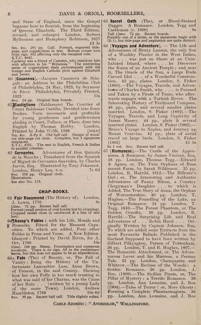 beganne here to flourish, from the beginning of Queene Elizabeth. The Third Edition, revised, and enlarged. London, Robert Mylbourne and Humphrey Robinson, 1627 £3 3s Sm. 4to. 291 pp. Calf. Portrait, engraved title- page, and copperplates in text. Bottom corner torn from sign. M2 affecting only the marginal rule. §.T.C. 4642. ( ; Carleton was a friend of Camden, who mentions him with affection in his ‘‘ Britannia.’”’ The interesting series of copperplates deals picturesquely with the foreign and English Catholic plots against Elizabeth and James. 60 [Casanova].—Jacques Casanova de Sein- galt: an Address to the Philobiblon Club of Philadelphia, 24 May, 1923, by Seymour de Ricci. Philadelphia, Privately Printed, 1923° 15s 8vo. 24 pp. Original limp boards. 61§Castiglione (Baldassare) The Courtier of Count Baldessar Castilio, Devided into foure Bookes. Verie necessarie and_ profitable for young gentlemen and _ gentlewomen abiding in Court, Pallace, or Place, done into English by Thomas Hobby. London, Printed by John Wolfe, 1588 [SOLD] Sm. 4to. A-Pp 8. Old half calf. Margin of wood- cut title-page cut close. Complete, but 3 signatures misplaced. ‘ ; ‘ S.T.C. 4781. The text in English, French &amp; Italian in parallel columns. ; 62 Cervantes. Adventures of Don Quixote dela Mancha; Translated from the Spanish of Miguel de Cervantes Saavedra, by Charles Jarvis, Esq. Illustrated by Tony Johannot. London, Henry Lea, N.D. 7s 6d 8vo. 370 pp. Original cloth. Illustrations. See also No. 115. : CHAP-BOOKS. 63 Fair Rosamond (The History of). London, J. Lewis, 1776 6s 12mo. 72 pp. Recent half calf. ; Portrait (small portion of oval border lost by cropping). Cropped rather close (a catchword &amp; a line of text lost). 64%Aesop’s Fables : with his Life, Morals and ft Remarks. Fitted for the Meanest Capa- cities. To which are added, Four. other Fables in Prose and Verse. A New Edition. Glasgow: Printed by David Niven, for A. Orr, 1786 10s t2mo. 168 pp. Sheep. Frontispiece and numerous woodcuts. There is no sign. A5 in the preliminary leaves, but this does not appear to be,an imperfection. 644 Fate (The) of Beauty, or, The Fall of Vanity; Being the History of the Un- fortunate Lancashire Lass, Anna Brown, of Prescot, in the said County. Shewing how her own Folly in too much trusting to what was said of her Charms, was the Cause of her Ruin . . . (written by a young Lady of the same Town). London, Andrew -Hambleton, 1789 10s 6d Dagger. A Romance. London, Tegg and Castleman (c. 1800) 6s Tall 12mo. 72 pp. Recent boards. Possibly one of a series, as the signatures begin with (li 1), but title-page and pagination are quite distinct. Adventures of Henry Lanson, the only Son of a Wealthy Planter in the West Indies, who... was put on Shore at an Unin- habited Island, where... he Discovers the Ruins of an Ancient Temple ; and near it, The Oracle of the Sun, a Large Rude Carved Idol . . . of a Wonderful Construc- tion. 42 pp., plates. London, 8. Fisher (1805).—The Voyages, Travels, and Adven- tures of Charles Smith, who . ... is Pursued and Taken by a Pirate of Tunis, who after- wards engages with a Turkish Rover. The Interesting History of ‘Ferdinand Compson. 48 pp., plate, and several smaller plates inserted. London, 8S. Fisher (1802).—The Voyages, Travels, and Long Captivity of James Massey. 44 pp., plate &amp; several inserted plates. London, 8. Fisher (1802).— Bruce’s Voyage to Naples, and Journey up Mount Vesuvius. 42 pp., plate of aerial travel on large birds. London, 8. Fisher (1802) £1 5s In 1 vol. 8vo. Recent half calf. nines, A Romance, by James Vincent, Esq. 28 pp. London, Thomas Tegg.—Edward &amp; Agnes, or, The Twin Orphans of Rose mount Farm, by Sarah Wilkinson. 35 pp. London, R. Harrild, 1812.—The Millener’s Girl; or, The Interesting and Authentic Adventures of Fanny Bilson, a Country Clergyman’s Daughter... to which is Added, The True Story of Anna, the Orphan of Worcestershire. 40 pp. London, T. Hughes.—The Foundling of the Lake, an Original Romance. 24 pp. London, T. Tegg, 1810.—The Forest Phantom, or The Golden Crucifix. 36 pp. London, R. Harrild.—The Surprising Life and Real Adventures of . . . Robin Hood... Ori- ginally Written by Captain Johnson, Esq. To which are added some Extracts from the most Favourite Ballads Published in the Garland Supposed to have been written by Gilbert Pilkyngton, Parson of Tottenham. 36 pp. London, T. and R. Hughes, 1807.— The Romantic Attachment, or, The Adven- turous Lover and his Mistress, a Persian Tale. 32 pp. London, Champantre and Gothic Romance. 36 pp. London, J. Roe, (1809).—The Sicilian Pirate, or, The Pillar of Mystery: a Terrific Romance. 38 London, Ann Lemoine, and J. Roe (1804).—Tales of Terror! or, More Ghosts: Forming a Complete Phantasmagoria. 36 pp. London, Ann Lemoine, and J. Roe