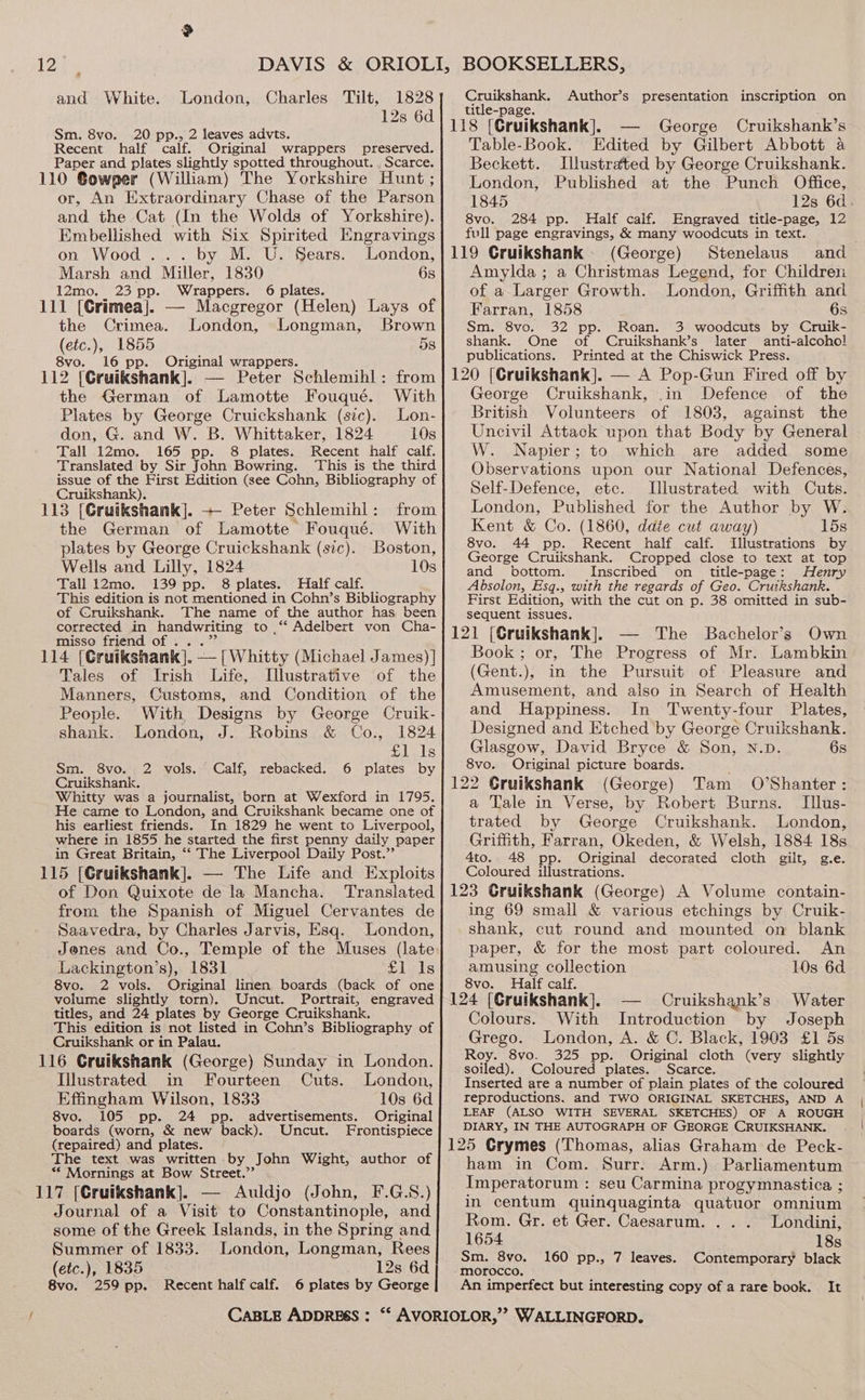 a and White. 1828 128 6d London, Charles Tilt, Sm, 8vo. 20 pp., 2 leaves advts. Recent half calf. Original wrappers preserved. Paper and plates slightly spotted throughout. , Scarce. 110 Gowper (William) The Yorkshire Hunt ; or, An Extraordinary Chase of the Parson and the. Cat (In the Wolds of Yorkshire). Embellished with Six Spirited Engravings on Wood... by M. U. Sears. London, Marsh and Miller, 1830 6s 12mo. 23 pp. Wrappers. 6 plates. 111 [Crimea|. — Macgregor (Helen) Lays of the Crimea. London, Longman, Brown (etc.), 1855 5s 8vo. 16 pp. Original wrappers. 112 [Cruikshank]. — Peter Schlemihl: from the German of Lamotte Fouqué. With Plates by George Cruickshank (sic). Lon- don, G. and W. B. Whittaker, 1824 10s Tall 12mo. 165 pp. 8 plates. Recent half calf. Translated by Sir John Bowring. This is the third issue of the First Edition (see Cohn, Bibliography of Cruikshank). 113 [Gruikshank]. +- Peter Schlemihl: from the German of Lamotte Fouqué. With plates by George Cruickshank (sic). Boston, Wells and Lilly, 1824 10s Tall 12mo. 139 pp. 8 plates. Half calf. This edition is not mentioned in Cohn’s Bibliography of Cruikshank. The name of the author has been corrected in Pa to ,‘*‘ Adelbert von Cha- misse friend of . 114 (Cruikshank. — [Whitty (Michael James) ] Tales of Irish Life, Illustrative of the Manners, Customs, and Condition of the People. With Designs by George Cruik- shank. London, J. Robins &amp; Co., 1824 snl als “ Calf, rebacked. 6 plates by Sm. 8vo. 2 vols. Cruikshank. Whitty was a journalist, born at Wexford in 1795. He came to London, and Cruikshank became one of his earliest friends. In 1829 he went to Liverpool, where in 1855 he started the first penny daily paper in Great Britain, “‘ The Liverpool Daily Post.’’ 115 [Cruikshank]. — The Life and Exploits of Don Quixote de la Mancha. Translated from the Spanish of Miguel Cervantes de Saavedra, by Charles Jarvis, Esq. London, Jenes and Co., Temple of the Muses (late Lackington’s), 1831 Sleds 8vo. 2 vols. Original linen boards (back of one volume slightly torn). Uncut. Portrait, engraved titles, and 24 plates by George Cruikshank. This edition is not listed in Cohn’s Bibliography of Cruikshank or in Palau. 116 Gruikshank (George) Sunday in London. Illustrated in Fourteen Cuts. London, Effingham Wilson, 1833 10s 6d 8vo. 105 pp. 24 pp. advertisements. Original boards (worn, &amp; new back). Uncut. Frontispiece (repaired) and plates. The text was written by John Wight, author of ** Mornings at Bow Street.’’ 117 [Gruikshank]. — Auldjo (John, F.G.S.) Journal of a Visit to Constantinople, and some of the Greek Islands, in the Spring and Summer of 1833. London, Longman, Rees (etc.), 1835 12s 6d 8vo. 259 pp. Recent half calf. 6 plates by George CABLE ADDRESS : Cruikshank. Author’s presentation inscription on title-page. George Cruikshank’s Table-Book. Edited by Gilbert Abbott a Beckett. Illustrated by George Cruikshank. London, Published at the Punch Office, 1845 12s 6d. 8vo. 284 pp. Half calf. Engraved title-page, 12 full page engravings, &amp; many woodcuts in text. (George) Stenelaus and Amylda; a Christmas Legend, for Children of a Larger Growth. London, Griffith and Farran, 1858 6s Sm. 8vo. 32 pp. Roan. 3 woodcuts by Cruik- shank. One of Cruikshank’s later anti-alcoho! publications. Printed at the Chiswick Press. George Cruikshank, .in Defence of the British Volunteers of 1803, against the Uncivil Attack upon that Body by General W. Napier; to which are added some Observations upon our National Defences, Self-Defence, etc. Illustrated with Cuts. London, Published for the Author by W. Kent &amp; Co. (1860, ddie cut away) 15s 8vo. 44 pp. Recent half calf. Illustrations by George Cruikshank. Cropped close to text at top and bottom. Inscribed on title-page: Henry Absolon, Esq., with the regards of Geo. Cruikshank. First Edition, with the cut on p. 38 omitted in sub- sequent issues. The Bachelor’s Own Book; or, The Progress of Mr. Lambkin (Gent.), in the Pursuit of Pleasure and Amusement, and also in Search of Health and Happiness. In Twenty-four Plates, Designed and Etched by George Cruikshank. Glasgow, David Bryce &amp; Son, N.D. 6s 8vo. Original picture boards. ; (George) Tam O’Shanter: a Tale in Verse, by Robert Burns. TIllus- trated by George Cruikshank. London, Griffith, Farran, Okeden, &amp; Welsh, 1884 18s 4to. 48 pp. Original decorated cloth gilt, g.e. Coloured illustrations. ing 69 small &amp; various etchings by Cruik- shank, cut round and mounted on blank paper, &amp; for the most part coloured. An amusing collection 10s 6d 8vo. Half calf. 124 [Cruikshank]. — Cruikshank’s Water With Introduction by Joseph Grego. London, A. &amp; C. Black, 1903 £1 5s Roy. 8vo. 325 pp. Original cloth (very slightly soiled). Coloured plates. Scarce. Inserted are a number of plain plates of the coloured reproductions. and TWO ORIGINAL SKETCHES, AND A LEAF (ALSO WITH SEVERAL SKETCHES) OF A ROUGH DIARY, IN THE AUTOGRAPH OF GEORGE CRUIKSHANK. Colours. ham in Com. Surr. Arm.) Parliamentum Imperatorum : seu Carmina progymnastica ; in centum quinquaginta quatuor omnium Rom. Gr. et Ger. Caesarum. . . . Londini, 1654 18s Sm. 8vo, 160 pp., 7 leaves. Contemporary black morocco, ; An imperfect but interesting copy of a rare book. It