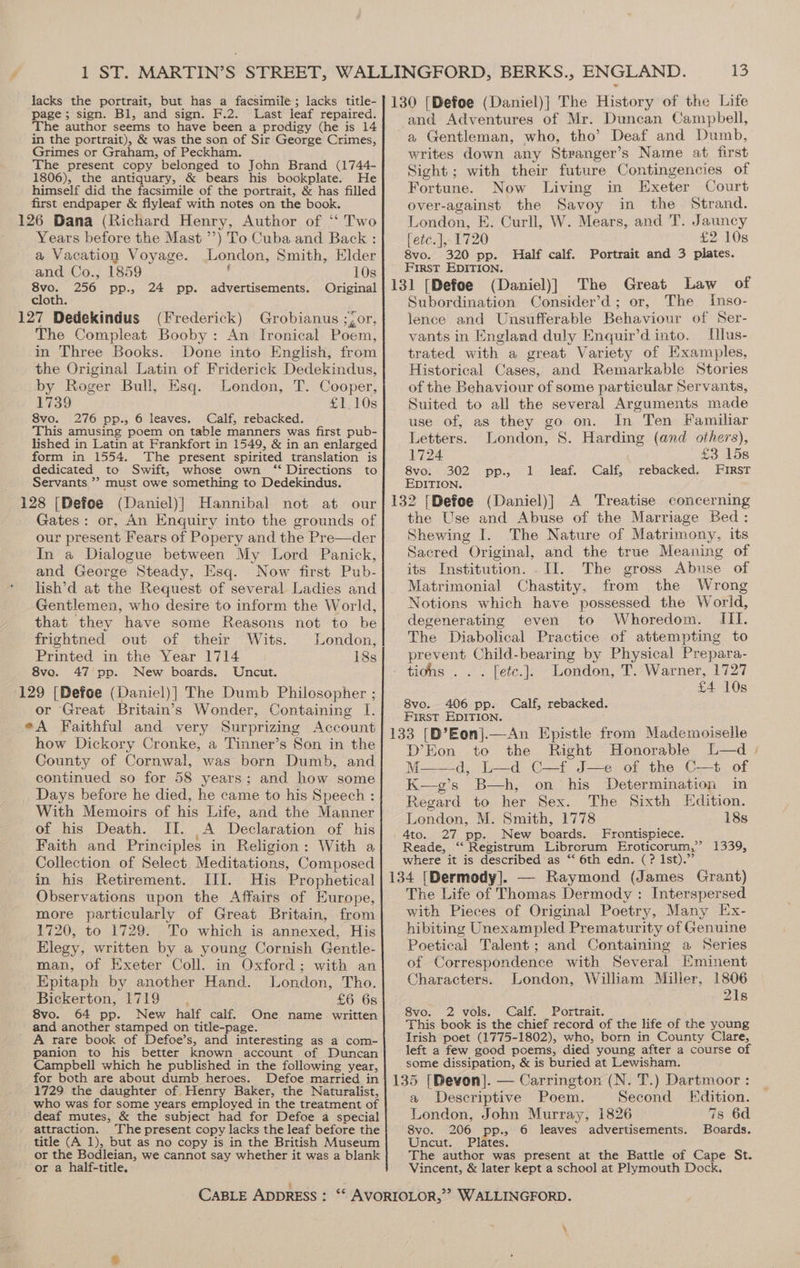 1 ST. MARTIN’S STREET, lacks the portrait, but has a facsimile; lacks title- page; sign. Bl, and sign. F.2. Last leaf repaired. The author seems to have been a prodigy (he is 14 in the portrait), &amp; was the son of Sir George Crimes, Grimes or Graham, of Peckham. The present copy belonged to John Brand (1744- 1806), the antiquary, &amp; bears his bookplate. He himself did the facsimile of the portrait, &amp; has filled first endpaper &amp; flyleaf with notes on the book. 126 Dana (Richard Henry, Author of ‘“‘ Two Years before the Mast ’’) To Cuba and Back : a Vacation Voyage. London, Smith, Elder and Co., 1859 10s 8vo. 256 pp., 24 pp. advertisements. Original cloth. 127 Dedekindus (Frederick) Grobianus ;,or, The Compleat Booby: An Ironical Poem, in Three Books. Done into English, from the Original Latin of Friderick Dedekindus, by Roger Bull, Esq. London, T. Cooper, 1739 £1.10s 8vo. 276 pp., 6 leaves. Calf, rebacked. This amusing poem on table manners was first pub- lished in Latin at Frankfort in 1549, &amp; in an enlarged form in 1554. The present spirited translation is dedicated to Swift, whose own ‘‘ Directions to Servants ”? must owe something to Dedekindus. 128 [Defoe (Daniel)]| Hannibal not at our Gates: or, An Enquiry into the grounds of our present Fears of Popery and the Pre—der In a Dialogue between My Lord Panick, and George Steady, Esq. Now first Pub. lish’d at the Request of several Ladies and Gentlemen, who desire to inform the World, that they have some Reasons not to be frightned out of their Wits. London, Printed in the Year 1714 18s 8vo. 47 pp. New boards. Uncut. 129 [Defoe (Daniel)] The Dumb Philosopher ; or Great Britain’s Wonder, Containing I. eA Faithful and very Surprizing Account how Dickory Cronke, a Tinner’s Son in the County of Cornwal, was born Dumb, and continued so for 58 years; and how some Days before he died, he came to his Speech : With Memoirs of his Life, and the Manner of his Death. II. A Declaration of his Faith and Principles in Religion: With a Collection of Select Meditations, Composed in his Retirement. III. His Prophetical Observations upon the Affairs of Europe, more particularly of Great Britain, from 1720, to 1729. To which is annexed, His Elegy, written by a young Cornish Gentle- man, of Exeter Coll. in Oxford; with an Epitaph by another Hand. London, Tho. Bickerton, 1719 £6 6s 8vo. 64 pp. New half calf. One name written and another stamped on title-page. A rare book of Defoe’s, and interesting as a com- panion to his better known account of Duncan Campbell which he published in the following year, for both are about dumb heroes. Defoe married in 1729 the daughter of Henry Baker, the Naturalist, who was for some years employed in the treatment of deaf mutes, &amp; the subject had for Defoe a special attraction. The present copy lacks the leaf before the title (A 1), but as no copy is in the British Museum or the Bodleian, we cannot say whether it was a blank or a half-title, : CABLE ADDRESS : iM) and Adventures of Mr. Duncan Campbell, a Gentleman, who, tho’ Deaf and Dumb, writes down any Stranger’s Name at first Sight; with their future Contingencies of Fortune. Now Living in Exeter Court over-against the Savoy in the Strand. London, E. Curll, W. Mears, and T. Jauncy [etc. ], 1720 £2 10s 8vo. 320 pp. Half calf. Portrait and 3 plates. First EDITION. (Daniel)] The Great Law of Subordination Consider’d; or, The Inso- lence and Unsufferable Behaviour of Ser- vants in England duly Enquir’d into. Hlus- trated with a great Variety of Examples, Historical Cases, and Remarkable Stories of the Behaviour of some particular Servants, Suited to all the several Arguments made use of, as they go on. In Ten Familiar Letters. London, S. Harding (and others), 1724 £3 15s 8vo. 302 pp., 1 leaf. Calf, rebacked. FIRST EDITION. the Use and Abuse of the Marriage Bed: Shewing I. The Nature of Matrimony, its Sacred “Original, and the true Meaning of its Institution. . II. The gross Abuse of Matrimonial Chastity, from the Wrong Notions which have possessed the World, degenerating even to Whoredom. III. The Diabolical Practice of attempting to prevent Child-bearing by Physical Prepara- tidhs . . . fetc.]. London, T. Warner, 1727 £4 10s 8vo. 406 pp. Calf, rebacked. FIRST EDITION. D’Eon to the Right Honorable L—d M——d, L—d C—f J—e of the C—t of K—g’s B—h, on his Determination im Regard to her Sex. The Sixth Edition. London, M. Smith, 1778 18s -4to. 27 pp. New boards. Frontispiece. Reade, “ Registrum Librorum Eroticorum,’” 1339, where it is described as ‘“‘ 6th edn. (? Ist).” The Life of Thomas Dermody : Interspersed with Pieces of Original Poetry, Many Ex- hibiting Unexampled Prematurity of Genuine Poetical Talent; and Containing a Series of Correspondence with Several [minent Characters. London, William Miller, 1806 21s 8vo. 2 vols, Calf. Portrait. This book is the chief record of the life of the young Irish poet (1775-1802), who, born in County Clare, left a few good poems, died young after a course of some dissipation, &amp; is buried at Lewisham. a Descriptive Poem. Second Edition. London, John Murray, i826 7s 6d 8vo. 206 pp., 6 eaves adv entisemetits. Boards. Uncut. Plates. Vincent, &amp; later kept a school at Plymouth Dock. ‘