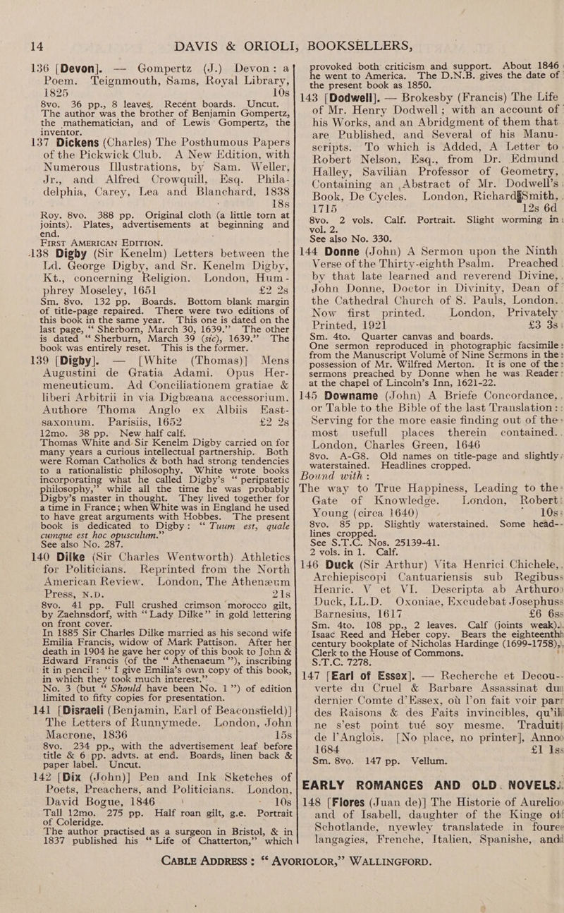 136 [Devon]. — Gompertz (J.) Devon: a] provoked both criticism and support. About 1846 | tto A The D.N.B. the date of | poets Teignmouth, Sams, Royal Taber ere CTC 1850. Bivesitne de 143 [Dodwell]. — Brokesby (Francis) The Life of Mr. Henry Dodwell; with an account of © his Works, and an Abridgment of them that. are Published, and Several of his Manu- 8vo. 36 pp., 8 leaves. Recént boards. Uncut. The author was the brother of Benjamin Gompertz, the mathematician, and of Lewis Gompertz, the inventor. 137 Dickens (Charles) The Posthumous Papers . . sc i . 1 y i > L tt % t ' of the Pickwick Club. A New Edition, with a ai igen eRe pone ‘< * iid Numerous Illustrations, by Sam. Weller, Halley Savilian Pravessor woe Geometry, uae Gg aoiig Crowquill, Esq. Phila: Containing an ,Abstract of Mr. Dodwell’s delphia, Carey, Lea and Be cce ie Book. De Cycles. London, Richard§Smith, | Ss 4 2 Roy. 8vo,, 388 pp, Original cloth (a little tom at] yo! > vols, Calf, Portrait. Slight ee joints). Plates, advertisements at beginning and end. ; vol. 2. See also No. 330. First AMERICAN EDITION. 3 is 138 Digby (Sir Kenelm) Letters between the | 144 Donne (John) A Sermon upon the Ninth Verse of the Thirty-eighth Psalm. Preached . Ld. George Digby, and Sr. Kenelm Digby, tan Kt., concerning ‘Religion. London, Hum - by that late learned and reverend Divine, , John Donne, Doctor in Divinity, Dean of- phrey Moseley, 1651 £2 2s the Cathedral Church of 8. Pauls, London. . Sm. 8vo. 132 pp. Boards. Bottom blank margin of title-page repaired. There were two editions of Now first printed. London. Privately this book in the same year. This one is dated on the Printed, 1921 : . £3 33 last page, ‘“‘ Sherborn, March 30, 1639.’ The other is dated “ Sherburn, March 39 (sic), 1639.’ The} Sm. 4to. Quarter canvas and boards. book was entirely reset. This is the former. as eon ease ee in Nine Sern feces . re rom the Manuscript Volumé of Nine Sermons in the: 139 [Digby]. te [ White (Thomas) | Mens possession of Mr. Wilfred Merton. It is one of the: Augustini de Gratia Adami. Opus Her-}| sermons preached by Donne when he was Reader: at the chapel of Lincoln’s Inn, 1621-22. 145 Downame (John) A Briefe Concordance, , meneuticum. Ad Conciliationem gratiae &amp; liberi Arbitrii in via Digbzeana accessorium. Authore Thoma Anglo ex Albiis East- or Table to the Bible of the last Translation: saxonum. Parisiis, 1652 £2 A Serving for the more easie finding out of the: 12mo. 38 pp. New half calf. most usefull places therein contained.. Thomas White and Sir Kenelm Digby carried on for many years a curious intellectual partnership.. Both were Roman Catholics &amp; both had strong tendencies to a rationalistic philosophy. White wrote books incorporating what he called Digby’s ‘“* peripatetic philosophy,” while all the time he was probably London, Charles Green, 1646 8vo. A-G8. Old names on title-page and slightly, waterstained. Headlines cropped. Bound with : The way to True Happiness, Leading to the» Digby’s master in thought. They lived together for Gate of Knowledge London. Robert: a time in France; when White was in England he used : 16¢ 2 se as 108% to have great arguments with Hobbes. The present Young (circa 640) i 85 book is dedicated to Digby: ‘“‘ Tuum est, quale} 8vo. 85 pp. Slightly waterstained. Some head-- cumque est hoc opusculum.” See also No. 287. 140 Ditke (Sir Charles Wentworth). Athletics for Politicians. Reprinted from the North American Review. London, The Atheneum Press, N.D. 21s 8vo. 41 pp. Full crushed crimson morocco gilt, by Zaehnsdorf, with “Lady Dilke”’ in gold lettering on front cover. In 1885 Sir Charles Dilke married as his second wife Emilia Francis, widow of Mark Pattison. After her death in 1904 he gave her copy of this book to John &amp; Edward Francis (of the “‘ Athenaeum ”’), inscribing it in pencil: ‘‘ I give Emilia’s own copy of this book, in which they took much interest.”’ No. 3 (but ‘* Should have been No. 17’) of edition limited to fifty copies for presentation. 141 [Disraeli (Benjamin, Karl of Beaconsfield) ] The Letters of Runnymede. London, John Macrone, 1836 15s lines cropped. See S.T.C. Nos. 25139-41. 2 vols.in 1. Calf. Archiepiscopi Cantuariensis sub Regibuss Henric. V et VI. Descripta ab Arthuroo Duck, LL.D. Oxoniae, Excudebat Josephuss Barnesius, 1617 £6 6ss Sm. 4to. 108 pp., 2 leaves. Calf (joints weak).). Isaac Reed and Heber copy. Bears the eighteenthh century bookplate of Nicholas Hardinge (1699- 1758)» Clerk ae spe House of Commons. Seley, verte du Cruel &amp; Barbare Assassinat du dernier Comte d’ Essex, ot l’on fait voir parr des Raisons &amp; des Faits invincibles, qu’ili ne sest point tué soy mesme. ‘Traduit; de PAnglois. [No place, no printer], Anno 8vo. 234 pp., with the advertisement, leaf before 1684 £1 Iss Se San pe pea at end. Boards, linen back &amp; Sm, u¥0,9147 pp. Vellum: 142 [Dix (John)] Pen and Ink Sketches of k Poets, Preachers, and Politicians. London, EARLY ROMANCES AND OLD. NOVELS.. David Bogue, 1846 10s | 148 [Flores (Juan de)| The Historie of Aurelioo Tall 12mo. of Coleridge. The author practised as a surgeon in Bristol, &amp; in 1837 published his ‘* Life of Chatterton,”’ which 275 pp. Half roan gilt, g.e. Portrait} and of Isabell, daughter of the Kinge of! Schotlande, nyewley translatede in fouree langagies, Frenche, Italien, Spanishe, anddé CABLE ADDRESS: ‘* AVORIOLOR,”? WALLINGFORD.