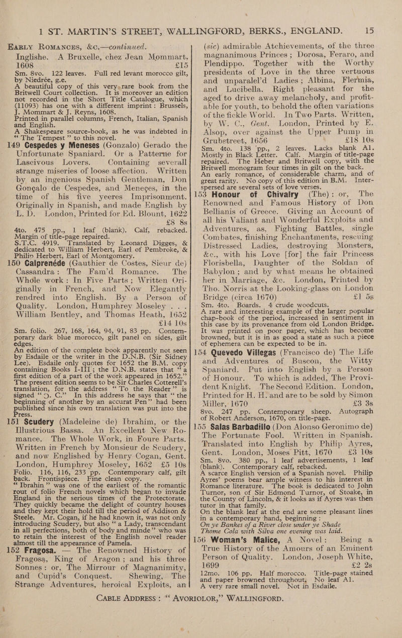 Inglishe. A Bruxelle, chez Jean Mommart, 1608 £15 Sm. 8vo. 122 leaves. Full red levant morocco gilt, by Niedrée, g.e. A beautiful copy of this very.rare book from the Britwell Court collection. It is moreover an edition not recorded in the Short Title Catalogue, which (11093) has one with a different imprint: Brussels, J. Mommart &amp; J. Reyns, 1608. Printed in parallel columns, French, Italian, Spanish and English. A Shakespeare source-book, as he was indebted in ** The Tempest ”’ to this novel. _ ido Cespedes y Meneses iGonwalo) Gerado the Unfortunate Spaniard. Or a Patterne for Lascivous Lovers. Containing severall strange miseries of loose affection. Written by an ingenious Spanish Gentleman, Don Gongalo de Cespedes, and Meneges, in the time of his five yeeres Imprisonment. Originally in Spanish, and made English by L.D. London, Printed for Ed. Blount, 1622 £8 8s 4to. 475 pp., 1 leaf (blank). Calf, rebacked. Margin of title-page repaired. S.T.C. 4919. Translated by Leonard Digges, &amp; dedicated to William Herbert, Earl of Pembroke, &amp; Philip Herbert, Earl of Montgomery. > 150 Galprenéde (Gauthier de Costes, Sieur de) Cassandra: The Fam’d Romance. The Whole work: In Five Parts; Written Ori- ginally in French, and Now Elegantly rendred into English. By a Person of Quality. London, Humphrey Moseley... William Bentley, and Thomas Heath, 1652 : £14 10s Sm. folio. 267, 168, 164, 94, 91, 83 pp. Contem- porary dark blue “morocco, gilt panel on sides, gilt edges. An edition of the complete book apparently not seen by Esdaile or the writer in the D.N (Sir Sidney Lee). Esdaile only quotes for 1652 ihe B.M. copy containing Books I-III; the D.N.B. states that “a first edition of a part of the work appeared in 1652.’’ The present edition seems to be Sir Charles Cotterell’s translation, for the address “‘ To the Reader” is signed “.5. C.’’? In this address he says that ‘‘ the beginning of another by an accurat Pen” had been published since his own translation was put into the Press. 151 Scudery (Madeleine de) Ibrahim, or the Hlustrious Bassa. An Excellent New Ro- mance. The Whole Work, in Foure Parts. Written in French by Monsieur de Scudery, and now Englished by Henry Cogan, Gent. London, Humphrey Moseley, 1652 £5 10s Folio. 116, 116, 233 pp. Contemporary calf, gilt back. Frontispiece. Fine clean copy. ** Ibrahin ”? was one of the earliest of the romantic rout of folio French novels which began to invade England in the serious times of the Protectorate. They quickly became the delight of country houses and they kept their hold till the period of Addison &amp; Steele. Mr. Cogan, if he had known it, was not only introducing Scudery, but also “a Lady, transcendant ' in all perfections, both of body and minde”’ who was to retain the interest of the English novel reader almost till the appearance of Pamela. 152 Fragosa. — The Renowned History of Fragosa, King of Aragon; and his three Sonnes: or, The Mirrour of Magnanimity, and Cupid’s Conquest. Shewing, The Strange Adventures, CABLE ADDRESS : magnanimous Princes ; Dorosa, Feraro, and Plendippo. Together with the Worthy presidents of Love in the three vertuous and unparalel’d Ladies; Albina, Flermia, and Lucibella. Right ‘pleasant for the aged to drive away melancholy, and profit- able for youth, to behold the often variations of the fickle World. In Two Parts. Written, by W. C., Gent. London, Printed by E Alsop, over against the Upper Pump in Grubstreet, 1656 £18 10s Sm. 4to. 138 ‘pp., 2 leaves. Lacks blank Al. Mostly in Black Letter. Calf. Margin of title-page repaired. The Heber and Britwell copy, with the Britwell monogram four times in gilt on the back. An early romance, of considerable charm, and of great rarity. No copy of this edition in B.M. Inter- spersed are several sets of love verses. Chivairy (The): or, The Renowned and Famous History of Don Bellianis of Greece. Giving an Account of all his Valiant and Wonderful Exploits and Adventures, as, Fighting Battles, single Combates, finishing Enchantments, rescuing Distressed Ladies, destroying Monsters, &amp;c., with his Love [for] the fair Princess Florisbella, Daughter of the Soldan of Babylon; and by what means he obtained her in Marriage, &amp;c. London, Printed by Tho. Norris at the Looking-glass on London Bridge (circa 1670) £1 5s Sm. 4to. Boards. 4 crude woodcuts. A rare and interesting example of the larger popular chap-book of the period, increased in sentiment in this case by its provenance from old London Bridge. It was printed on poor paper, which has become browned, but it is in as good a state as such a piece of ephemera can be expected to be in. ‘and Adventures of Buscon, the Witty Spaniard. Put into English by a Person of Honour. To which is added, The Provi- dent Knight. The Second Edition. London, Printed for H. H. and are to be sold by Simon. Miller, 1670 £3 3s 8vo. 247 . Contemporary sheep. Autograph of Robert Anderson, 1670, on title-page. The Fortunate Fool. Written in Spanish. Translated into English by Philip Ayres, Gent. London, Moses Pitt, 1670 £3 10s Sm. 8vo. 380 pp., 1 leaf advertisements, 1 leaf (blank). Contemporary calf, rebacked. A scarce English version of a Spanish novel. Philip Ayres’ poems bear ample witness to his interest in Romance literature. The book is dedicated to John Turnor, son of Sir Edmond Turnor, of Stoake, in the County of Lincoln, &amp; it looks as if Ayres was then tutor in that family. On the blank leaf at the end are some pleasant lines in a contemporary ‘hand, beginning : On ye Bankes of a River close under ye Shade Thome Cola with Silva one evening was laid. Being a True History of the Amours of an Eminent Person of Quality. London, Joseph White, 1699 - £2 28 12mo. 106 pp. Half morocco. ‘Title-page stained and paper browned throughout. No leaf Al. A very rare small novel. Not in Esdaile. WALLINGFORD.