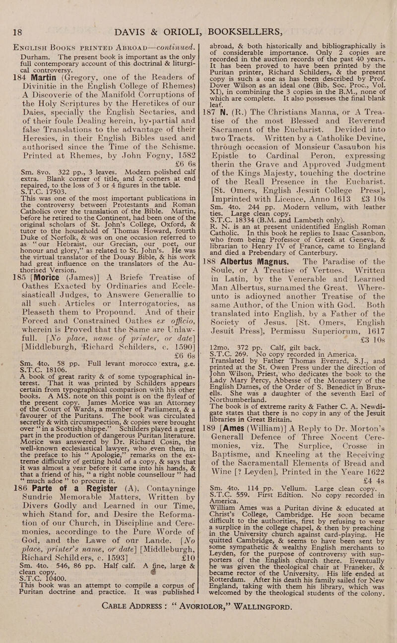 ENGLISH BOOKS PRINTED ABROAD—continued. Durham. The present book is important as the only full contemporary account of this doctrinal &amp; liturgi- cal controversy. 184 Martin (Gregory, one of the Readers of Divinitie in the English College of Rhemes) A Discoverie of the Manifold Corruptions of the Holy Scriptures by the Heretikes of our Daies, specially the English Sectaries, and of their foule Dealing herein, byepartial and false Translations to the advantage of their Heresies, in their English Bibles used and authorised since the Time of the Schisme. Printed at Rhemes, by John Fogny, 1582 £6 6s Sm. 8vo. 322 pp., 3 leaves. Modern polished calf extra. Blank corner of title, and 2 corners at end _ repaired, to the loss of 3 or 4 figures in the table. S.T.C. 17503. wakes This was one of the most important publications in the controversy between Protestants and Roman Catholics over the translation of.the Bible. Martin, before he retired to the Continent, had been one of the original scholars of St. John’s College, Oxford, &amp; tutor to the household of Thomas Howard, fourth Duke of Norfolk, &amp; was on one occasion referred to as’ ‘“‘our Hebraist, our Grecian, our poet, our honour and glory,”’ as related to St. John’s. He was the virtual translator of the Douay Bible, &amp; his work had great influence on the translators of the Au- thorised Version. ‘ 185 [Morice (James)] A Briefe Treatise of Oathes Exacted by Ordinaries and Kccle- siasticall Judges, to Answere Generallie to all such. Articles or Interrogatories, as Pleaseth them to Propound. And of their Forced and Constrained Oathes ex officio, wherein is Proved that the Same are Unlaw- full. [No place, name. of printer, or date] [Middleburgh, ‘Richard Schilders, c. 1590] Sm. 4to. 58 pp. Full levant morocco extra, g.e. S.T.C. 18106. A book of great rarity &amp; of some typographical in- terest. certain from typographical comparison with his other books. A MS. note on this point is on the flyleaf of the present copy. James Morice was an Attorney of the Court of Wards, a member of Parliament, &amp; a favourer of the Puritans. The book was circulated secretly &amp; with circumspection, &amp; copies were brought over ‘‘in a Scottish shippe.”’ Schilders played a great part in the production of dangerous Puritan literature. Morice was answered by Dr. Richard Cosin, the well-known ecclesiastical lawyer, who even then, in the preface to his ‘“‘ Apologie,’’ remarks on the ex- treme difficulty of getting hold of a copy, &amp; says that it was almost a year before it came into his hands, &amp; that a friend of his, “‘ a right noble counsellour ’’ had *““ much adoe”’ to procure it. 186 Parte of a Register (A), Sundrie Memorable Matters, Written. by Divers Godly and Learned in our Time, which Stand for, and Desire the Reforma- tion of our Church, in Discipline and Cere- monies, accordinge to the Pure Worde of God, and the Lawe of our Lande. [No place, printer’s name, or date} [Middleburgh, Richard Schilders, c. 1593] ; £10 Sm. 4to. 546, 86 pp. Half calf. A fine, large &amp; clean copy. g S.T.C. 10400. This book was an attempt to compile a corpus of Puritan doctrine and practice. It was published BOOKSELLERS, abroad, &amp; both historically and bibliographically is of considerable importance. Only 2 copies are recorded in thé auction records of the past 40 years. It has been proved to have been printed by the Puritan printer, Richard Schilders, &amp; the present copy is such a one as has been described by Prof. Dover Wilson as an ideal one (Bib. Soc. Proc., Vol. XI), in combining the 3 copies in the B.M., none of Mieree are complete. It also possesses the final blank eaf. tise of the most Blessed and Reverend Sacrament of the Eucharist. Devided into two Tracts. Written by a Catholike Devine, through occasion of Monsieur Casaubon his Epistle to Cardinal Peron, expressing therin the Grave and Approved Judgment of the Kings Majesty, touching the doctrine of the Reall Presence in the Eucharist. [St. Omers, English Jesuit College Press], Imprinted with Licence, Anno 1613 £3 10s Sm. 4to. 244 pp. Modern vellum, with leather ties. Large clean copy. S.T.C. 18334 (B.M. and Lambeth only). R. N. is an at present unidentified English Roman Catholic. In this book he replies to Isaac Casanbon, who from being Professor of Greek at Geneva, &amp; librarian to Henry IV of France, came to England and died a Prebendary of Canterbury. The Paradise of the Soule, or A Treatise of Vertues. Written in Latin, by the Venerable and. Learned Man Albertus, surnamed the Great. Where- unto is adioyned another Treatise of the same Author, of the Union with God. Both translated into English, by a Father of the Society of Jesus. [St. Omers, English Jesuit Press], Permissu Superiorum, 1617 £3 10s 12mo. 372 pp. Calf, gilt back. : S.T.C. 269. No copy recorded in America. Translated by Father Thomas Everard, S.J., and printed at the St. Owen Press under the direction of John Wilson, Priest, who dedicates the book to the Lady Mary Percy, Abbesse of the Monastery of the English Dames, of the Order of S. Benedict in Brux- ells. She was a daughter of the seventh Earl of Northumberland. The book is of extreme rarity &amp; Father C. A. Newdi- gate states that there is no copy in any of the Jesuit libraries in Great Britain. Generall Defence of Three Nocent Cere- monies, viz. The Surplice, Crosse in Baptisme, and Kneeling at the Receiving of the Sacramentall Elements of Bread and Wine [? Leyden], Printed in the Yeare 1622 £4 4s Sm. 4to. 114 pp. Vellum. Large clean copy. S.T.C. 559. First Edition. No copy recorded in America. William Ames was a Puritan divine &amp; educated at Christ’s College, Cambridge. He soon became difficult to the authorities, first by refusing to wear a surplice in the college chapel, &amp; then by preaching in the University church against card-playing. He quitted Cambridge, &amp; seems to have been sent by some sympathetic &amp; wealthy English merchants to Leyden, for the purpose of controversy with sup- porters. of the English church there. Eventually he was given the theological chair at Franeker, &amp; became rector of the University. His life ended at Rotterdam. After his death his family sailed for New England, taking with them his library, which was welcomed by the theological students of the colony.