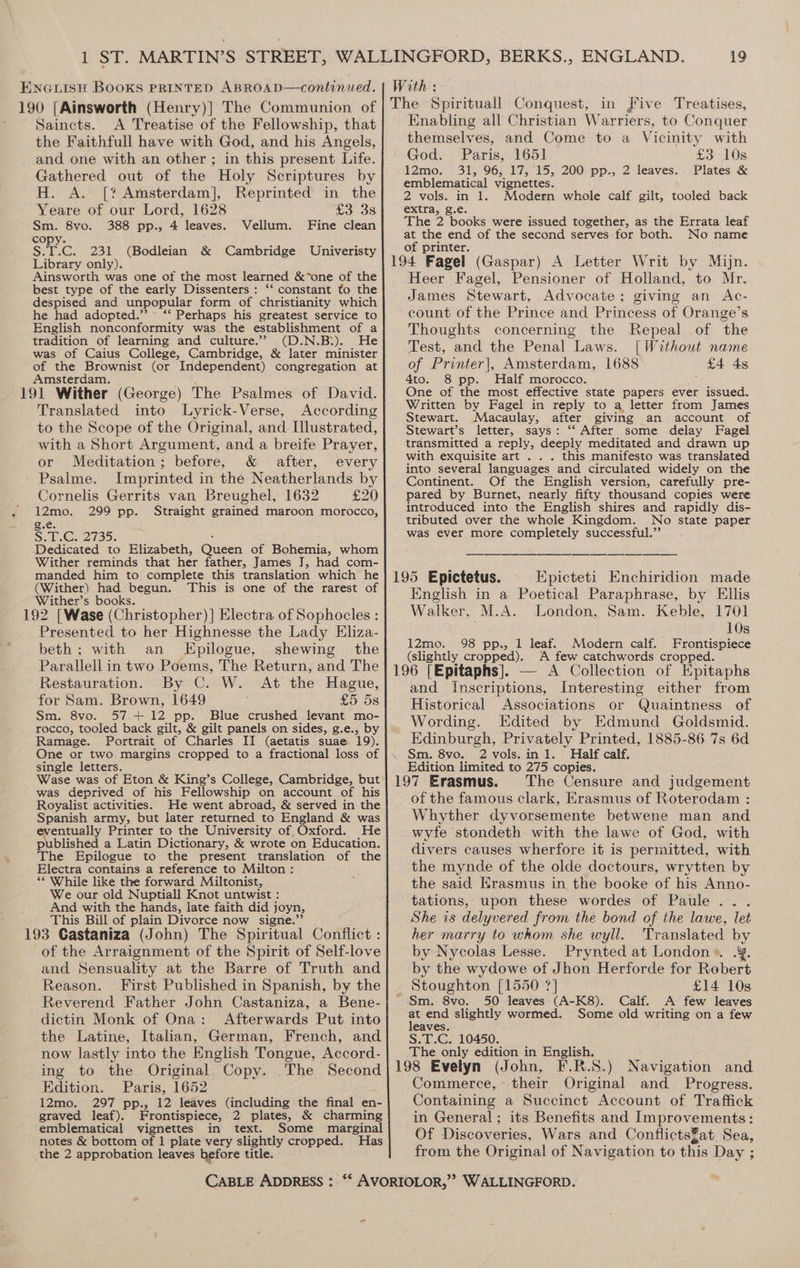 Saincts. A Treatise of the Fellowship, that the Faithfull have with God, and his Angels, and one with an other ; in this present Life. Gathered out of the Holy Scriptures by H. A. [? Amsterdam], Reprinted in the Yeare of our Lord, 1628 £3 38 Sm. 8vo. 388 pp., 4 leaves. Vellum. Fine clean copy. S.T.C. 231 (Bodleian &amp; Cambridge Univeristy Library only). Ainsworth was one of the most learned &amp;*one of the best type of the early Dissenters: ‘‘ constant to the despised and unpopular form of christianity which he had adopted.’ ‘‘ Perhaps his greatest service to English nonconformity was the establishment of a tradition of learning and culture.’ (D.N.B:). He was of Caius College, Cambridge, &amp; later minister of the Brownist (or Independent) congregation at Amsterdam. 191 Wither (George) The Psalmes of David. Translated into Lyrick-Verse, According to the Scope of the Original, and Illustrated, with a Short Argument, and a breife Prayer, or Meditation; before, &amp; after, every Psalme. Imprinted in the Neatherlands by Cornelis Gerrits van Breughel, 1632 £20 12mo. 299 pp. Straight grained maroon morocco, gie: SoG 2735. . Dedicated to Elizabeth, Queen of Bohemia, whom Wither reminds that her father, James J, had com- manded him to complete this translation which he (Wither) had begun. Wither’s books. 192 [Wase (Christopher) ] Electra of Sophocles : Presented to her Highnesse the Lady Eliza- beth; with an Epilogue, shewing the Parallell in two Poems, The Return, and The Restauration. By C. W. At the Hague, for Sam. Brown, 1649 £5 5s Sm. 8vo. 57.+ 12 pp. Blue crushed levant mo- rocco, tooled back gilt, &amp; gilt panels on sides, g.e., by Ramage. Portrait of Charles II (aetatis suae 19). One or two margins cropped to a fractional loss of single letters. Wase was of Eton &amp; King’s College, Cambridge, but was deprived of his Fellowship on account of his Royalist activities. He went abroad, &amp; served in the Spanish army, but later returned to England &amp; was eventually Printer to the University of Oxford. He published a Latin Dictionary, &amp; wrote on Education. The Epilogue to the present translation of the Electra contains a reference to Milton : ** While like the forward Miltonist, We our old Nuptiall Knot untwist : And with the hands, late faith did joyn, This Bill of plain Divorce now signe.”’ of the Arraignment of the Spirit of Self-love and Sensuality at the Barre of Truth and Reason. First Published in Spanish, by the Reverend Father John Castaniza, a Bene- dictin Monk of Ona: Afterwards Put into the Latine, Italian, German, French, and now lastly into the English Tongue, Accord- ing to the Original Copy. .The Second Edition. Paris, 1652 12mo. 297 pp., 12 leaves (including the final en- graved leaf). Frontispiece, 2 plates, &amp; charming emblematical vignettes in text. Some marginal notes &amp; bottom of 1 plate very slightly cropped. Has the 2 approbation leaves before title. Enabling all Christian Warriers, to Conquer themselves, and Come to a Vicinity with God. Paris, 165] £3 10s 12mo. 31, 96, 17, 15, 200 pp., 2 leaves. Plates &amp; emblematical vignettes. 2 vols. in 1. Modern whole calf gilt, tooled back extra, g.e. The 2 books were issued together, as the Errata leaf at the end of the second serves:for both. No name of printer. Heer Fagel, Pensioner of Holland, to Mr. James Stewart, Advocate; giving an Ac- count of the Prince and Princess of Orange’s Thoughts concerning the Repeal of the Test, and the Penal Laws. [Without name of Printer], Amsterdam, 1688 £4 4s 4to. 8 pp. Half morocco. One of the most effective state papers ever issued. Written by Fagel in reply to a letter from James Stewart. Macaulay, after giving an account of Stewart’s letter, says: ‘‘ After some delay Fagel transmitted a reply, deeply meditated and drawn up with exquisite art . . . this manifesto was translated into several languages and circulated widely on the Continent. Of the English version, carefully pre- pared by Burnet, nearly fifty thousand copies were introduced into the English shires and rapidly dis- tributed over the whole Kingdom. No state paper was ever more completely successful.” . Epicteti Enchiridion made English in a Poetical Paraphrase, by Ellis Walker, M.A. London, Sam. Keble, 1701 . 10s 98 pp., 1 leaf. Modern calf. Frontispiece A few catchwords cropped. 12mo. (slightly cropped), and Inscriptions, Interesting either from Historical Associations or Quaintness of Wording. Edited by Edmund Goldsmid. Edinburgh, Privately Printed, 1885-86 7s 6d Sm. 8vo. 2 vols.in1l. Half calf, Edition limited to 275 copies. 197 Erasmus. The Censure and judgement ot the famous clark, Erasmus of Roterodam : Whyther dyvorsemente betwene man and wyfe stondeth: with the lawe of God, with divers causes wherfore it is permitted, with the mynde of the olde doctours, wrytten by the said Erasmus in the booke of his Anno- tations, upon these wordes of Paule .. . She is delyvered from the bond of the lawe, let her marry to whom she wyll. Translated by by Nycolas Lesse. Prynted at London». .¥. by the wydowe of Jhon Herforde for Robert Stoughton [1550 ?] £14 10s Sm. 8vo. 50 leaves (A-K8). Calf. A few leaves odie slightly wormed. Some old writing on a few S.T.C. 10450. The only edition in English. 198 Evelyn (John, F.R.S.) Navigation and Commerce, their Original and Progress. Containing a Succinct Account of Traffick in General; its Benefits and Improvements: Of Discoveries, Wars and ConflictsZat Sea, from the Original of Navigation to this Day ;