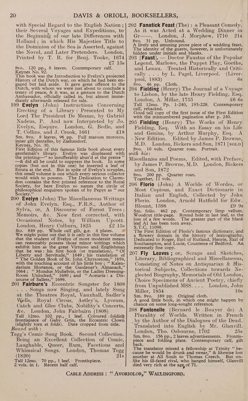20: with Special Regard to the English Nation ; their Several Voyages and. Expeditions, to the Beginning of our late Differences with Holland ; in which His Majesties Title to the Doininion of the Sea is Asserted, against the Novel, and Later Pretenders. London, Printed by T. R. for Benj.. Tooke, 1674 £71. 158 8vo.. 120 pp., 8 leaves. Contemporary calf, Keynes No. 92. This book was the Introduction to Evelyn’s projected History of the Dutch war, on which he had been en- gaged but laid aside. It gave great offence to the Dutch, with whom we were just about to conclude a treaty of peace, &amp; it was, as a gesture to the Dutch Ambassador, officially called in, but almost imme- diately afterwards released for sale. 199 Evelyn (John) Instructions Concerning Erecting of a Library: Presented to My Lord The President De Mesme, by Gabriel Nadeus, P. And now Interpreted by Jo. Evelyn, Esquire. London, G. Bedle, and T. Collins, and J. Crook, 1661 £18 Sm. 8vo. 8 leaves, 96 pp. Full maroon morocco, inner gilt dentelles, by Zaehnsdorf. Keynes, No. 30. First Edition of this famous little book about every gentleman’s library. Evelyn was displeased with the printing—‘“‘ so insufferably abus’d at the presse ”’ —&amp; did all he could to suppress the book. In some copies (but not in this one) he inserted a leaf of Errata at the end. But in spite of Evelyn’s scruples, this small volume is one which every serious collector would wish to possess. The Dedication to Claren- don contains the first printed reference to the Royal Society, for here Evelyn so names the circle of philosophical enquirers spoken of by Pepys as ‘‘ our Society.” 200 Evelyn (John) The Miscellaneous Writings of John Evelyn, Esq., .F.R.S., Author of Sylva, or, A Discourse of Forest Trees ; Memoirs, &amp;c. Now first corrected, with Occasional Notes, by William Upcott. London, Henry Colburn, 1825 £2158 4to. 849 pp. Whole calf gilt, g.e. 4 plates. od We might point out that it is only in this fine volume that the student of Evelyn of more moderate means can reasonably possess those minor writings which exhibit him as the great Virtuoso and Englishman that he was: his first book (or translation), ‘“‘ Of Liberty and Servitude,’’ 1649; his translation of “The Golden Book of St. John Chrysostom,” 1659, with the touching account of his little boy ; ‘“‘ Kalen- darium Hortense, or the Gardener’s Almanack,”’ 1664; ‘‘ Mundus Muliebris, or the Ladies Dressing- Room Unlocked,” 1690; and “ Acetaria: a Dis- course of Sallets,” 1699. 201 Fairburn’s Eccentric Songster for 1808 Songs now Singing, and lately Sung at the Theatres Royal, Vauxhall, Sadler’s Wells, Royal Circus, Astley’s, Lyceum, Catch and Glee Clubs, Nobility’s Concerts, &amp;c. London, John Fairbairn (1808) Tall 12mo. 102 pp., 1 leaf. Coloured . folding frontispiece of Gaby Grin, the Eccentric Clown (slightly torn at folds). Date cropped from title. Bound with : Tegg’s Comic Song Book. Second Collection. Being an Excellent Collection of Comic, Laughable, Queer, Rum, Facetious and Whimsical Songs. London, Thomas Tegg (1820) 21s Tall 12mo. 70 pp., 1 leaf. Frontispiece. 2. vols. in 1. Recent half calf. BOOKSELLERS, 202 Fanatick Feast (The) : a Pleasant Comedy. As it was Acted at a Wedding Dinner in Gr——. London, J. Morphew, 1710 21s 8vo. 31 pp. Unbound. A lively and amusing prose piece of a wedding feast. The identity of the guests, however, is unfortunately hidden under initials and blanks. 203 [Faust]. — Doctor Faustus of the Popular Legend, Marlowe, the Puppet Play, Goethe, and Lenau. Treated Historically and Criti- cally . by L. Pagel, Liverpool. (Liver- pool, 1883) 6s 8vo. 46 pp. Cloth. 204 Fielding (Henry) The Journal of a Voyage to Lisbon, by the late Henry Fielding, Esq. London, A. Millar, 1755 £6 6s Tall 12mo. Pp. 1-240, 193-228. Contemporary calf, rebacked. Good tall copy of the first issue of the First Edition with the misnumbered pagination after p. 240 205 Fielding (Henry) The Works of Henry Fielding, Esq. With an Essay on his Life and Genius, by Arthur Murphy, Esq. A ~ New Edition. Edited by James P. Browne, M.D. London, Bickers and Son, 1871 [SoLp] 8vo. 10 vols. Quarter roan. Portrait. with his: Miscellanies and Poems. Edited, with Preface, by James P. Browne, M.D. London, Bickers and Son, 1872 8vo. 200 pp. Quarter roan. Together, 11 vols. 206 Florio (John) A Worlde of Wordes, or Most Copious, and Exact Dictionarie in Italian and English, Collected by John Florio. London, Arnold Hatfield for Edw. Blount, 1598 £9 9s Sm. folio. 462 pp. Contemporary limp vellum. Woodcut title-page. Round hole in last leaf, to the loss of a few words. The greater part of the blank leaf Al has been torn away. S.T.C. 11098. The First Edition of Florio’s famous dictionary, and a flowery domain in the history of lexicography. Dedicated to Roger, Earl of Rutland, Henrie, Earl of Southampton, and Lucie, Countesse of Bedford. An extremely fine copy. 207 Fly Leaves; or, Scraps and Sketches, Literary, Bibliographical and Miscellaneous, Consisting of Notes on Antiquarian &amp; His- torical Subjects, Collections towards Ne- elected Biography, Memorials of Old London, Choice Specimens of Ancient Poetry, chiefly from Unpublished MSS. . London, John Miller, 1854 10s Sm. 8vo. 189 pp. Original cloth. A good little book, in which one might happen by chance on some long-sought reference. 208 Fontenelle (Bernard le .Bouyer de) A Plurality of Worlds. Written in French _ by the Author of the Dialogues of the Dead. Translated into English by Mr. Glanvill. London, Tho. Osbourne, 1702 258 Sm. 8vo. 156 pp., 2 leaves advertisements. Frontis- Gate and folding plate. Contemporary calf, gilt ack. The translator missed a fellowship at Trinity “‘ be- cause he would be drunk and swear,”’ &amp; likewise lost another at All Souls to Thomas Creech. But un- like his ill-fated rival, who hanged himself, Glanvill died very rich at the agg of 71.