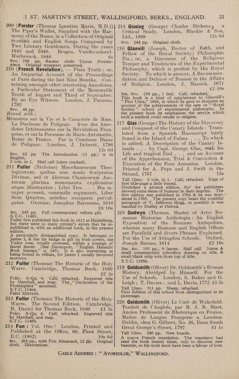 The Piper’s Wallet, Supplied with the Har- mony of the Muses, in a Collection of Original Scottish and English Songs Composed by Two Literary Gentlemen, During the years 1845 and 1846. Bruges, Vandecasteeel- Werbrouck, 1846 6s 8vo. 156 pp. Recent cloth. Uncut. Frontis- piece. Original wrappers preserved. 210 [French Revolution]. — Plain Truth : or, An Impartial Account of the Proceedings at Paris during the last Nine Months. Con- taining amongst other interesting Anecdotes, a Particular Statement of the Memorable Tenth of August and Third of September. By an Eye Witness. London, J. Parsons, 1792 Critical Study. London, Blackie &amp; Son, Ltd., 1898 12s 6d 8vo. 244 pp. Original cloth. Fellow of the Royal Society) Philosophia Pia; or, a Discourse of the Religious Temper and Tendencies of the Experimental Philosophy, which is profest by the Royal Society. To which is annext, A Recommen- dation and Defence of Reason in the Affairs of Religion. London, J. a eh Z s Sm. 8vo. 234 pp., 1 leaf. Calf, rebacked. eas This book is a kind of supplement to Glanvill’s “Plus Ultra,”’? 1668, in which he gave so eloquent an account of the achievements of the new or “ Royal Society” school of experimental philosophy. in the present book he emphasises the service which such a method could render to religion. 217 Glas (George) The History of the Discovery 8vo. 48 pp. Bound with: Mémoires sur la Vie et le Caractere de Mme. La Duchesse de Polignac. Avec des Anec- dotes Intéressantes sur la Révolution Fran- coise, et sur la Personne de Marie- Antoinette, Reine de France. Par la Comtesse Diane de Polignac.. Londres, J. Debrett, 1796 12s 6d 8vo. 62 pp. The Introduction (11 pp.) is in English. 2 vols. in 1. Half calf (joints cracked). 211 Fuller (Nicholas) Miscellaneorum Theo- logicorum, quibus non modo Scripturae Divinae, sed et Aliorum Classicorum Auc- torum plurima monumenta_ explicantur atque illustrantur; Libri Tres . . . His in- super accessit, consimilis argumenti, Liber item Quartus, antehac nunquam_pervul- gatus. Oxoniae, Josephus Barnesius, 1616 £8 10s 4to. 645 pp. Full contemporary vellum gilt. S.T.C. 11461. Fuller first published this book in 1612 at Heidelberg, but there were so many printer’s errors that he re- published it, with an additional book, in the present edition. A particularly distinguished copy. It belonged to James I, &amp; has his badge in gilt on both covers, the Tudor rose, royally crowned, within a lozenge of laurel leaves. (See Davenport, ‘“ English Heraldic Book Stamps,” p. 245). It is also interesting as being bound in vellum, for James I usually favoured morocco. 212 Fuller (Thomas) The Historie of the Holy Warre. Cambridge, Thomas Buck, 1639 e228 Folio. A-Qq. 6. Calf, rebacked. Engraved title by Marshall, and map. The_‘“ Declaration of the Frontispiece ’’ mounted. S.T.C. 11464. First EDITION. 213 Fuller (Thomas) The Historie of the Holy Warre. The Second Edition. Cambridge, R. Daniel for Thomas Buck, 1640 £1 5s Folio. A-Qq. 6. Calf, rebacked. Engraved title by Marshall, and map. S.T.C. 11465. 214 Fun: Vol. One! London, Printed and Published at the Office, 80, Fleet Street, E.C. (1862) 10s 6d 4to. 264 pp., with Fun Almanack, 12 pp. Original cloth. Illustrations. and Conquest of the Canary Islands: Trans- lated from a Spanish Manuscript lately found in the Island of Palma . . . To which is added; A Description of the Canary Is- lands . . . by Capt. George. Glas, with his Life and tragical End . . . and an Account of the Apprehension, Trial &amp; Conviction &amp; Execution of the Four Assassins. London, Printed for A. Pope and J. Swift in the Strand, 1767 15s Tall 12mo. 2 vols. in 1. Calf, rebacked. Edge of first title-page a little frayed. ; Doubtless a pirated edition, tho’ the publishers showed some sense of humour in their imprint. The first edition was published in 1764 &amp; he was mur- ~ dered in 1765. The present copy bears the youthful autograph of T. Jefferson Hogg, so possibly it was handled by Shelley at Oxford. manae Historiae Anthologia: An English Exposition of the Romane Antiquities, wherein many Romane and English Offices are Paralleld and divers Phrases Explained. For the Use of Abingdon Schoole. Oxford, Joseph Barnes, 1614 £2 10s Sm. 4to. 193 pp., 9 leaves. Half calf. Name &amp; small contemporary schoolboy drawing on title, &amp; small blank strip torn from top of title. S.T.C. 11956. * History, Abridged by Himself. For the Use of Schools. London, 8. Baker and G. Leigh ; T. Davies; and L. Davis, 1772 £1 5s Tall 12mo. 311 pp. Sheep, rebacked. | ee First Edition of this school book distinguished in its parentage. Traduit de lAnglois, par M. J. B. Biset, Ancien Professeur de Rhetorique en France, Maitre de Langue Francoise a Londres. Dublin, chez G. Gilbert, No. 26, Dans South Great George’s Street, 1797 £1 Is Tall 12mo. 240 pp. New boards. A scarce French translation. The translator had read the book twenty times, only to discover new beauties, so his work must have been a labour of love.
