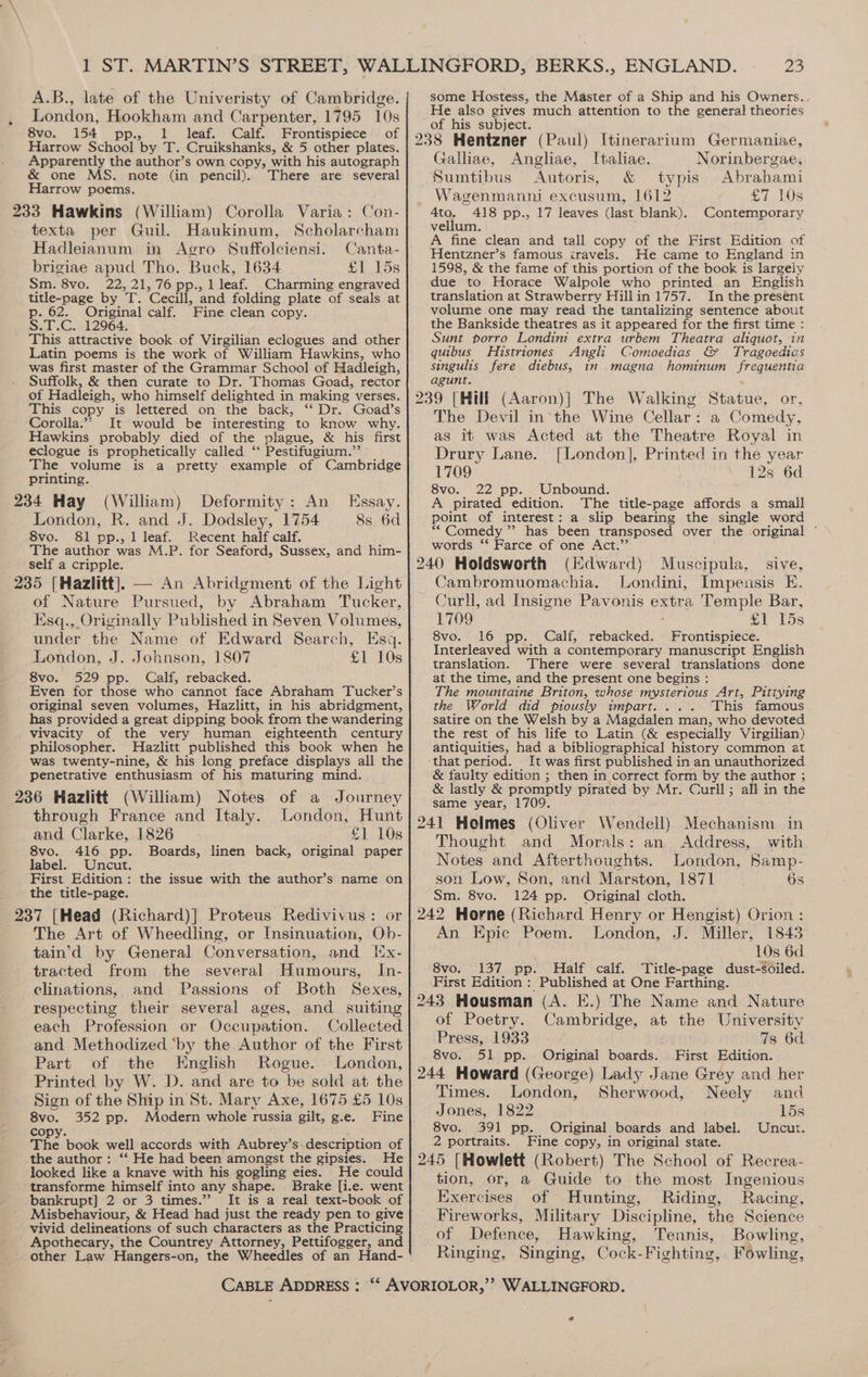 A.B., late of the Univeristy of Cambridge. London, Hookham and Carpenter, 1795 10s 8vo. 154 pp., 1 leaf. Calf. Frontispiece of Harrow School by T. Cruikshanks, &amp; 5 other plates. Apparently the author’s own copy, with his autograph &amp; one MS. note (in pencil). There are several Harrow poems. 233 Hawkins (William) Corolla Varia: Con- texta per Guil. Haukinum, Scholarcham Hadleianum in Agro Suffolciensi. Canta- brigiae apud Tho. Buck, 1634 £1 15s Sm. 8vo. 22, 21,76 pp., 1 leaf. Charming engraved title-page by T. Cecill, and folding plate of seals at p. 62. Original calf. Fine clean copy. S.T.C. 12964. This attractive book of Virgilian eclogues and other Latin poems is the work of William Hawkins, who was first master of the Grammar School of Hadleigh, Suffolk, &amp; then curate to Dr. Thomas Goad, rector of Hadleigh, who himself delighted in making verses. This copy is lettered on the back, ‘‘ Dr. Goad’s Corolla.”” It would be interesting to know why. Hawkins probably died of the plague, &amp; his first eclogue is prophetically called ‘‘ Pestifugium.” The volume is a pretty example of Cambridge printing. 234 Hay (William) Deformity: An Essay. London, R. and J. Dodsley, 1754 8s 6d Svo. 8&amp;1 pp., 1 leaf. Recent half calf. The author was M.P. for Seaford, Sussex, and him- self a cripple. 235 [Hazlitt], — An Abridgment of the Light of Nature Pursued, by Abraham Tucker, Esq., Originally Published in Seven Volumes, under the Name of Edward Search, Esq. London, J. Johnson, 1807 £1 10s 8vo. 529 pp. Calf, rebacked. Even for those who cannot face Abraham Tucker’s original seven volumes, Hazlitt, in his abridgment, has provided a great dipping book from the wandering vivacity of the very human eighteenth century philosopher. Hazlitt published this book when he was twenty-nine, &amp; his long preface displays all the penetrative enthusiasm of his maturing mind. 236 Hazlitt (William) Notes of a Journey through France and Italy. London, Hunt and Clarke, 1826 £1 10s 8vo. 416 pp. Boards, linen back, original paper label. Uncut. First Edition: the issue with the author’s name on the title-page. 237 [Head (Richard)] Proteus Redivivus: or The Art of Wheedling, or Insinuation, Ob- tain’d by General Conversation, and Hx- tracted from the several Humours, In- elinations, and Passions of Both Sexes, respecting their several ages, and suiting each Profession or Occupation. Collected and Methodized ‘by the Author of the First Part of the Englsh Rogue. London, Printed by W. D. and are to be sold at the Sign of the Ship in St. Mary Axe, 1675 £5 10s 8vo. 352 pp. Modern whole russia gilt, g.e. Fine copy. ; The book well accords with Aubrey’s-description of the author: ‘‘ He had been amongst the gipsies. He looked like a knave with his gogling eies. He could transforme oe into any shape. Brake [i.e. went bankrupt] 2 or 3 times.”’ It is a real text-book of Misbehaviour, &amp; Head had just the ready pen to give vivid delineations of such characters as the Practicing Apothecary, the Countrey Attorney, Pettifogger, and some Hostess, the Master of a Ship and his Owners., He also gives much attention to the general theories of his subject. Galliae, Angliae, Italiae. Norinbergae, Sumtibus Autoris, &amp; typis Abrabami Wagenmanni excusum, 1612 £7 10s 4to. 418 pp., 17 leaves (last blank). Contemporary vellum. A fine clean and tall copy of the First Edition of Hentzner’s famous iravels. He came to England in 1598, &amp; the fame of this portion of the book is largely due to Horace Walpole who printed an English translation at Strawberry Hillin 1757. In the presént volume one may read the tantalizing sentence about the Bankside theatres as it appeared for the first time : Sunt porro Londimt extra urbem Theatra aliquot, in quibus Histriones Angli Comoedias &amp; Tragoedias singulis fere diebus, in magna hominum frequentia agunt. 239 [Hill (Aaron)]| The Walking Statue, or, The Devil in‘the Wine Cellar: a Comedy, as it was Acted at the Theatre Royal in Drury Lane. [London], Printed in the year 1709 128 6d 8vo. 22 pp. Unbound. A pirated edition. The title-page affords a small point of interest: a slip bearing the single word ““ Comedy ”’ has been transposed over the original ° words ‘‘ Farce of one Act.’ 240 Holdsworth (Edward) Muscipula, sive, Jambromuomachia. Londini, Impensis E. Curll, ad Insigne Pavonis extra Temple Bar, 1709 £1 15s 8vo. 16 pp. Calf, rebacked. Frontispiece. Interleaved with a contemporary manuscript English translation. There were several translations done at the time, and the present one begins : The mountaine Briton, whose mysterious Art, Pittying the World did piously impart... . This famous satire on the Welsh by a Magdalen man, who devoted the rest of his life to Latin (&amp; especially Virgilian) antiquities, had a bibliographical history common at ‘that period. _ It was first published in an unauthorized &amp; faulty edition ; then in correct form by the author ; &amp; lastly &amp; promptly pirated by Mr. Curl]; all in the same year, 1709. 241 Holmes (Oliver Wendell) Mechanism in Thought and Morals: an Address, with Notes and Afterthoughts. London, Samp- son Low, Son, and Marston, 1871 6s | Sm. 8vo. 124 pp. Original cloth. 242 Horne (Richard Henry or Hengist) Orion : An Epic Poem. London, J. Miller, 1843 10s 6d. 8vo. 137 pp.. Half calf. Title-page dust-soiled. First Edition : Published at One Farthing. 243 Housman (A. E.) The Name and Nature of Poetry. Cambridge, at the University Press, 1933 7s 6d 8vo. 51 pp. Original boards. First Edition. 244 Howard (George) Lady Jane Grey and her Times. London, Sherwood, Neely and Jones, 1822 15s 8vo. 391 pp. Original boards and label. Uncut. 2 portraits. Fine copy, in original state. 245 [Howlett (Robert) The School of Recrea- tion, or, a Guide to the most Ingenious Exercises of Hunting, Riding, Racing, Fireworks, Military Discipline, the Science of Defence, Hawking, Tennis, Bowling, Ringing, Singing, Cock-Fighting, Fowling,