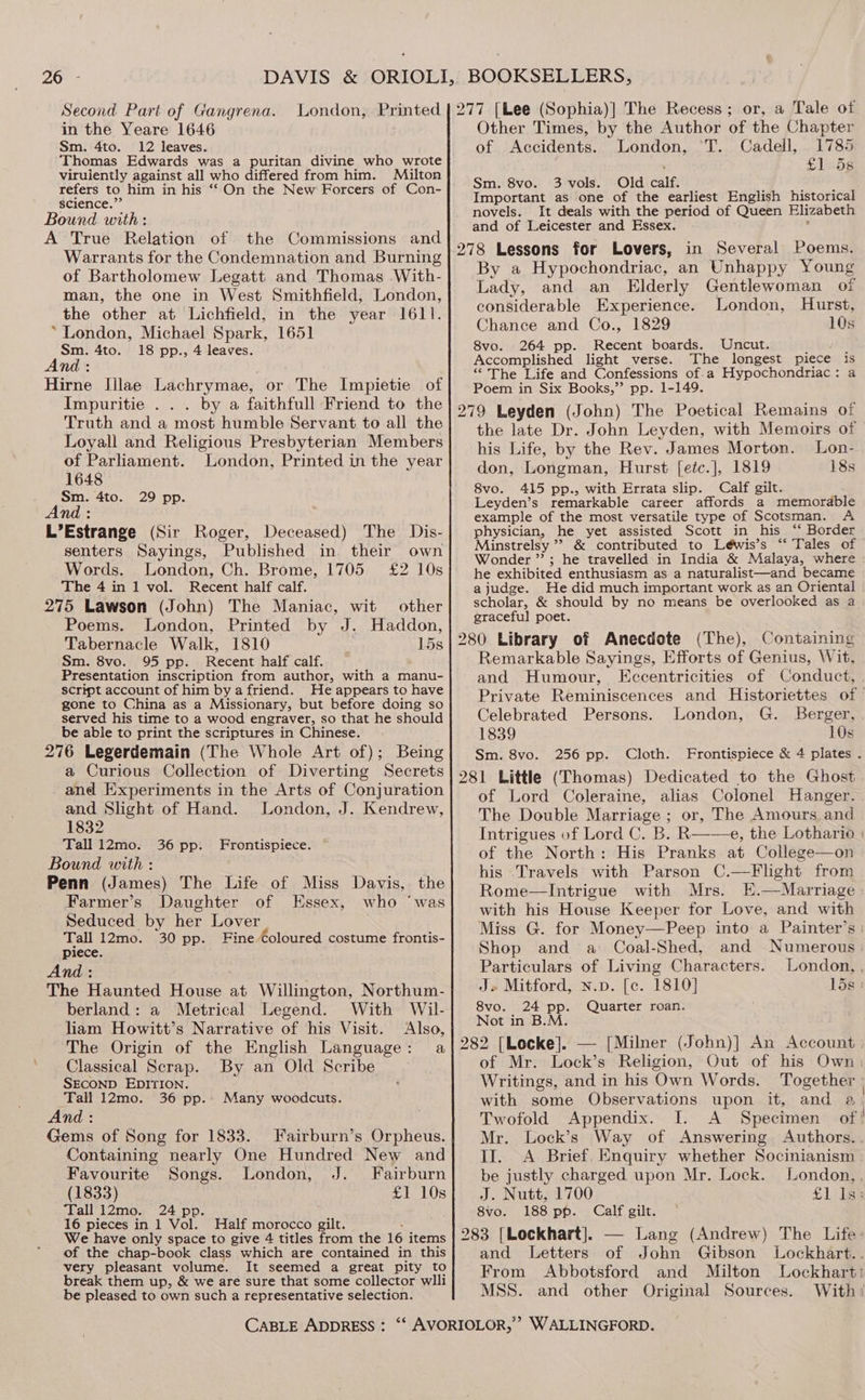 Second Part of Gangrena. in the Yeare 1646 Sm. 4to. 12 leaves. Thomas Edwards was a puritan divine who wrote viruiently against all who differed from him. Milton refers to him in his ‘On the New Forcers of Con- science.” Bound with: A True Relation of the Commissions and Warrants for the Condemnation and Burning of Bartholomew Legatt and Thomas With- man, the one in West Smithfield, London, the other at Lichfield, in the year 1611. ‘London, Michael Spark, 1651 Sm. 4to. 18 pp., 4 leaves. And: é Hirne Illae Lachrymae, or The Impietie of Impuritie . . . by a faithfull Friend to the Truth and a most humble Servant to all the Loyall and Religious Presbyterian Members of Parliament. London, Printed in the year 1648 Sm. 4to. 29 pp. And : L’Estrange (Sir Roger, Deceased) The Dis- senters Sayings, Published in. their own Words. London, Ch. Brome, 1705 £2 10s The 4 in 1 vol. Recent half calf. 275 Lawson (John) The Maniac, wit other Poems. London, Printed by J. Haddon, Tabernacle Walk, 1810 15s Sm. 8vo. 95 pp. Recent half calf. Presentation inscription from author, with a manu- script account of him bya friend. He appears to have gone to China as a Missionary, but before doing so served his time to a wood engraver, so that he should be able to print the scriptures in Chinese. 276 Legerdemain (The Whole Art of); Being a Curious Collection of Diverting Secrets and Experiments in the Arts of Conjuration and Slight of Hand. London, J. Kendrew, 1832 Tall 12mo. Bound with : Penn (James) The Life of Miss Davis, the Farmer’s Daughter of Essex, who ‘was Seduced by her Lover Tall 12mo. 30 pp. Fine Coloured costume frontis- piece. And : The Haunted House at Willington, Northum- berland: a Metrical Legend. With Wil- liam Howitt’s Narrative of his Visit. Also, The Origin of the English Language: a Classical Scrap. By an Old Scribe SECOND EDITION. Tall 12mo. 36 pp.. Many woodcuts. And: Gems of Song for 1833. Fairburn’s Orpheus. Containing nearly One Hundred New and 36 pp. Frontispiece. Favourite Songs. London, J. Fairburn (1833) £1 10s Tall 12mo. 24 pp. 16 pieces in 1 Vol. Half morocco gilt. : We have only space to give 4 titles from the 16 items of the chap-book class which are contained in this very pleasant volume. It seemed a great pity to break them up, &amp; we are sure that some collector wlli be pleased to own such a representative selection. Other Times, by the Author of the Chapter of Accidents. London, °T. Cadell, 1785 pod beer ay: Sm. 8vo. 3 vols. Old calf. , Important as one of the earliest English historical novels. It deals with the period of Queen Elizabeth and of Leicester and Essex. , 278 Lessons for Lovers, in Several Poems. By a Hypochondriac, an Unhappy Young Lady, and an Elderly Gentlewoman of considerable Experience. London, Hurst, Chance and Co., 1829 10s 8vo. 264 pp. Recent boards. Uncut. Accomplished light verse. The longest piece is “The Life and Confessions of-.a Hypochondriac: a Poem in Six Books,” pp. 1-149. 279 Leyden (John) The Poetical Remains of the late Dr. John Leyden, with Memoirs of his Life, by the Rev. James Morton. Lon- don, Longman, Hurst [etc.], 1819 18s 8vo. 415 pp., with Errata slip. Calf gilt. Leyden’s remarkable career affords a memorable example of the most versatile type of Scotsman. A physician, he yet assisted Scott in his ‘‘ Border Minstrelsy ’? &amp; contributed to Léwis’s ‘‘ Tales of Wonder ” ; he travelled in India &amp; Malaya, where he exhibited enthusiasm as a naturalist—and became ajudge. He did much important work as an Oriental scholar, &amp; should by no means be overlooked as a graceful poet. 280 Library of Anecdote (The), Containing Remarkable Sayings, Efforts of Genius, Wit, and Humour, LEccentricities of Conduct, Private Reminiscences and Historiettes of Celebrated Persons. London, G. Berger, 1839 10s Sm. 8vo. 256 pp. Cloth. Frontispiece &amp; 4 plates . 281 Little (Thomas) Dedicated to the Ghost of Lord Coleraine, alias Colonel Hanger. The Double Marriage ; or, The Amours and Intrigues vf Lord C. B. R——e, the Lothario | of the North: His Pranks at College—on his Travels with Parson C.—Flight from Rome—Intrigue with Mrs. E.—Marriage with his House Keeper for Love, and with Miss G. for Money—Peep into a Painter’s : Shop and a Coal-Shed, and Numerous Particulars of Living Characters. London, , J» Mitford, n.p. [c. 1810] Lis : 8vo. 24 pp. Quarter roan. Not in B.M. 282 [Locke]. — [Milner (John)] An Account of Mr. Lock’s Religion, Out of his Own Writings, and in his Own Words. Together with some Observations upon it, and a Twofold Appendix. I. A Specimen of! Mr. Lock’s Way of Answering Authors... II. <A Brief. Enquiry whether Socinianism be justly charged upon Mr. Lock. London, . J. Nutt, 1700 £1 Is; 8vo. 188 pp. Calf gilt. 283 [Lockhart]. — Lang (Andrew) The Life: and Letters of John Gibson Lockhart.. From Abbotsford and Milton Lockhart: MSS. and other Original Sources. With: