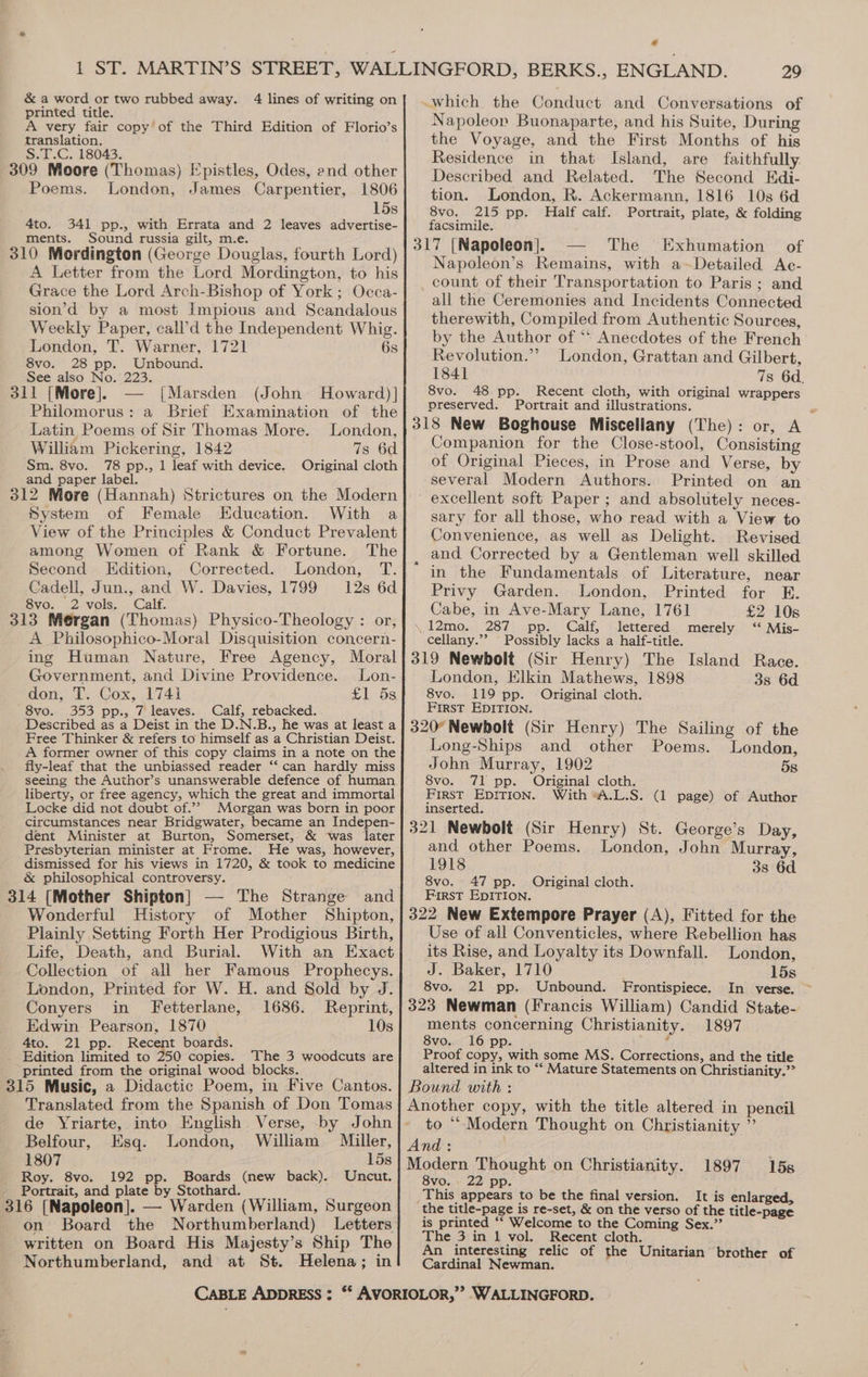 printed title. A very fair copy’of the Third Edition of Florio’s translation. S.T.C. 18043. 309 Moore (Thomas) Epistles, Odes, end other Poems. London, James Carpentier, 1806 15s 4to. 341 pp., with Errata and 2 leaves advertise- ments. Sound russia gilt, m.e. 310 Mordington (George Douglas, fourth Lord) A Letter from the Lord Mordington, to his Grace the Lord Arch-Bishop of York ; Occa- sion’d by a most Impious and Scandalous Weekly Paper, call’d the Independent Whig. London, T. Warner, 1721 6s 8vo. 28 pp. Unbound. See also No. 223. 311 [More]. [Marsden (John Howard)] Philomorus: a Brief Examination of the Latin Poems of Sir Thomas More. London, William Pickering, 1842 7s 6d Sm. 8vo. 78 pp., 1 leaf with device. Original cloth and paper label. 312 More (Hannah) Strictures on the Modern System of Female Education. With a View of the Principles &amp; Conduct Prevalent among Women of Rank &amp; Fortune. The Second Edition, Corrected. London, T. Cadell, Jun., and W. Davies, 1799 12s 6d 8vo. 2 vols. Calf. 313 Mergan (Thomas) Physico-Theology : or, A Philosophico-Moral Disquisition concern- ing Human Nature, Free Agency, Moral Government, and Divine Providence. Lon- don, T. Cox, 1741 £158 8vo. 353 pp., 7 leaves. Calf, rebacked. Described as a Deist in the D.N.B., he was at least a Free Thinker &amp; refers to himself as a Christian Deist. A former owner of this copy claims in a note on the fly-leaf that the unbiassed reader ‘‘ can hardly miss seeing the Author’s unanswerable defence of human liberty, or free agency, which the great and immortal Locke did not doubt of.”? Morgan was born in poor circumstances near Bridgwater, became an Indepen- dent Minister at Burton, Somerset,. &amp; was later Presbyterian minister at Frome. He was, however, dismissed for his views in 1720, &amp; took to medicine &amp; philosophical controversy. 314 (Mother Shipton] — The Strange and Wonderful History of Mother Shipton, Plainly Setting Forth Her Prodigious Birth, Life, Death, and Burial. With an Exact Collection of all her Famous Prophecys. London, Printed for W. H. and Sold by J. Conyers in Fetterlane, 1686. Reprint, Edwin Pearson, 1870 10s 4to. 21 pp. Recent boards. . Edition limited to 250 copies. The 3 woodcuts are printed from the original wood blocks. 315 Music, a Didactic Poem, in Five Cantos. Translated from the Spanish of Don Tomas de Yriarte, into English Verse, by John Belfour, Esq. London, William Miller, 1807 15s Roy. 8vo. 192 pp. Boards (new back). Uncut. Portrait, and plate by Stothard. 316 [Napoleon]. — Warden (William, Surgeon on Board the Northumberland) Letters written on Board His Majesty’s Ship The Northumberland, and at St. Helena; in 29 Napoleon Buonaparte, and his Suite, During the Voyage, and the First Months of his Residence in that Island, are faithfully Described and Related. The Second EKdi- tion. London, R. Ackermann, 1816 10s 6d 8vo. 215 pp. Half calf. Portrait, plate, &amp; folding facsimile. 317 [Napoleon]. The Exhumation of Napoleon’s Remains, with a~Detailed Ac- count of their Transportation to Paris ; and all the Ceremonies and Incidents Connected therewith, Compiled from Authentic Sources, by the Author of ** Anecdotes of the French Revolution.” London, Grattan and Gilbert, 1841 7s 6d. 8vo. 48 pp. Recent cloth, with original wrappers preserved. Portrait and illustrations. A 318 New Boghouse Miscellany (The) : or, Companion for the Close-stool, Consisting of Original Pieces, in Prose and Verse, by several Modern Authors. Printed on an excellent soft Paper ; and absolutely neces- sary for all those, who read with a View to Convenience, as well as Delight. Revised and Corrected by a Gentleman well skilled in the Fundamentals of Literature, near Privy Garden. London, Printed for E. Cabe, in Ave-Mary Lane, 1761 £2 10s \.12mo. 287 pp. Calf, lettered merely ‘‘ Mis- cellany.”? Possibly lacks a half-title. 319 Newbolt (Sir Henry) The Island Race. London, Elkin Mathews, 1898 3s 6d 8vo. 119 pp. Original cloth. First EDITION. 320° Newbolt (Sir Henry) The Sailing of the Long-Ships and other Poems. London, John Murray, 1902 5s 8vo. 71 pp. Original cloth. First EDITION. With “A.L.S. (1 page) of Author inserted. 321 Newbolt (Sir Henry) St. George’s Day, and other Poems. London, John Murray, 1918 38s 6d 8vo. 47 pp. Original cloth. First EpItTIoNn. 322 New Extempore Prayer (A), Fitted for the Use of all Conventicles, where Rebellion has its Rise, and Loyalty its Downfall. London, J. Baker, 1710 15s 8vo. 21 pp. Unbound. Frontispiece. In verse. ~ 323 Newman (Francis William) Candid State- ments concerning Christianity. 1897 8vo. 16 pp. eo Proof copy, with some MS, Corrections, and the title altered in ink to “‘ Mature Statements on Christianity.” Bound with : Another copy, with the title altered in pencil ~ to “Modern Thought on Christianity ” And : Modern Thought on Christianity. 1897 15s 8vo. 22 pp. This appears to be the final version. It is enlarged, the title-page is re-set, &amp; on the verso of the title-page is printed ‘‘ Welcome to the Coming Sex.”’ The 3 in 1 vol. Recent cloth. An interesting relic of the Unitarian brother of Cardinal Newman.