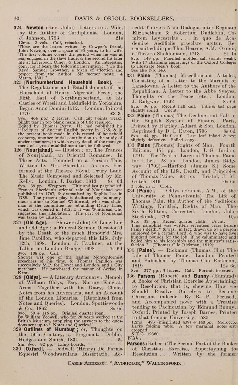 324 [Newton (Rev. John)] Letters to a Wife, by the Author of Cardiphonia. London, J. Johnson, 1793 21s 12mo. 2 vols. Caif, rebacked. These are the letters written by Cowper’s friend, John Newton, over a space of 35 years, to his wife. The first volume covers the period when he was at sea, engaged in the slave trade, &amp; the second his later life at Liverpool, Olney, &amp; London. An interesting copy, for it bears the following inscription: “‘ To the Revd. Samuel Crowther, a token of affection and respect from the Author. Sir memor nostri. 4 March, 1801.”’ 325 [Northumberland Household Book]. — The Regulations and Establishment of the Household of Henry Algernon Percy, the Fifth Earl of Northumberland, at his Castles of Wresil and Lekinfield in Yorkshire. Begun Anno Dominil512. London, Printed 1770 £3 3s 8vo. 464 pp.; 2 leaves. Calf gilt (joints weak). Slight tear in top blank margin of title repaired. Edited by Thomas Percy. He had published his “* Reliques of Ancient English poetry in 1765, &amp; in the present book made in this record of household economy, another initial contribution to the study of. ancient manners, in which every detail of the manage- ment of a great establishment can be followed. 326 [Nourjahad]. — Illusion ; or, The Trances of Nourjahad ; an Oriental Romance. In Three Acts. Founded on a Persian Tale, Written by Mrs. Sheridan. As now Per- formed at the Theatre Royal, Drury Lane. The Music Composed and Selected by Mr. Kelly. London, J. Barker, 1813 8s 6d 8vo. 39 pp. Wrappers. ‘Title and last page soiled. Frances Sheridan’s oriental tale of Nourjahad was published in 1767, &amp; dramatised by Sophia Lee in 1788. The present play is dedicated by its anony- mous author to Samuel Whitbread, who was chair- man of the committee for rebuilding Drury Lane, which was opened in 1812, &amp; it was Whitbread who suggested this adaptation. The part of Nourjahad was taken by Elliston. 327 [Old Age]. — Shower (John) Of Long Life and Old Age: a Funeral Sermon Occasion’d by the Death of the much Honour’d Mrs. Jane Papillon, who departed this Life, July 12th, 1698. London, J. Fawkner, at the Talbot on London Bridge, 1698 7s 6d 8vo. 108 pp. Calf. Shower was one of the leading Nonconformist preachers of his time, &amp; Thomas Papillon was successively M.P. for Dover and London, and a City aa ae He purchased the manor of Acrise, in ent. 328 [Oldys]. — A Literary Antiquary : Memoir of William Oldys, Esq., Norroy King-at- Arms. Together with his Diary, Choice Notes from his Adversaria, and an Account of the London Libraries. [Reprinted from Notes and Queries]. London, Spottiswoode &amp; Co., 1862 8s 6d. 8vo. 50+ 116 pp. Original quarter roan. By William Yeowell, who for 20 years worked at the cedit THomMArE NEL Dialogus inter Reginam Elizabetham &amp; Robertum Dudleium, Co- mitem Leycestriae ...in quo de Aca- demiae Aedificiis praeclare agitur. Re- censuit ediditque Tho. Hearne, A.M. Oxonii, e Theatro Sheldoniano, 1713 £P 1g 8vo. 149 pp. Panelled mottled calf (joints weak). With 17 charming engravings of the Oxford Colleges to illustrate Neal’s book. See also No. 143. (Thomas) Miscellaneous Articles, Jonsisting of a Letter to the Marquis of Lansdowne, A Letter to the Authors of the Republican, A Letter to the Abbé Syeyes, Thoughts on the Peace [etc.]. London, J. Ridgway, 1792 8s 6d 8vo. 36 pp. Recent half calf. Title &amp; last page slightly soiled. Uncut. the English System of Finance. Paris, Printed by Hartley, Adlard &amp; Son, London, Reprinted by D. I. Eaton, 1796 8s 6d 8vo. 44 pp. Half calf. Last leaf inlaid &amp; text slightly defective. Soiled copy. Fourth Edition. 171 pp. London, J. 8. Jordan, 1791.—The Trial at Large of Thomas Paine for Libel. 28 pp. London, James Ridg- way (1792).—Harford (James 8S.) Some Account of the Life, Death, and Principles : of Thomas Paine. 93 pp. Bristol, J. M. Gutch, 1819 10s 6d. 3 vols. in 1. Cloth. University of Pennsylvania) The Life of’ Thomas. Pain, the Author of the Seditious: Writings, Entitled, Rights of Man. The: Sixth Edition, Corrected. London, John: Stockdale, 1793 10s: 8vo. 32 pp. Recent quarter cloth. Uncut. This pamphlet was written seventeen years before: Paine’s death, ‘‘ &amp; was, in fact, drawn up by a person? employed by a certain Lord, &amp; who was to have five: hundred pounds for the job, if he calummiated andi belied him to his lordship’s and the ministry’s satis-- faction.”” (Thomas Clio Rickman, 1819). Life of Thomas Paine. London, Printed! and Published by Thomas Clio Rickman,, 1819 12s 6d} 8vo. 277 pp., 3 leaves. Calf. Portrait inserted. A Booke of Christian Exercise Appertaining: to Resolution, that is, shewing How we: Should Resolve Ourselves to Become> Christians indeede. By R. P. Perused,. and Accompanied nowe with a Treatise! tending to Pacification, by Edmund Bunny. | Oxford, Printed by Joseph Barnes, Printerr to that famous University, 1585 British Museum, supplying the answers to the ques- 12mo. 493 (misprinted 439) + 140 pp. Morocco.). tions sent up to “‘ Notes and Queries. Lacks folding table. A few marginal notes just 329 Outlines of Humbug; or, Thoughts on] cropped. the 19th Century, a Fragment. Dublin, Wen 19360. v ‘ K Hodges and Smith, 1834 5s Sm. 8vo. 92 pp. Limp boards. 330 [Oxford]. — Dodwell (Henry) De Parma Equestri Woodwardiana Dissertatio. <Ac- CABLE ADDRESS: *‘ AVORIOLOR,” WALLINGFORD. Parsons (Robert) The Second Part of the Booker of Christian. Exercise, Appertayning too Resolution ... Written by: the former