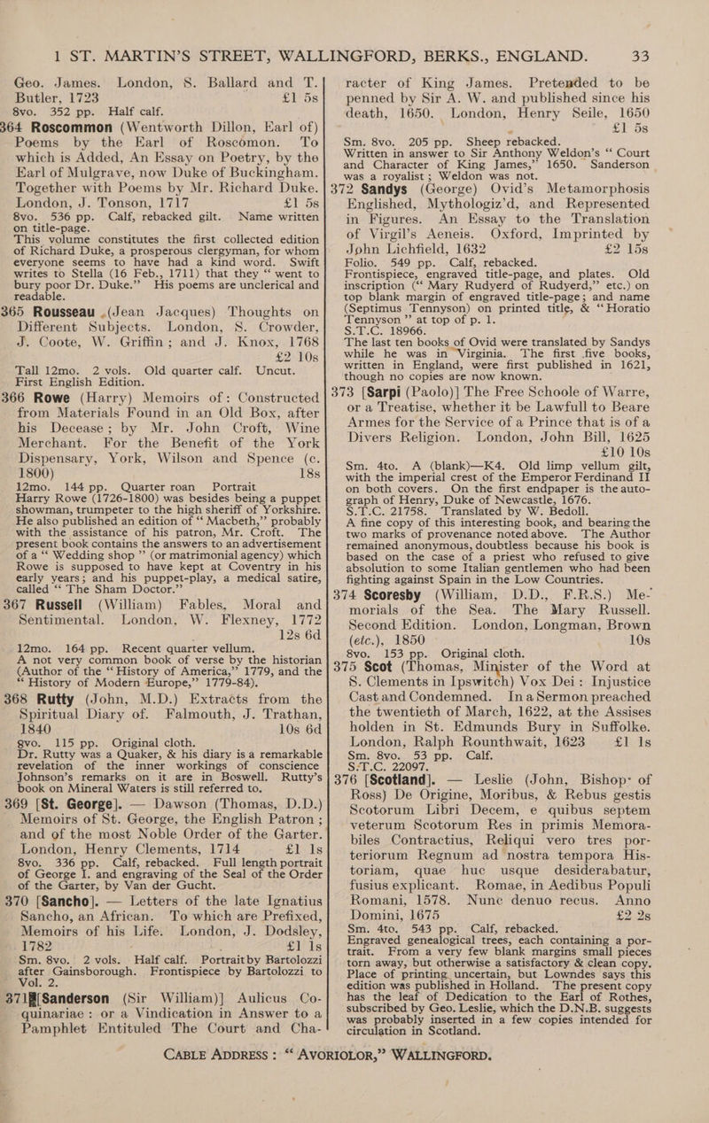 Butler, 1723 £1'5s Svo., 352. pp. Half calf: 364 Roscommon (Wentworth Dillon, Earl of) Poems by the Earl of Roscomon. To which is Added, An Essay on Poetry, by the Earl of Mulgrave, now Duke of Buckingham Together with Poems by Mr. Richard Duke. London, J. Tonson, 1717 £Y- 58 8vo. 536 pp. Calf, rebacked gilt. Name written on title-page. F This volume constitutes the first collected edition everyone seems to have had a kind word. Swift writes to Stella (16 Feb., 1711) that they ‘‘ went to bury poor Dr. Duke.’’ His poems are unclerical and readable. 365 Rousseau .(Jean Jacques) Thoughts on Different Subjects. London, 8. Crowder, J. Coote, W. Griffin; and J. Knox, 1768 £2 10s Tall 12mo. 2 vols. Old quarter calf. Uncut. First English Edition. 366 Rowe (Harry) Memoirs of: Constructed from Materials Found in an Old Box, after his Decease; by Mr. John Croft, Wine Merchant. For the Benefit of the York Dispensary, York, Wilson and Spence (c. 1800) 18s 12mo. 144 pp. Quarter roan Portrait Harry Rowe (1726-1800) was besides being a puppet showman, trumpeter to the high sheriff of Yorkshire. He also published an edition of ‘‘ Macbeth,”’ probably _ with the assistance of his patron, Mr. Croft. The present book contains the answers to an advertisement of a ‘*‘ Wedding shop ”’ (or matrimonial agency) which Rowe is supposed to have kept at Coventry in his early years; and his puppet-play, a medical satire, called “‘ The Sham Doctor.”’ 367 Russell (William) Fables, Moral and Sentimental. London, W. Flexney, 1772 ; 12s 6d 12mo. 164 pp. Recent quarter vellum. A not very common book of verse by the historian (Author of the “‘ History of America,”’ 1779, and the ** History of Modern Europe,”’ 1779-84). 368 Rutty (John, M.D.) Extracts from the Spiritual Diary of. Falmouth, J. Trathan, 1840 10s 6d gvo. 115 pp. Original cloth. Dr. Rutty was a Quaker, &amp; his diary is a remarkable revelation of the inner workings of conscience Johnson’s remarks on it are in Boswell. Rutty’s book on Mineral Waters is still referred to. 369 [St. George]. — Dawson (Thomas, D.D.) Memoirs of St. George, the English Patron ; and of the most Noble Order of the Garter. London, Henry Clements, 1714 £1 1s 8vo. 336 pp. Calf, rebacked. Full length portrait of George I. and engraving of the Seal of the Order of the Garter, by Van der Gucht. 370 [Sancho]. — Letters of the late Ignatius Sancho, an African. To which are Prefixed, Memoirs of his Life. London, J. Dodsley, . 1782 £1 1s Sm. 8vo. 2 vols. Half calf. Portrait by Bartolozzi gies Gainsborough. Frontispiece by Bartolozzi to ON 371f[Sanderson (Sir William)] Aulicus Co- quinariae : or a Vindication in Answer to a Pamphlet Entituled The Court and Cha- penned by Sir A. W. and published since his death, 1650. London, Henry Seile, 1650 e £1 ds Sm. 8vo. 205 pp. Sheep rebacked. Written in answer to Sir Anthony Weldon’s “ Court and Character of King James,’ 1650. Sanderson was a royalist; Weldon was not. Englished, Mythologiz’d, and Represented in Figures. An Essay to the Translation of Virgil’s Aeneis. Oxford, Imprinted by John Lichfield, 1632 £2 15s Folio. 549 pp. Calf, rebacked. Frontispiece, engraved title-page, and plates. Old inscription (“‘ Mary Rudyerd of Rudyerd,” etc.) on top blank margin of engraved ee and name (Septimus ‘Tennyson) on printed title, &amp; “‘ Horatio Tennyson ”’ at top of p. 1. S.T.C. 18966. The last ten books of Ovid were translated by Sandys while he was in “Virginia. The first .five books, written in England, were first published in 1621, though no copies are now known. or a Treatise, whether it be Lawfull to Beare Armes for the Service of a Prince that is of a Divers Religion. London, John Bill, 1625 £10 10s Sm. 4to. A (blank)—K4. Old limp vellum gilt, with the imperial crest of the Emperor Ferdinand IT on both covers. On the first endpaper is the auto- graph of Henry, Duke of Newcastle, 1676. ° S.T.C. 21758. Translated by W. Bedoll. A fine copy of this interesting book, and bearing the two marks of provenance noted above. The Author remained anonymous, doubtless because his book is based on the case of a priest who refused to give absolution to some Italian gentlemen who had been fighting against Spain in the Low Countries. morials of the Sea. The Mary Russell. Second Edition. London, Longman, Brown (etc.), 1850 10s 8vo. 153 pp. Original cloth. S. Clements in Ipswitch) Vox Dei: Injustice Castand Condemned. InaSermon preached the twentieth of March, 1622, at the Assises holden in St. Edmunds Bury in Suffolke. London, Ralph Rounthwait, 1623 £1 Is Sm. 8vo. 53 pp. Calf. S:T.C. 22097. Ross) De Origine, Moribus, &amp; Rebus gestis Scotorum Libri Decem, e quibus septem veterum Scotorum Res in primis Memora- biles Contractius, Reliqui vero tres por- teriorum Regnum ad nostra tempora His- toriam, quae huc usque_ desiderabatur, fusius explicant. Romae, in Aedibus Populi Romani, 1578. Nune denuo recus. Anno Domini, 1675 £2 2s Sm. 4to. 543 pp. Calf, rebacked. Engraved genealogical trees, each containing a por- trait. From a very few blank margins small pieces torn away, but otherwise a satisfactory &amp; clean copy. Place of printing uncertain, but Lowndes says this edition was published in Holland. The present copy has the leaf of Dedication to the Earl of Rothes, subscribed by Geo. Leslie, which the D.N.B. suggests was probably inserted in a few copies intended for circulation in Scotland.