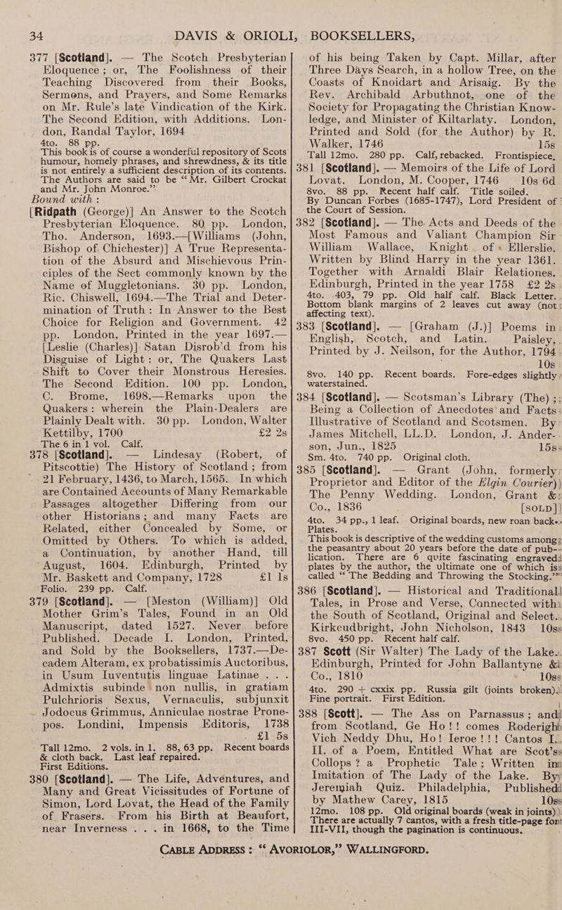 377 [Scotiand|. — The Scotch Presbyterian Eloquence ; or, The Foolishness of their Teaching Discovered from their Books, Sermens, and Prayers, and Some Remarks on Mr. Rule’s late Vindication of the Kirk. The Second Edition, with Additions. Lon- don, Randal Taylor, 1694 Ato. 88 pp. This book is of course a wonderful repository of Scots humour, homely phrases, and shrewdness, &amp; its title is not entirely a sufficient description of its contents. The Authors are said to be “Mr. Gilbert Crockat and Mr. John’ Monroe.’’ Bound with : [Ridpath (George)] An Answer to the Scotch Presbyterian Eloquence. 80 pp. London, Tho. Anderson, 1693.—[{Williams (John, Bishop of Chichester)] A True Representa- tion of the Absurd and Mischievous Prin- ciples of the Sect commonly known by the Name of Muggletonians. 30 pp. London, Ric. Chiswell, 1694.—The Trial and Deter- mination of Truth: In Answer to the Best Choice for Religion and Government. 42 London, Printed in the year 1697.— {Leslie (Charles)]: Satan Disrob’d from his Disguise of Light: or, The Quakers Last Shift to Cover their Monstrous Heresies. The Second Edition. 100 pp. London, C. Brome, 1698.—Remarks upon _ the Quakers: wherein the Plain-Dealers are Plainly Dealt with. 30 pp. London, Walter Kettilby, 1700 seydards The 6in1 vol. Calf. 378 [Scotland]. -— Lindesay (Robert, of Pitscottie) The History of Scotland ; from 21 February, 1436, to March, 1565. In which are Contained Accounts of Many Remarkable Passages altogether Differing from our other Historians; and many Facts are Related, either Concealed by Some, or Omitted by Others. To which is added, a Continuation, by another Hand, till “August, 1604. Edinburgh, Printed by Mr. Baskett and Company, 1728 £1 1s Folio. 239 pp. Calf. 379 [Scotland]. — [Meston (William)] Old Mother Grim’s Tales, Found in an Old Manuscript, dated 1527. Never. before Published. Decade I. London, Printed, and Sold by the Booksellers, 1737.—De- cadem Alteram, ex probatissimis Auctoribus, in Usum Iuventutis linguae Latinae ... Admixtis subinde non nullis, in gratiam Pulchrioris Sexus, Vernaculis, subjunxit Jodocus Grimmus, Anniculae nostrae Prone- pos. Londini, Impensis LEditoris, 1738 £1 5s Tall 12mo. 2vols.in1. 88,63 pp. Recent boards &amp; cloth back. Last leaf repaired. First Editions. 380 [Scotland]. — The Life, Adventures, and Many and Great Vicissitudes of Fortune of Simon, Lord Lovat, the Head of the Family of Frasers. From his Birth at Beaufort, near Inverness ... in 1668, to the Time of his being Taken by Capt. Millar, after Three Days Search, in a hollow Tree, on the Coasts of Knoidart and Arisaig. By the Rev. Archibald Arbuthnot, one of the Society for Propagating the Christian Know- ledge, and Minister of Kiltarlaty. London, Printed and Sold (for the Author) by R. Walker, 1746 15s Tall 12mo. 280 pp. Calf,rebacked. Frontispiece, 381 [Scotland]. — Memoirs of the Life of Lord Lovat. London, M. Cooper, 1746 10s 6d 8vo. 88 pp. Recent half calf. Title soiled. By Duncan Forbes (1685-1747), Lord President of ' the Court of Session. 382 [Scotland]. — The Acts and Deeds of the Most Famous and Valiant Champion Sir William Wallace, Knight. of « Ellerslie. Written by Blind Harry in the year 1361. Together with Arnaldi Blair Relationes. Edinburgh, Printed in the year 1758 £2 2s 4to. .403, 79 pp. Old half calf. Black Letter. . Bottom blank margins of 2 leaves cut away (not: affecting text). 383 [Scotland], — [Graham (J.)] Poems in: English, Scotch, and Latin. Paisley, , Printed by J. Neilson, for the Author, 1794. ; 10s 8vo. 140 pp. Recent boards. Fore-edges slightly ; waterstained. 384 [Scotland]. — Scotsman’s Library (The) ;; Being a Collection of Anecdotes’ and Facts: Illustrative of Scotland and Scotsmen. By’ James Mitchell, LL.D. London, J. Ander-.- son, Jun., 1825 15s: Sm. 4to. 740 pp. Original cloth. 385 [Scotland]. — Grant (John, formerly: Proprietor and Editor of the Elgin Courier)) The Penny Wedding. London, Grant &amp;: Co., 1836 [SOLD } | Ato. 34pp.,1 leaf. Original boards, new roan backe« Plates. This book is descriptive of the wedding customs amongz the peasantry about 20 years before the date of pub-- lication. There are 6 quite fascinating engravedd plates by the author, the ultimate one of which iss called ‘‘ The Bedding and Throwing the Stocking.’”’ 386 [Scotiand|. — Historical and Traditional Tales, in Prose and Verse, Cannected withi the South of Scotland, Original and Select.. Kirkcudbright, John Nicholson, 1843 10ss 8vo. 450 pp. Recent half calf. 387 Scott (Sir Walter) The Lady of the Lake.. Edinburgh, Printed for John Ballantyne &amp;i Co., 1810 10ss 4to. 290 + cxxix. pp. Russia gilt (joints broken).) Fine portrait. First Edition. 388 [Scott], — The Ass on Parnassus ; andi from Scotland, Ge Ho!! comes Roderighh Vich Neddy Dhu, Ho! Ieroe!!! Cantos I.. II. of a Poem, Entitled What are Scot’ss Collops ? a _ Prophetic Tale; Written ino Imitation of The Lady of the Lake. By; Jeremiah Quiz. Philadelphia, Publishedd by Mathew Carey, 1815 10ss 12mo. 108 pp. Old original boards (weak in joints).). There are actually 7 cantos, with a fresh title-page fon? III-VII, though the pagination is continuous.