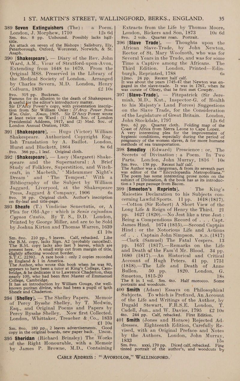 a Poem. London, J. Morphew, 1710 . 12s 6d ea 4to. 8 pp. Unbound. Possibly lacks half- title. An attack on seven of the Bishops: Salisbury, Ely, pepo opely Oxford, Worcester, Norwich, &amp; St. saph. Ward, A.M., Vicar of Stratford-upon-Avon, Extending from 1648 to 1679. From the Original MSS. Preserved in the Library of the Medical Society of London. Arranged by Charles Severn, M.D. London, Henry Colburn, 1839 £2; ‘10s 8vo. 315 pp. Buckram. Famous for its allusion to the death of Shakespeare, &amp; useful for the editor’s introductory matter. Sir D’Arcy Power’s copy, with presentation inscrip- tion from Sir William Osler: D’Arcy Power from Wm. Osler. Xmas, 1905. Sir D’Arcy Power wrote at least twice on Ward: (1) Med. Soc. of London Presidential Address, 1917, and (2) Med. Soc. of Shakespeare. Authorized Copyright Eng- lish Translation by A. Baillot. London, Hurst and Blackett, 1864 8s 6d 366 pp., 1 leaf. Original cloth. 3 speare and the Supernatural: A Brief Study of Folklore, Superstition, and Witch- craft, in ‘ Macbeth,’ ‘Midsummer Night’s Dream’ and ‘The Tempest.’ With a Bibliography of the Subject by William Jaggard. Liverpool, at the Shakespeare Press, Jaggard &amp; Company, 1906 6s 8vo. 38 pp. Original cloth. Author’s inscription on fly-leaf and title-page. 3 Sheafe (T.) Vindiciae Senectutis, or, A Plea for Old-Age: which is Senis cujusdam Cygnea Cantio. By T. 8., D.D. London, Printed by George Miller, and are to be Sold by Joshua Kirton and Thomas Warren, 1639 £1 10s Sm. 8vo. 210 pp., 5: leaves. Calf, rebacked. Like the B.M. copy, lacks Sign. A2 (probably cancelled). The B.M. copy lacks also last 3 leaves, which are present here. A small strip cut from margin of title, slightly affecting woodcut border. S.T.C. 22392. A rare book: only 2 copies recorded in England &amp; 1 in America. The Author, who wrote this book when he was 80, appears to have been a tutor at King’s College, Cam- bridge, &amp; he dedicates it to Lawrence Chaderton, then nearly 100, who had been first Master of Emmanuel College, Cambridge. It has an introduction by William Gouge, the well- known puritan divine, who had been a pupil of both Sheafe and Chaderton. __ 94 [Shelley]. — The Shelley Papers. Memoir of Percy Bysshe Shelley, by T. Medwin, Esq., and Original Poems and Papers by Percy Bysshe Shelley. Now first Collected. London, Whittaker, Treacher &amp; Co., 1833 £1 10s Sm. 8vo. 180 pp., 2 leaves advertisements. Good copy in the original boards, new paper back. ‘ Uncut, of the Right Honourable, with a Memoir _by James P. Browne, M.D., Containing 35 Extracts from the Life by Thomas Moore, London, Bickers and Son, 1873 10s 6d 8vo. 2 vols. Quarter roan. Portrait. 396 [Slave Trade]. — Thoughts upon the African Slave-Trade, by John Newton, Rector, of St. Mary Woolnoth, who was for Several Years in the Trade, and was for some Time a Captive among the Africans. The Third Edition. London, Printed—Edin- ‘burgh, Reprinted, 1788 6s 12mo. 24 pp. Recent half calf. It was about the years 1745-47, that Newton was en- gaged in the slave-trade. It was in 1767, when he was curate of Olney, that he first met Cowper. 13 3 miah, M.D., Knt., Inspector-G. of Health to his Majesty’s Land Forces) Suggestions on the Slave Trade, for the Consideration of the Legislature of Great Britain. London, John Stockdale, 1797 12s 6d 8vo. 62 pp. Quarter cloth. Folding map of the Coast of Africa from Sierra Leone to Cape Lopez. A very interesting plea for the improvement of hygienic conditions, especially during the period of pregnancy of the women slaves, &amp; for more humane methods of sea transportation. 98 Smedley (Edward) Prescience: or, The Secrets of Divination: a Poem. In Two Parts. London, John Murray, 1816 ' 10s Sm. 8vo. 138 pp. Recent half calf. The Author was a clergyman, &amp; from its seventh part was editor of the ‘‘ Encyclopaedia Metropolitana.’’ The poem has some interesting prose notes on the subject of Divination, &amp; the book has as its introduc- tion a 3 page passage from Bacon. The 99 [Smeeton’s Reprints]. King’s Maiesties Declaration to his Subjects con- cerning LawfulSports. Ill pp. 1618 (1817). —Cotton (Sir Robert) A Short View of the Long Life &amp; Reign of Henry the Third. 21 pp. 1627 (1820).—No Jest like a true Jest : Being a Compendious Record of . . . Capt. James Hind. 1674 (1815).—Second Captain Hind: or the Notorious Life and Actions of . . . Captain John Simpson. N.p. (1817) —Clark (Samuel) The Fatal Vespers. 13 pp. 1657 (1817).—Remarks on the Life and Death of the Fam’d Mr. Blood. 34 pp. 1680 (1817).—An Historical and Critical Account of Hugh Peters. 41 pp. 1751 (1818).—The Life and Death of Anne Bullen. 50. pp. 1820. London, G. Smeeton, 1815-20 18s The 8 in 1 vol. Sm. 4to. Half morocco. Some portraits and woodcuts. \ 400 Smith (Adam) Essays on Philosophical Subjects. To which is Prefixed, An Account of the Life and Writings of the Author, by Dugald Stewart, F.R.S.E. London, T. Cadell, Jun., and W. Davies, 1795 £2 10s 4to. 244 pp. Calf, rebacked. First Edition. dresses. Eighteenth Edition, Carefully Re- vised, with an Original Preface. and Notes by the Authors. London, John Murray, 1833 15s Sm. 8vo. xxxi,170 pp. Diced calf, rebacked. Fine tinted portrait of the author’s, and woodcuts by