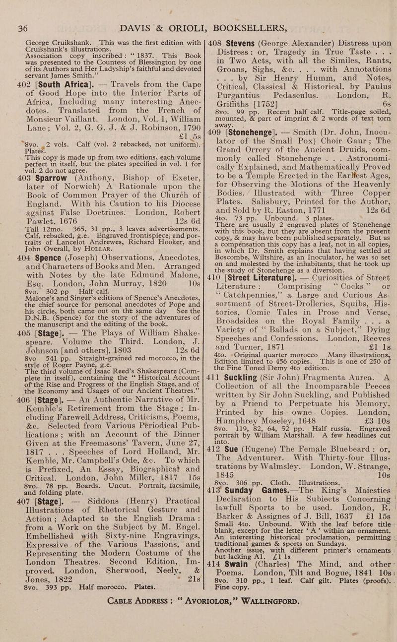 Cruikshank’s illustrations. Association copy inscribed: “1837... This Book was presented to the Countess of Blessington by one of its Authors and Her Ladyship’s faithful and devoted servant James Smith.” 402 [South Africa]. — Travels from the Cape of Good Hope into the Interior’ Parts of Africa, Including many interesting Anec- dotes. Translated from the French of Monsieur Vaillant. London, Vol. 1, William Lane; Vol. 2, G. G. J. &amp; J. Robinson, 1790 £1 5s Calf (vol. 2 rebacked, not uniform). “8vo. 2 vols. Plates. This copy is made up from two editions, each volume perfect in itself, but the plates specified in vol. 1 for vol. 2 do not agree. . 403 Sparrow (Anthony, Bishop of Exeter, later of Norwich) A Rationale upon the Book of Common Prayer of the Church of ingland. With his Caution to his Diocese against False Doctrines. London, Robert Pawlet, 1676 12s 6d Tall 12mo. 365, 31 pp., 3 leaves advertisements. Calf, rebacked, g.e. Engraved frontispiece, and por- traits of Lancelot Andrewes, Richard Hooker, and John Overall, by HOLLaArR. 404 Spence (Joseph) Observations, Anecdotes, and Characters of Booksand Men. Arranged with Notes by the late Edmund Malone, Esq. London, John Murray, 1820 10s 8vo. 302 pp’ Half calf. Malone’s and Singer’s editions of Spence’s Anecdotes, the chief source for personal anecdotes of Pope and his circle, both came out on the same day See the D.N.B. (Spence) for the story of the adventures of the manuscript and the editing of the book. 405 [Stage]. — The Plays of William Shake- speare. Volume the Third. London, J. Johnson [and others], 1803 12s 6d 8vo 541 pp. Straight-grained red morocco, in the style of Roger Payne, g.e. The third volume of Isaac Reed’s Shakespeare (Com- plete in itself), containing the ‘ Historical Account of’the Rise and Progress of the English Stage, and of the Economy and Usages of our Ancient Theatres.”’ 406 [Stage]. — An Authentic Narrative of Mr. Kemble’s Retirement from the Stage; In- cluding Farewell Address, Criticisms, Poems, &amp;c. Selected from Various Periodical Pub- lications; with an Account of the Dinner Given at the Freemasons’ Tavern, June 27, 1817 . . . Speeches of Lord Holland, Mr. Kemble, Mr. Campbell’s Ode, &amp;c. To which is Prefixed, An Essay, Biographicat and Critical. London, John Miller, 1817 15s 8vo. 78 pp. Boards. Uncut. Portrait, facsimile, and folding plate. 407 [Stage]. Siddons (Henry) Practical Illustrations of Rhetorical Gesture and Action ; Adapted to the English Drama: from a Work on the Subject by M. Engel. Embellished with Sixty-nine Engravings, Expressive of the Various Passions, and Representing the Modern Costume of the London ‘Theatres. Second Edition, ‘Im- proved. London, Sherwood, Neely, &amp; Jones, 1822 : PA, 8vo. 393 pp. Half morocco. Plates. Distress: or, Tragedy in True Taste... in Two Acts, with all the Similes, Rants, Groans, Sighs, &amp;c. . . . with Annotations ... by Sir Henry Humm, and Notes, Critical, Classical &amp; Historical, by Paulus Purgantius Pedasculus. London, R. Griffiths [1752] 6s 8vo. 99 pp. Recent half calf. Title-page soiled, mounted, &amp; part of imprint &amp; 2 words of text torn away. . lator of the Small Pox) Choir Gaur; The Grand Orrery of the Ancient Druids, com- monly called Stonehenge . . . Astronomi- cally Explained, and Mathematically Proved to be a Temple Erected in the Earlfest Ages, for Observing the Motions of the Heavenly Bodies. ‘ Illustrated with Three Copper Plates. Salisbury, Printed for the Author, and Sold by R. Easton, 1771 12s 6d 4to. 73 pp. Unbound. 3 plates. There are usually 2 engraved plates of Stonehenge with this book, but they are absent from the present copy, &amp; may have been published separately. But as a compensation this copy has a leaf, not in all copies, in which Dr. Smith explains that having settled at Boscombe, Wiltshire, as an Inoculator, he was so set on and molested by the inhabitants, that he took up the study of Stonehenge as a diversion. Literature : Comprising ‘ Cocks” or ““ Catchpennies,” a Large and Curious As- sortment of Street-Drolleries, Squibs, His- tories, Comic Tales in Prose and Verse, Broadsides on the Royal Family ...a Variety of “ Ballads on a Subject,” Dying Speeches and Confessions. London, Reeves and Turner, 1871 Silvis 4to. »Original quarter morocco Many illustrations, Edition limited to 456 copies. This is one of 250 of the Fine Toned Demy 4to edition. Collection of all the Incomparable Peeces written by Sir John Suckling, and Published by a Friend to Perpetuate his Memory. Printed by his owne. Copies. London, Humphrey Moseley, 1648 £3 10s 8vo. 119, 82, 64, 52 pp. Half russia. Engraved portrait by William Marshall. A few headlines cut into. The Adventurer. With Thirty-four Illus- trations by Walmsley. London, W. Strange, Declaration to His Subiects Concerning lawfull Sports to be used. London, R. Barker &amp; Assignes of J. Bill, 1637 £1 15s Small 4to. blank, except for the letter ‘ A’ within an ornament. traditional games &amp; sports on Sundays. but lacking Al. £1 1s Poems. 8vo. 310 pp., 1 leaf. Calf gilt. Fine copy. Plates (proofs). 1845 10s 8vo. 306 pp. Cloth. Illustrations. 413 Sunday Games.—The King’s Maiesties