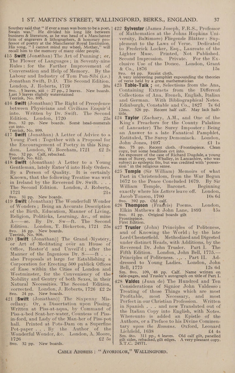 2? Swain was.” He divided his long life between business &amp; literature, as he was head of a Manchester firm of engravers &amp; lithographers, &amp; honorary pro- fessor of poetry at the Manchester Royal Institution. His song, “‘ I cannot mind my wheel, Mother,”’ will recall him to the memory of many older people. The Flower of Languages ; in Seventy-nine Rules: for the Farther Improvement of Conversation and Help of Memory. By the Labour and Industry of Tom Pun-Sibi (i.e.) Jonathan Swift, D.D. The Second Edition. London, J. Roberts, 1719 308 8vo. _5 leaves, xiii + 27 pp., 2 leaves.. New boards. Last 3 leaves slightly waterstained Teerink, No. 895. between Physicians and Civilians Enquir’d into. Written by Dr. Swift. The Second Edition. London, 1720 25s 8vo. 32 pp. New boards. Somé head-numerals cut into. Teerink, No. 899. A Letter of Advice to a Young Poet: Together with a Proposal for the Encouragement of Poetry in this King- dom. London, W. Boreham, 1721 £2 28 8vo. 32pp. Calf, rebacked. Teerink, No. 622. Gentleman, lately Enter’d into Holy Orders. By a Person of Quality. It is certainly Known, that the following Treatise was writ in Ireland by the Reverend Dr. Swift... . The Second Edition. London, J. Roberts, 1721 21s 8vo. 31 pp. New boards. of Wonders ; Being an Accurate Description of the Birth, Education, Manner of Living, Religion, Politicks, Learning, &amp;c., of mine A——se. By Dr. Sw—ft. The Second Edition. London, T. Bickerton, 1721 25s 8vo. 16 pp. New boards. Teerink, No. 906. or Art of Meditating over an House of Office, Restor’d and Unveil’d; after the Manner of the Ingenious Dr. S——ft... also Proposals at large for Establishing a Corporation for Erecting 500 publick Offices of Ease within the Cities of London and Westminster, for the Conveniency of the Nobility and Gentry of both Sexes, in their Natural Necessities. The Second Edition, corrected. London, J. Roberts, 1726 £2 2s 8vo. 24 pp. New boards. cellany. Or, a Dissertation upon Pissing. Written at Piss-at-aqua, by Command of Piss-a-bed Scat-her-water, Countess of Piss- in-ford, and Lady of the Man-her of Piss-pot hall. Printed at Pots-Dam on a Superfine Pot-paper... By the Author of the Wonderful Wonder, &amp;c. London, A. Moore, 1726 32 pp. New boards. of Mathematics at the Johns Hopkins Uni- versity, Baltimore) Flegende Blatter : Sup- plement to the Laws of Verse. Dedicated to Frederick Locker, Esq., Laureate of the Lighter Muse. Printed, Not Published. Second Impression. Private. For the Ex- clusive Use of the Donee. London, Grant &amp; Co., 1876 15s 8vo. 44 pp. Recent cloth. A very interesting pamphlet expounding the theories of verse held by a great mathematician Containing [Extracts from the Different Collections of Ana, French, English, Italian and German. With Bibliographical Notes. Edinburgh, Constable and Co., 1827 7s 6d eras 326 pp. Recent half calf. May lack half- title. King’s Preachers for the County Palatine of Lancaster) The Surey Imposter: Being an Answer to a late Fanatical Pamphlet, ntituled, The Surey Demoniack. London, John Jones, 1697 Eis 4to. 75 pp. Recent cloth. “Frontispiece. Clean copy, but some headlines cvt into. An exposure of the case of Richard Dugdale, a young man of Surey, near Whalley, in Lancashire, who was subject to epileptic fits, but was credited with ‘ posses- sion ’ in the religious sense. Past in Christendom, from the War Begun 1672 to the Peace Concluded 1679. By Sir William Temple, Baronet. Beginning exactly where his Letters leave off. London, Jacob Tonson, 1700 10s 6d 8vo. 392 pp. Old calf. 426 Thompson (Frarfcis) Poems. London, Elkin Mathews &amp; John Lane, 1893 15s 8vo. 81 pp. Original boards gilt Frontispiece. First Edition. and of Knowing the World; by the late Lord Chesterfield. Methodized and Digested under distinct Heads, with Additions, by the © Reverend Dr. John Trusler. Part 1. The Fifth Edition. London, John Bell, 1775.— Principles of Politeness. .,. . Part I]. Ad- dressed to Young Ladies. London, John ~ Bell, 1775 12s 6d Sm. 8vo. 109, 48 pp. Calf. Name written on title-pages, and Trusler’s autograph on title of Part I. Considerations of Signior John Valdesso : Treating of those Things which are most Profitable, most Necessary, and most Perfect in our Christian Profession. Written in Spanish . . . and now Translated out of the Italidn Copy into English, with Notes. Whereunto is added an Epistle of the Authors, or a Preface to his Divine Commen- tary upon the Romans. Oxford, Leonard Lichfield, 1638 £4 4s Sm. 4to. 311 pp., 6 leaves. Old calf gilt, panelled gilt sides, rebacked; gilt edges. A very’pleasant copy. So. G7 24571.