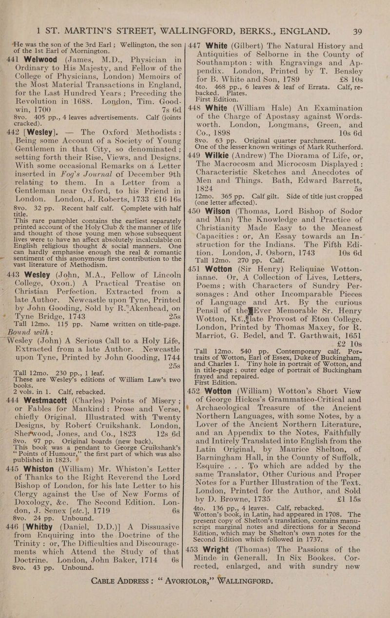 of the Ist Earl of Mornington. 441 Welwood (James, M.D., Physician in Ordinary to His Majesty, and Fellow of the College of Physicians, London) Memoirs of the Most Material Transactions in England, for the Last Hundred Years; Preceding the Revolution in°1688. London, Tim. Good- win, 1700 7s 6d. 8vo. 405 pp., 4 leaves advertisements. Calf (joints cracked). 442 [Wesley]. — The Oxford Methodists : . Being some Account of a Society of Young Gentlemen in that City, so denominated ; setting forth their Rise, Views, and Designs. With some occasional Remarks on a Letter inserted in Fog’s Journal of December 9th relating to them. In a Letter from a Gentleman near Oxford, to his Friend in London. London, J. Roberts, 1733 £16 16s Be 32 pp. Recent half calf. Complete with half title This rare pamphlet contains the earliest separately printed account of the Holy Club &amp; the manner of life and thought of those young men whose subsequent lives were to have an affect absolutely incalculable on English religious thought &amp; social manners. One can hardly emphasise enough the real &amp; romantic sentiment of this anonymous first contribution to the vast literature of Methodism. 443 Wesley (John, M.A., Fellow of Lincoln College, Oxon.) A Practical Treatise on Christian Perfection. Extracted from a late Author. Newcastle upon Tyne, Printed by John Gooding, Sold by R.“Akenhead, on * Tyne Bridge, 1743 258 _ Tall 12mo. 115 pp. Name written on title-page. Bound with: Wesley (John) A Serious Call to a Holy Life, Extracted from a late Author. Newcastle upon Tyne, Printed by John Gooding, 1744 25s Tall 12mo. 230 pp., 1 leaf. ' ‘These are Wesley’s editions of William Law’s two books. 2 vols. in 1. Calf, rebacked. 444 Westmacott (Charles) Points of Misery ; or Fables for Mankind: Prose and Verse, chiefly Original. Illustrated with Twenty Designs, by Robert Cruikshank. London, Sherwood, Jones, and Co., 1823 12s 6d 8vo. 97 pp. Original boards new back). This book was a pendant to George Cruikshank’s “Points of Humour,” the first part of which was also published in 1823. © 445 Whiston (William) Mr. Whiston’s Letter of Thanks to the Right Reverend the Lord Bishop of London, for his late Letter to his Clergy against the Use of New Forms of Doxology, &amp;c. The Second Edition. Lon- don, J. Senex [etc.], 1719 6s 8vo. 24 pp. Unbound. 446 [Whitby (Daniel, D.D.)] A Dissuasive from Enquiring into the Doctrine of the Trinity : or, The Difficulties and Discourage- ments which Attend the Study of that Doctrine. London, John Baker, 1714 6s 8vo. 43 pp. Unbound. Antiquities of Selborne in the County of Southampton: with Engravings and Ap- pendix. London, Printed by T. Bensley for B. White and Son, 1789 £8 10s Ato. 468 pp., 6 leaves &amp; leaf of Errata. Calf, re- backed. Plates. First Edition. of the Charge of Apostasy against Words- worth. London, Longmans, Green, and Co., 1898 10s 6d 8vo. 63 pp. Original quarter parchment. One of the lesser known writings of Mark Rutherford. The Macrocosm and Microcosm Displayed : Characteristic Sketches and Anecdotes of Men and Things. Bath, Edward Barrett, 1824 5s 12mo. 365 pp. Calf gilt. Side of title just cropped (one letter affected). and Man) The Knowledge and Practice of Christianity Made Easy to the Meanest Capacities: or, An Essay towards an In-’ struction for the Indians. The Fifth Kdi- tion. London, J. Osborn, 1743 10s 6d Tall 12mo. 270 pp. Calf. ianae. Or, A Collection of Lives, Letters, Poems ; with Characters of Sundry Per- sonages: And other Incomparable Pieces of Language and Art. By the curious Pensil of the#Ever Memorable Sr. Henry Wotton, Kt.,flate Provost of Eton College. London, Printed by Thomas Maxey, for R. Marriot, G. Bedel, and T. Garthwait, 1651 £2 10s Tall 12mo. 540 pp. Contemporary calf. Pore traits of Wotton, Earl of Essex, Duke of Buckingham, and Charles I. Tiny hole in portrait of Wotton, and in title-page ; outer edge of portrait of Buckingham frayed and repaired. First Edition. § of George Hickes’s Grammatico-Critical and Archaeological Treasure of the Ancient Northern Languages, with some Notes, by a Lover of the Ancient Northern Literature, and an Appendix to the Notes, Faithfully Latin Original, by Maurice Shelton, of Barningham Hall, in the County of Suffolk, Esquire... Yo which are added by the same Translator, Other Curious and Proper Notes for a Further Illustration of the Text. London, Printed for the Author, and Sold by D. Browne, 1735 ‘<i: SA ADS Ato. 136 pp., 4 leaves. Calf, rebacked. Wotton’s book, in Latin, had appeared in 1708. The present Copy of Shelton’s translation, contains manu- script marginal notes and directions for a’ Second Edition, which may be Shelton’s own notes for the Second Edition which followed in 1737. Minde in Generall. In Six Bookes. Cor- rected, enlarged, and with sundry new