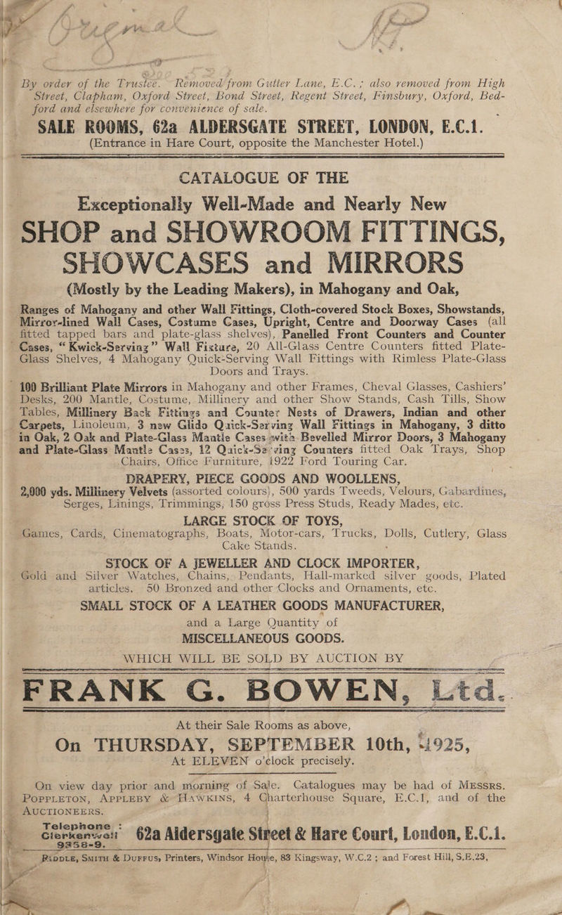 By ovder of the Trusice. Removed from Gutler Lane, E.C.; also removed from High Street, Clapham, Oxford Street, Bond Street, Regent Street, Finsbury, Oxford, Bed- ford and elsewhere for convenience of sale. SALE ROOMS, 62a ALDERSGATE STREET, LONDON, E.C.1. (Entrance in Hare Court, opposite the Manchester Hotel.) eee aan CATALOGUE OF THE Exceptionally Well-Made and Nearly New SHOP and SHOWROOM FITTINGS, SHOWCASES and MIRRORS (Mostly by the Leading Makers), in Mahogany and Oak, Ranges of Mahogany and other Wall Fittings, Cloth-covered Stock Boxes, Showstands, Mirror-lined Wall Cases, Costume Cases, Upright, Centre and Doorway Cases (all fitted tapped bars and plate-glass shelves), Panelled Front Counters and Counter Glass Shelves, 4 Mahogany Quick-Serving Wall Fittings with Rimless Plate-Glass Doors and Trays. Desks, 200 Mantle, Costume, Millinery and other Show Stands, Cash Tills, Show Tables, Millinery Back Fittings and Counter Nests of Drawers, Indian and_ other in Oak, 2 Oak and Piate-Glass Mantie Cases with Bevelled Mirror Doors, 3 Mahogany and Plate-Glass Mantle Cases, 12 Quick-Se ving Counters fitted Oak Trays, Shop Chairs, Office Furniture, i922 Ford Touring Car. DRAPERY, PIECE GOODS AND WOOLLENS, 2,000 yds. Millinery Velvets (assorted colours), 500 yards Tweeds, Velours, Gabardines, Serges, Linings, Trimmings, 150 gross Press Studs, Ready Mades, etc. LARGE STOCK OF TOYS, ( Cake Stands. ‘STOCK OF A jJEWELLER AND CLOCK IMPORTER, articles. 50 Bronzed and other Clocks and Ornaments, etc. SMALL STOCK OF A LEATHER GOODS MANUFACTURER, and a Large Quantity of MISCELLANEOUS GOODS. WHICH WILDL BE | BE SO} 2 BY AUCTION BY EEC I TOES a FRANK G. BOWEN, Lad. At their Sale Rooms as above, On THURSDAY, SEPTEMBER 10th, “ag At ELEVEN o’clock precisely. On view day prior and morning of Sale. Catalogues may be had of Mussrs. Teleprone Gierkenwot 62a Aldersgate Str Street &amp; Hare Court, Londen, E. ” i. 9252-9, Pippre, SMITH &amp; oC Printers, Windsor ise 83 Kingsway, W.C.2; and Forest Hill, S.E \ fl a