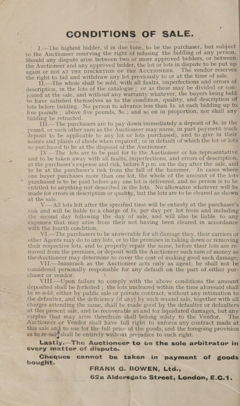 CONDITIONS OF SALE. I.-—The highest bidder, if in due time, to be the purchaser, but subject. to the Auctioneer reserving the right of refusing the bidding of any person. Should any dispute arise between two or more approved bidders, or between the right to bid and withdraw any lot previously to or at the time of sale. I1.—The whole shall be sold, with all faults, imperfections and errors of description, in the lots of the catalogue ; or as these may be divided or con- lots before bidding. No person to advance less than Is. at each bidding up to. five pounds ; above five pounds, 5s.; and so on in proportion, nor shall any bidding be retracted. Ill.—The purchasers are to pay down immediately a deposit of 5s. in the pound, or such other sum as the Auctioneer may name, in part payment (each. deposit to be applicable to any lot or lots purchased), and to give in their names and places of abode when required ; or in default of which the lot or lots, so purchased to be at the disposal of the Auctioneer. 1V.—The lots are to be paid for to the Auctioneer or his representative and to be taken away with all faults, imperfections, and errors of description, at the purchaser’s expense and risk, before 5 p.m. on the day after the sale, and to be at the purchaser’s risk from the fall of the hammer. In cases where one buyer purchases more than one lot, the whole of the amount of the lots purchased is to be paid before any one lot is delivered, and no person is to be entitled to anything not described in the lots. No allowance whatever will be made for errors in description or quality, but the lots are to be cleared as shown at the sale. V.—All lots left after the specified time will be entirely at the purchaser’s risk and will be liable to a charge of Is. per day per lot from and including the second day following the day of sale, and will also be liable to any expenses that may arise from their not having been cleared in accordance with the fourth condition. VI.—The purchasers to be answerable for all damage they, their carriers or other Agents may do to any lots, or to the premises in taking down or removing their respective lots, and to properly repair the same, before their lots are re- moved from the premises, or deposit with the Auctioneer such sum of money as the~Auctioneer may determine to cover the cost of making good such damage. VII.—Inasmuch as the Auctioneer acts only as agent, he shall not be considered personally responsible for any default on the part of either pur- chaser or vendor. : VIII.—Upon failure to comply with the above conditions the amount deposited shall be forfeited ; the lots uncleared within the time aforesaid shall’ be re-sold, either by public sale or private contract, without any intimation to the defaulter, and the deficiency (if any) by such second sale, together with all charges attending the same, shall be made good by the defaulter or defaulters at this present sale, and be recoverable as and for liquidated damages, but any surplus that may arise therefrom shall belong solely to the Vendor. The Auctioneer or Vendor shall have full right to enforce any contract made at this sale ang to sue for the full price of the goods, and the foregoing provision as to re-sal/)shall be entirely without prejudice to such right. Lastiy.—The Auctioneer to be the sole arbitrator in every matter of dispute. Cheques cannot be taken in payment of goods bought. FRANK G. BOWEN, Ltd., 62a Aldersgate Street, London, E.C.1. ae