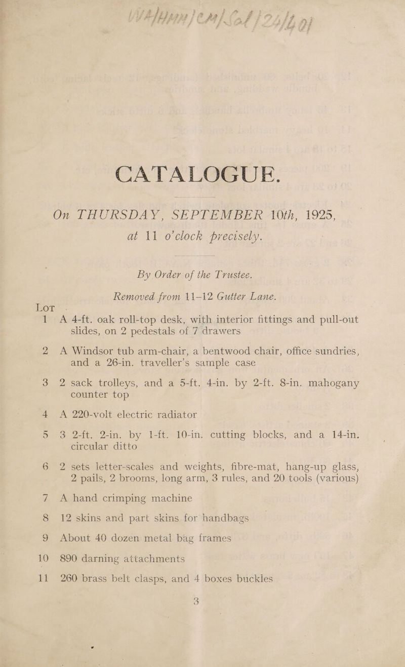 CATALOGUE. On THURSDAY, SEPTEMBER TOth; 1925, at 11 o clock precisely. By Order of the Trustee. Removed from 11-12 Gutter Lane. oT” . 1 A 4-ft. oak roll-top desk, with interior fittings and pull-out slides, on 2 pedestals of 7 drawers 2 <A Windsor tub arm-chair, a bentwood chair, office sundries, and a 26-in. traveller’s sample case 3 2 sack trolleys, and a 5-ft. 4-in. by 2-ft. 8-in. mahogany counter top 4 A 220-volt electric radiator 5 3 2-ft. 2-in. by 1-ft. 10-in. cutting blocks, and a 14-in. circular ditto op) 2 sets letter-scales and weights, fibre-mat, hang-up glass, 2 pails, 2 brooms, long arm, 3 rules, and 20 tools (various) 7 A hand crimping machine 8 12 skins and part skins for handbags 9 About 40 dozen metal bag frames 10 890 darning attachments 11 260 brass belt clasps, and 4 boxes buckles