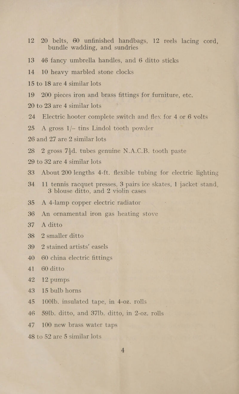 12 20 belts, 60 unfinished handbags, 12 reels lacing cord, bundle wadding, and sundries 13 46 fancy umbrella handles, and 6 ditto sticks 14 10 heavy marbled stone clocks 15 to 18 are 4 similar lots 19 200 pieces iron and brass fittings for furniture, etc. 20 to 23 are 4 similar lots 24 Electric hooter complete switch and flex for 4 or 6 volts 25 A gross 1/— tins Lindol tooth powder 26 and 27 are 2 similar lots 28 2 gross 74d. tubes genuine N.A.C.B. tooth paste 29 to 32 are 4 similar lots 33 About 200 lengths 4-ft. flexible tubing for electric lighting 34 11 tennis racquet presses, 3 pairs ice skates, | jacket stand, 3 blouse ditto, and 2 violin cases 35 A 4-lamp copper electric radiator 36 An ornamental iron gas heating stove 37 A ditto 38 2smaller ditto 39 2stained artists’ easels 40 60 china electric fittings 41 60 ditto 42. 12 pumps 43 15 bulb horns 45 100lb. insulated tape, in 4-oz. rolls | 46 59lb. ditto, and 37lb. ditto, in 2-o0z. rolls 47 100 new brass water taps