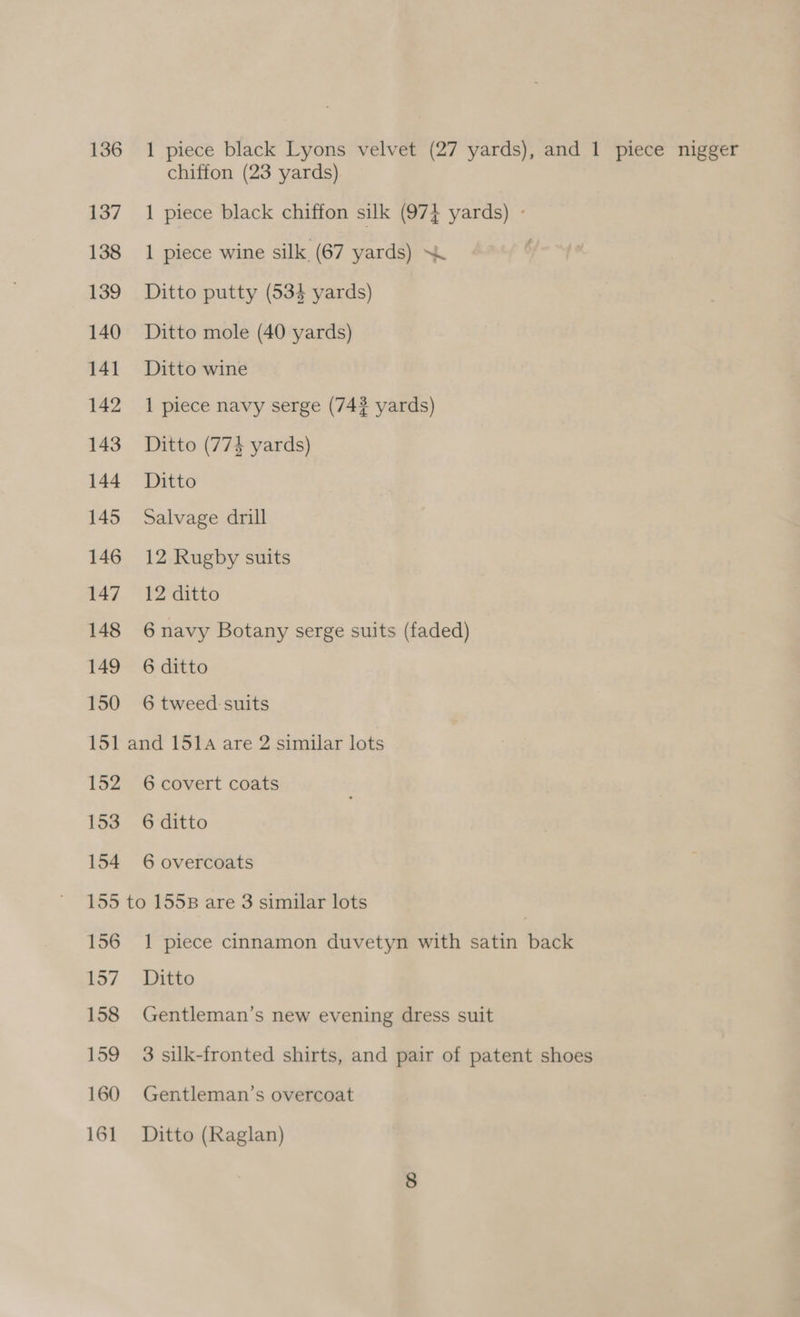 136 1 piece black Lyons velvet (27 yards), and 1 piece nigger chiffon (23 yards) 137 1 piece black chiffon silk (97% yards) - 138 1 piece wine silk (67 yards) 139 Ditto putty (534 yards) 140 Ditto mole (40 yards) 141 Ditto wine 142 1 piece navy serge (74? yards) 143 Ditto (774 yards) 144 Ditto 145 Salvage drill 146 12 Rugby suits 147 12 ditto 148 6 navy Botany serge suits (faded) 149 6 ditto 150 6 tweed suits 151 and 1514 are 2 similar lots 152 6 covert coats 153 6 ditto 154 6 overcoats 155 to 1558 are 3 similar lots 156 1 piece cinnamon duvetyn with satin back 157 Ditto 158 Gentleman’s new evening dress suit 159 3 silk-fronted shirts, and pair of patent shoes 160 Gentleman’s overcoat