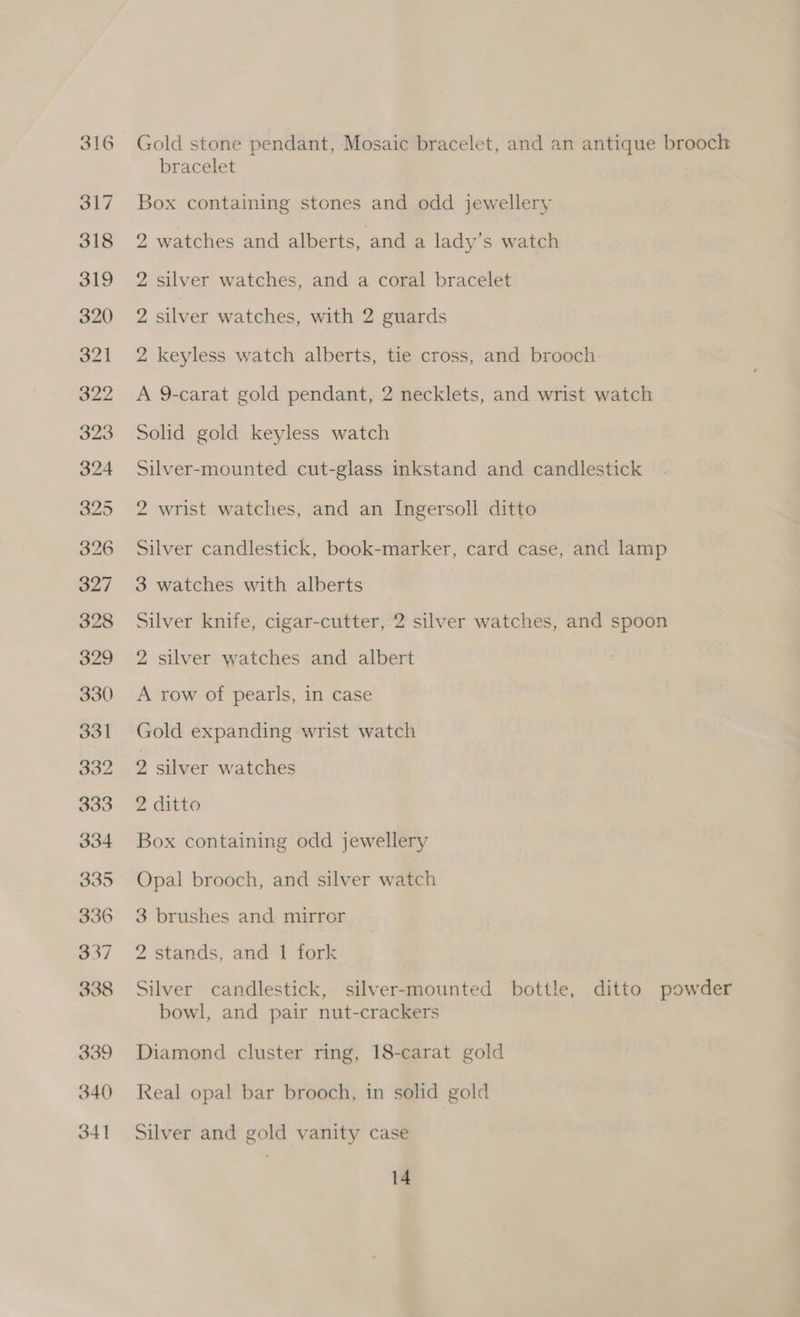 Gold stone pendant, Mosaic bracelet, and an antique brooch bracelet Box containing stones and odd jewellery 2 watches and alberts, and a lady’s watch 2 silver watches, and a coral bracelet 2 silver watches, with 2 guards 2 keyless watch alberts, tie cross, and brooch A 9-carat gold pendant, 2 necklets, and wrist watch Solid gold keyless watch Silver-mounted cut-glass inkstand and candlestick 2 wrist watches, and an Ingersoll ditto Silver candlestick, book-marker, card case, and lamp 3 watches with alberts Silver knife, cigar-cutter, 2 silver watches, and spoon 2 silver watches and albert A row of pearls, in case Gold expanding wrist watch 2 silver watches 2 ditto Box containing odd jewellery Opal brooch, and silver watch 3 brushes and mirror 2 stands, and 1 fork Silver candlestick, silver-mounted bottle, ditto powder bowl, and pair nut-crackers Diamond cluster ring, 18-carat gold Real opal bar brooch, in solid gold Silver and gold vanity case