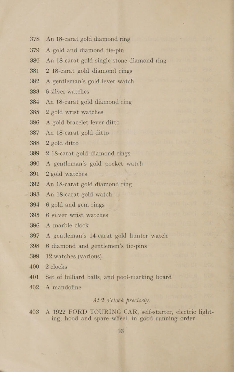 378 379 380 381 382 383 384 385 386 387 388 389 390 391 392 393 394 395 396 397 398 399 400 401 402 403 An 18-carat gold diamond ring A gold and diamond tie-pin An 18-carat gold single-stone diamond ring 2 18-carat gold diamond rings A gentleman’s gold lever watch 6 silver watches An 18-carat gold diamond ring 2 gold wrist watches A gold bracelet lever ditto An 18-carat gold ditto 2 gold ditto 2 18-carat gold diamond rings A gentleman’s gold pocket watch 2 gold watches An 18-carat gold diamond ring An 18-carat gold watch 6 gold and gem rings 6 silver wrist watches A marble clock A gentleman’s 14-carat gold hunter watch 6 diamond and gentlemen’s tie-pins 12 watches (various) 2 clocks Set of billiard balls, and pool-marking board A mandoline At 2 o'clock precisely. A 1922 FORD TOURING CAR, self-starter, electric light- ing, hood and spare wheel, in good running order